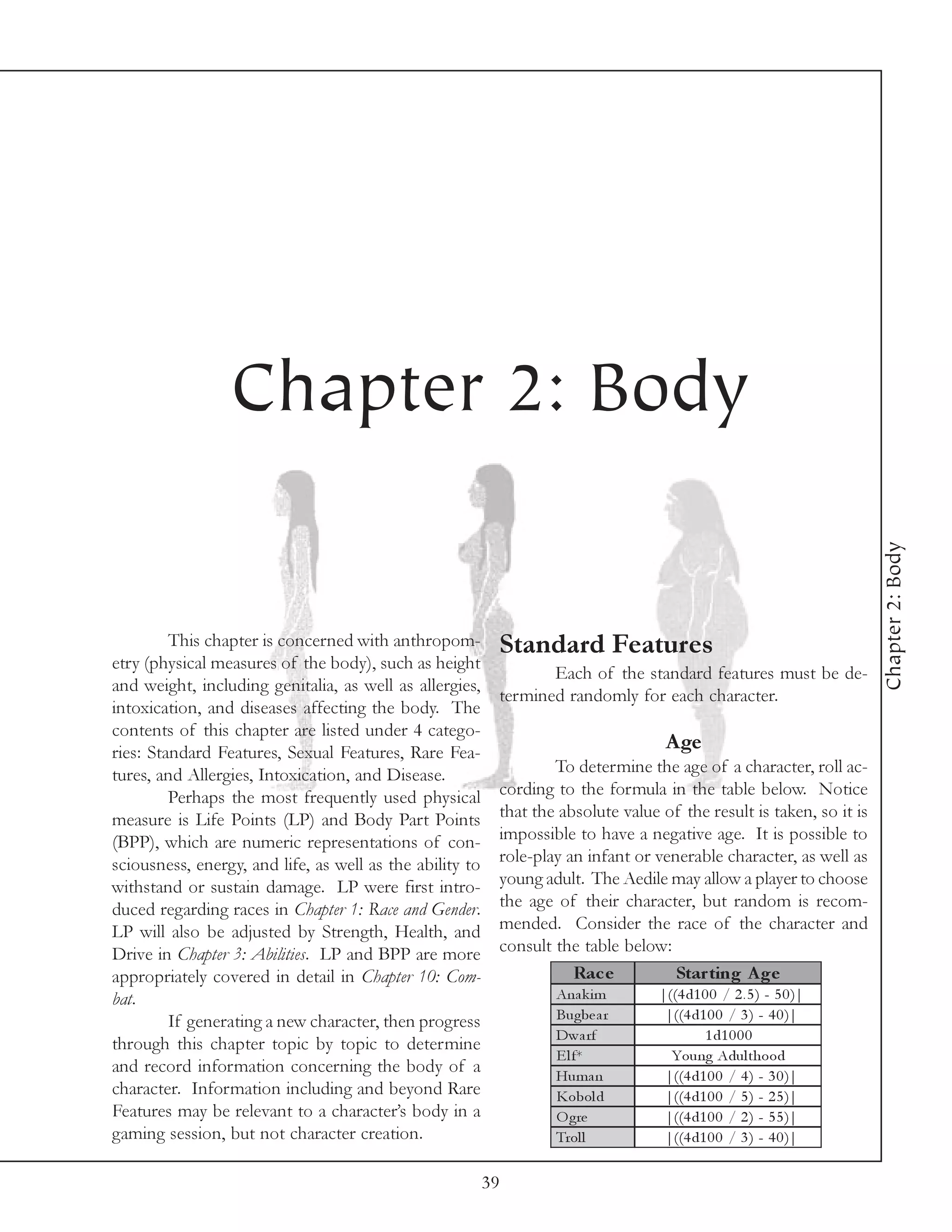 Chapter 2: Body




                                                                                                                      Chapter 2: Body
         This chapter is concerned with anthropom-         Standard Features
etry (physical measures of the body), such as height
                                                                  Each of the standard features must be de-
and weight, including genitalia, as well as allergies,
                                                           termined randomly for each character.
intoxication, and diseases affecting the body. The
contents of this chapter are listed under 4 catego-
ries: Standard Features, Sexual Features, Rare Fea-
                                                                                    Age
tures, and Allergies, Intoxication, and Disease.                   To determine the age of a character, roll ac-
         Perhaps the most frequently used physical         cording to the formula in the table below. Notice
measure is Life Points (LP) and Body Part Points           that the absolute value of the result is taken, so it is
(BPP), which are numeric representations of con-           impossible to have a negative age. It is possible to
sciousness, energy, and life, as well as the ability to    role-play an infant or venerable character, as well as
withstand or sustain damage. LP were first intro-          young adult. The Aedile may allow a player to choose
duced regarding races in Chapter 1: Race and Gender.       the age of their character, but random is recom-
LP will also be adjusted by Strength, Health, and          mended. Consider the race of the character and
Drive in Chapter 3: Abilities. LP and BPP are more         consult the table below:
appropriately covered in detail in Chapter 10: Com-                   Rac e          Star ting A ge
bat.                                                               Ana k i m       |((4 d1 0 0 / 2 . 5 ) - 5 0 )|
         If generating a new character, then progress              Bugbe a r        |((4 d1 0 0 / 3 ) - 4 0 )|
                                                                   Dwa rf                  1 d1 0 0 0
through this chapter topic by topic to determine
                                                                   E l f*            Young Adul thood
and record information concerning the body of a                    Huma n           |((4 d1 0 0 / 4 ) - 3 0 )|
character. Information including and beyond Rare                   Kobol d          |((4 d1 0 0 / 5 ) - 2 5 )|
Features may be relevant to a character’s body in a                O gre            |((4 d1 0 0 / 2 ) - 5 5 )|
gaming session, but not character creation.                        Trol l           |((4 d1 0 0 / 3 ) - 4 0 )|

                                                          39
 