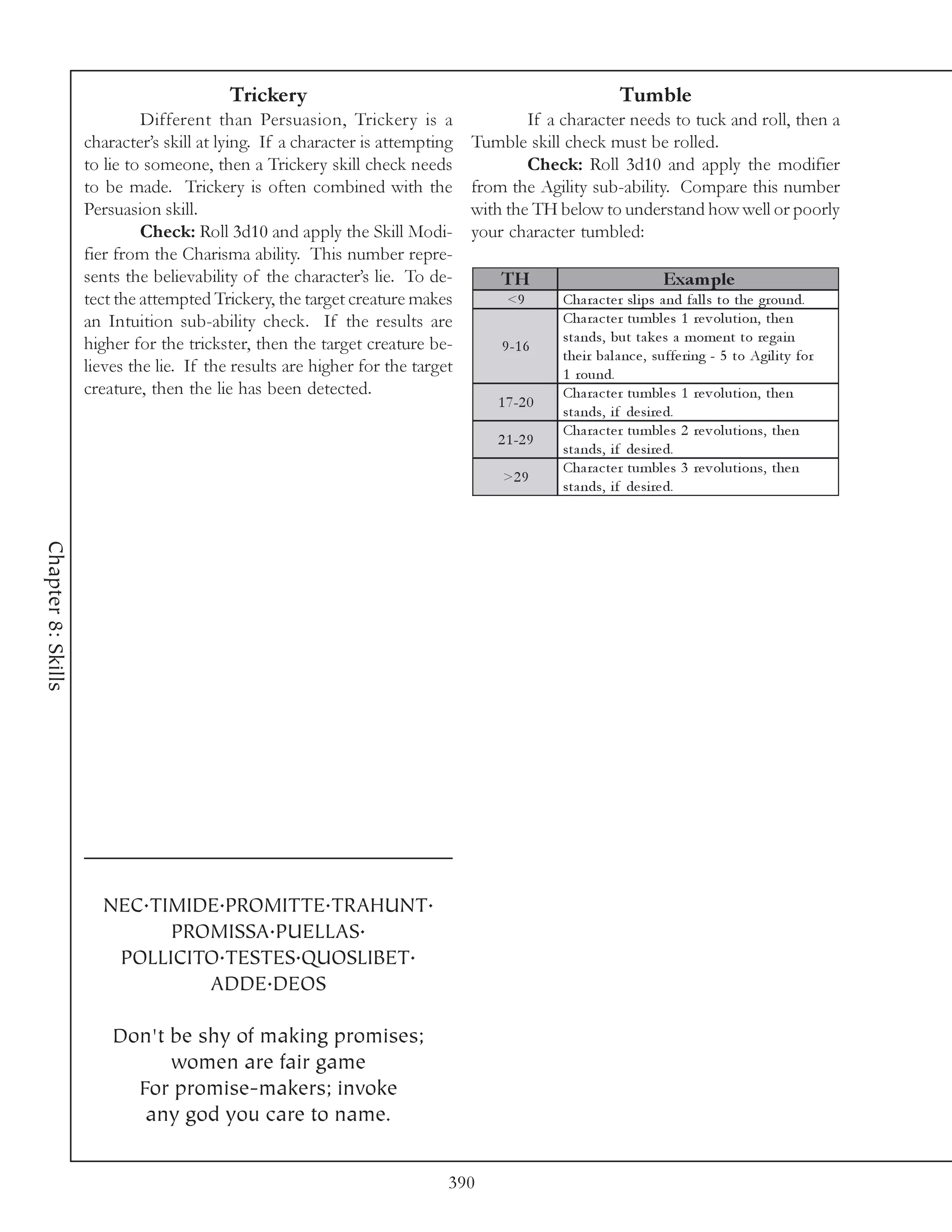 Trickery                                                       Tumble
                             Different than Persuasion, Trickery is a                  If a character needs to tuck and roll, then a
                    character’s skill at lying. If a character is attempting   Tumble skill check must be rolled.
                    to lie to someone, then a Trickery skill check needs               Check: Roll 3d10 and apply the modifier
                    to be made. Trickery is often combined with the            from the Agility sub-ability. Compare this number
                    Persuasion skill.                                          with the TH below to understand how well or poorly
                             Check: Roll 3d10 and apply the Skill Modi-        your character tumbled:
                    fier from the Charisma ability. This number repre-
                    sents the believability of the character’s lie. To de-         TH                             Exam ple
                    tect the attempted Trickery, the target creature makes          <9       Cha ra c te r sl i ps a nd fa l l s to the ground.
                    an Intuition sub-ability check. If the results are                       Cha ra c te r tumbl e s 1 re v ol uti on, the n
                    higher for the trickster, then the target creature be-                   sta nds, but ta k e s a mome nt to re ga i n
                                                                                   9 -1 6
                                                                                             the i r ba l a nc e , suffe ri ng - 5 to Agi l i ty for
                    lieves the lie. If the results are higher for the target                 1 round.
                    creature, then the lie has been detected.                                Cha ra c te r tumbl e s 1 re v ol uti on, the n
                                                                                  1 7 -2 0
                                                                                             sta nds, i f de si re d.
                                                                                             Cha ra c te r tumbl e s 2 re v ol uti ons, the n
                                                                                  2 1 -2 9
                                                                                             sta nds, i f de si re d.
                                                                                             Cha ra c te r tumbl e s 3 re v ol uti ons, the n
                                                                                   >2 9
                                                                                             sta nds, i f de si re d.
Chapter 8: Skills




                      NEC.TIMIDE.PROMITTE.TRAHUNT.
                            PROMISSA.PUELLAS.
                       POLLICITO.TESTES.QUOSLIBET.
                               ADDE.DEOS

                        Don't be shy of making promises;
                              women are fair game
                          For promise-makers; invoke
                           any god you care to name.


                                                                           390
 