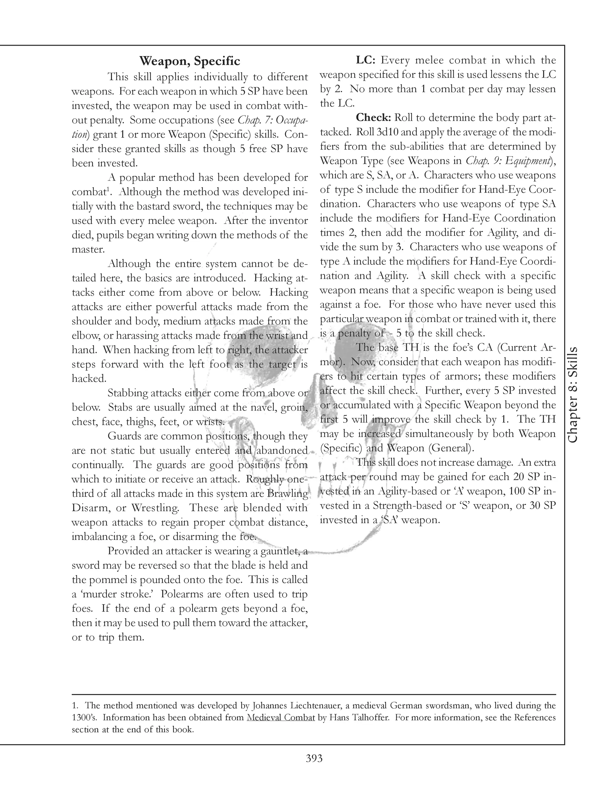 Weapon, Specific                                     LC: Every melee combat in which the
         This skill applies individually to different       weapon specified for this skill is used lessens the LC
weapons. For each weapon in which 5 SP have been            by 2. No more than 1 combat per day may lessen
invested, the weapon may be used in combat with-            the LC.
out penalty. Some occupations (see Chap. 7: Occupa-                  Check: Roll to determine the body part at-
tion) grant 1 or more Weapon (Specific) skills. Con-        tacked. Roll 3d10 and apply the average of the modi-
sider these granted skills as though 5 free SP have         fiers from the sub-abilities that are determined by
been invested.                                              Weapon Type (see Weapons in Chap. 9: Equipment),
         A popular method has been developed for            which are S, SA, or A. Characters who use weapons
combat1. Although the method was developed ini-             of type S include the modifier for Hand-Eye Coor-
tially with the bastard sword, the techniques may be        dination. Characters who use weapons of type SA
used with every melee weapon. After the inventor            include the modifiers for Hand-Eye Coordination
died, pupils began writing down the methods of the          times 2, then add the modifier for Agility, and di-
master.                                                     vide the sum by 3. Characters who use weapons of
         Although the entire system cannot be de-           type A include the modifiers for Hand-Eye Coordi-
tailed here, the basics are introduced. Hacking at-         nation and Agility. A skill check with a specific
tacks either come from above or below. Hacking              weapon means that a specific weapon is being used
attacks are either powerful attacks made from the           against a foe. For those who have never used this
shoulder and body, medium attacks made from the             particular weapon in combat or trained with it, there
elbow, or harassing attacks made from the wrist and         is a penalty of - 5 to the skill check.
hand. When hacking from left to right, the attacker                  The base TH is the foe’s CA (Current Ar-




                                                                                                                         Chapter 8: Skills
steps forward with the left foot as the target is           mor). Now, consider that each weapon has modifi-
hacked.                                                     ers to hit certain types of armors; these modifiers
         Stabbing attacks either come from above or         affect the skill check. Further, every 5 SP invested
below. Stabs are usually aimed at the navel, groin,         or accumulated with a Specific Weapon beyond the
chest, face, thighs, feet, or wrists.                       first 5 will improve the skill check by 1. The TH
         Guards are common positions, though they           may be increased simultaneously by both Weapon
are not static but usually entered and abandoned            (Specific) and Weapon (General).
continually. The guards are good positions from                      This skill does not increase damage. An extra
which to initiate or receive an attack. Roughly one-        attack per round may be gained for each 20 SP in-
third of all attacks made in this system are Brawling       vested in an Agility-based or ‘A’ weapon, 100 SP in-
Disarm, or Wrestling. These are blended with                vested in a Strength-based or ‘S’ weapon, or 30 SP
weapon attacks to regain proper combat distance,            invested in a ‘SA’ weapon.
imbalancing a foe, or disarming the foe.
         Provided an attacker is wearing a gauntlet, a
sword may be reversed so that the blade is held and
the pommel is pounded onto the foe. This is called
a ‘murder stroke.’ Polearms are often used to trip
foes. If the end of a polearm gets beyond a foe,
then it may be used to pull them toward the attacker,
or to trip them.




1. The method mentioned was developed by Johannes Liechtenauer, a medieval German swordsman, who lived during the
1300’s. Information has been obtained from Medieval Combat by Hans Talhoffer. For more information, see the References
section at the end of this book.

                                                        393
 