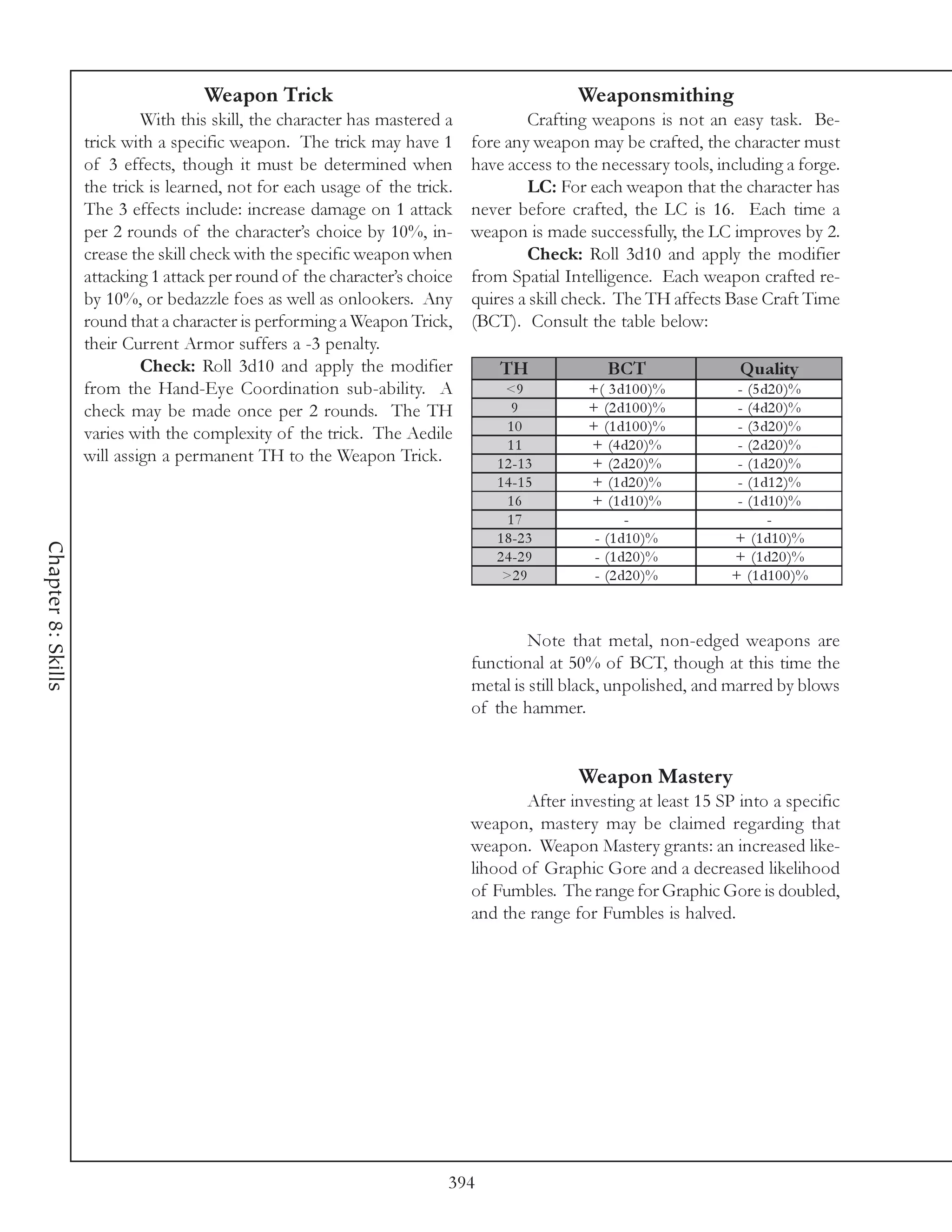 Weapon Trick                                           Weaponsmithing
                             With this skill, the character has mastered a           Crafting weapons is not an easy task. Be-
                    trick with a specific weapon. The trick may have 1       fore any weapon may be crafted, the character must
                    of 3 effects, though it must be determined when          have access to the necessary tools, including a forge.
                    the trick is learned, not for each usage of the trick.           LC: For each weapon that the character has
                    The 3 effects include: increase damage on 1 attack       never before crafted, the LC is 16. Each time a
                    per 2 rounds of the character’s choice by 10%, in-       weapon is made successfully, the LC improves by 2.
                    crease the skill check with the specific weapon when             Check: Roll 3d10 and apply the modifier
                    attacking 1 attack per round of the character’s choice   from Spatial Intelligence. Each weapon crafted re-
                    by 10%, or bedazzle foes as well as onlookers. Any       quires a skill check. The TH affects Base Craft Time
                    round that a character is performing a Weapon Trick,     (BCT). Consult the table below:
                    their Current Armor suffers a -3 penalty.
                             Check: Roll 3d10 and apply the modifier             TH              BCT                Q uality
                    from the Hand-Eye Coordination sub-ability. A                 <9          +( 3 d1 0 0 )%        - (5 d2 0 )%
                    check may be made once per 2 rounds. The TH                    9          + (2 d1 0 0 )%        - (4 d2 0 )%
                    varies with the complexity of the trick. The Aedile           10          + (1 d1 0 0 )%        - (3 d2 0 )%
                                                                                  11          + (4 d2 0 )%          - (2 d2 0 )%
                    will assign a permanent TH to the Weapon Trick.             1 2 -1 3      + (2 d2 0 )%          - (1 d2 0 )%
                                                                                1 4 -1 5      + (1 d2 0 )%          - (1 d1 2 )%
                                                                                  16          + (1 d1 0 )%          - (1 d1 0 )%
                                                                                  17                 -                    -
                                                                                1 8 -2 3       - (1 d1 0 )%        + (1 d1 0 )%
Chapter 8: Skills




                                                                                2 4 -2 9       - (1 d2 0 )%        + (1 d2 0 )%
                                                                                 >2 9          - (2 d2 0 )%        + (1 d1 0 0 )%



                                                                                      Note that metal, non-edged weapons are
                                                                             functional at 50% of BCT, though at this time the
                                                                             metal is still black, unpolished, and marred by blows
                                                                             of the hammer.


                                                                                            Weapon Mastery
                                                                                     After investing at least 15 SP into a specific
                                                                             weapon, mastery may be claimed regarding that
                                                                             weapon. Weapon Mastery grants: an increased like-
                                                                             lihood of Graphic Gore and a decreased likelihood
                                                                             of Fumbles. The range for Graphic Gore is doubled,
                                                                             and the range for Fumbles is halved.




                                                                         394
 