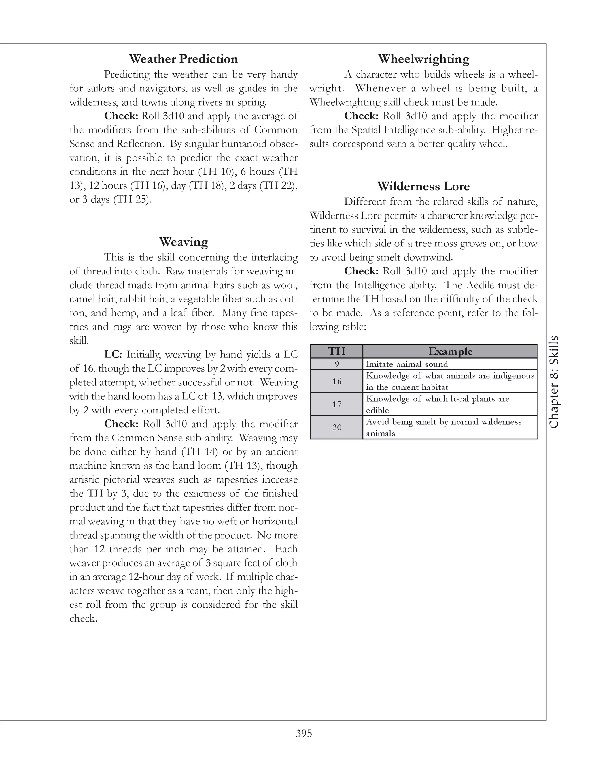 Weather Prediction                                               Wheelwrighting
         Predicting the weather can be very handy                     A character who builds wheels is a wheel-
for sailors and navigators, as well as guides in the          wright. Whenever a wheel is being built, a
wilderness, and towns along rivers in spring.                 Wheelwrighting skill check must be made.
         Check: Roll 3d10 and apply the average of                    Check: Roll 3d10 and apply the modifier
the modifiers from the sub-abilities of Common                from the Spatial Intelligence sub-ability. Higher re-
Sense and Reflection. By singular humanoid obser-             sults correspond with a better quality wheel.
vation, it is possible to predict the exact weather
conditions in the next hour (TH 10), 6 hours (TH
13), 12 hours (TH 16), day (TH 18), 2 days (TH 22),                             Wilderness Lore
or 3 days (TH 25).                                                Different from the related skills of nature,
                                                        Wilderness Lore permits a character knowledge per-
                                                        tinent to survival in the wilderness, such as subtle-
                      Weaving                           ties like which side of a tree moss grows on, or how
         This is the skill concerning the interlacing to avoid being smelt downwind.
of thread into cloth. Raw materials for weaving in-               Check: Roll 3d10 and apply the modifier
clude thread made from animal hairs such as wool, from the Intelligence ability. The Aedile must de-
camel hair, rabbit hair, a vegetable fiber such as cot- termine the TH based on the difficulty of the check
ton, and hemp, and a leaf fiber. Many fine tapes- to be made. As a reference point, refer to the fol-
tries and rugs are woven by those who know this lowing table:




                                                                                                                             Chapter 8: Skills
skill.
         LC: Initially, weaving by hand yields a LC          TH                             Exam ple
of 16, though the LC improves by 2 with every com-             9       Imi ta te a ni ma l sound
                                                                       Knowl e dge of wha t a ni ma l s a re i ndi ge nous
pleted attempt, whether successful or not. Weaving             16
                                                                       i n the c urre nt ha bi ta t
with the hand loom has a LC of 13, which improves                      Knowl e dge of whi c h l oc a l pl a nts a re
                                                               17
by 2 with every completed effort.                                      e di bl e
         Check: Roll 3d10 and apply the modifier                       Av oi d be i ng sme l t by nor ma l wi l de rne ss
                                                               20
                                                                       a ni ma l s
from the Common Sense sub-ability. Weaving may
be done either by hand (TH 14) or by an ancient
machine known as the hand loom (TH 13), though
artistic pictorial weaves such as tapestries increase
the TH by 3, due to the exactness of the finished
product and the fact that tapestries differ from nor-
mal weaving in that they have no weft or horizontal
thread spanning the width of the product. No more
than 12 threads per inch may be attained. Each
weaver produces an average of 3 square feet of cloth
in an average 12-hour day of work. If multiple char-
acters weave together as a team, then only the high-
est roll from the group is considered for the skill
check.




                                                          395
 