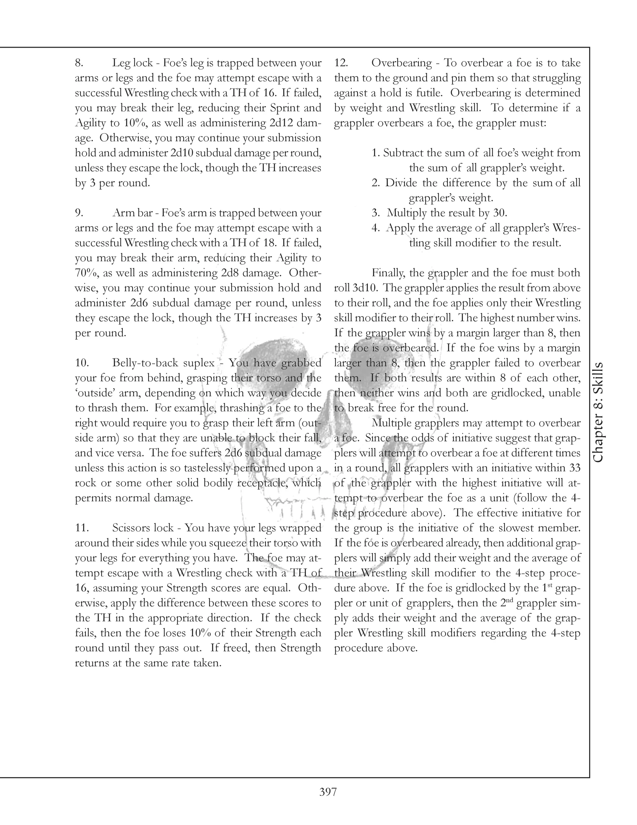 8.       Leg lock - Foe’s leg is trapped between your    12.     Overbearing - To overbear a foe is to take
arms or legs and the foe may attempt escape with a       them to the ground and pin them so that struggling
successful Wrestling check with a TH of 16. If failed,   against a hold is futile. Overbearing is determined
you may break their leg, reducing their Sprint and       by weight and Wrestling skill. To determine if a
Agility to 10%, as well as administering 2d12 dam-       grappler overbears a foe, the grappler must:
age. Otherwise, you may continue your submission
hold and administer 2d10 subdual damage per round,               1. Subtract the sum of all foe’s weight from
unless they escape the lock, though the TH increases                     the sum of all grappler’s weight.
by 3 per round.                                                  2. Divide the difference by the sum of all
                                                                         grappler’s weight.
9.      Arm bar - Foe’s arm is trapped between your              3. Multiply the result by 30.
arms or legs and the foe may attempt escape with a               4. Apply the average of all grappler’s Wres-
successful Wrestling check with a TH of 18. If failed,                   tling skill modifier to the result.
you may break their arm, reducing their Agility to
70%, as well as administering 2d8 damage. Other-                  Finally, the grappler and the foe must both
wise, you may continue your submission hold and          roll 3d10. The grappler applies the result from above
administer 2d6 subdual damage per round, unless          to their roll, and the foe applies only their Wrestling
they escape the lock, though the TH increases by 3       skill modifier to their roll. The highest number wins.
per round.                                               If the grappler wins by a margin larger than 8, then
                                                         the foe is overbeared. If the foe wins by a margin
10.     Belly-to-back suplex - You have grabbed          larger than 8, then the grappler failed to overbear




                                                                                                                   Chapter 8: Skills
your foe from behind, grasping their torso and the       them. If both results are within 8 of each other,
‘outside’ arm, depending on which way you decide         then neither wins and both are gridlocked, unable
to thrash them. For example, thrashing a foe to the      to break free for the round.
right would require you to grasp their left arm (out-             Multiple grapplers may attempt to overbear
side arm) so that they are unable to block their fall,   a foe. Since the odds of initiative suggest that grap-
and vice versa. The foe suffers 2d6 subdual damage       plers will attempt to overbear a foe at different times
unless this action is so tastelessly performed upon a    in a round, all grapplers with an initiative within 33
rock or some other solid bodily receptacle, which        of the grappler with the highest initiative will at-
permits normal damage.                                   tempt to overbear the foe as a unit (follow the 4-
                                                         step procedure above). The effective initiative for
11.      Scissors lock - You have your legs wrapped      the group is the initiative of the slowest member.
around their sides while you squeeze their torso with    If the foe is overbeared already, then additional grap-
your legs for everything you have. The foe may at-       plers will simply add their weight and the average of
tempt escape with a Wrestling check with a TH of         their Wrestling skill modifier to the 4-step proce-
16, assuming your Strength scores are equal. Oth-        dure above. If the foe is gridlocked by the 1st grap-
erwise, apply the difference between these scores to     pler or unit of grapplers, then the 2nd grappler sim-
the TH in the appropriate direction. If the check        ply adds their weight and the average of the grap-
fails, then the foe loses 10% of their Strength each     pler Wrestling skill modifiers regarding the 4-step
round until they pass out. If freed, then Strength       procedure above.
returns at the same rate taken.




                                                     397
 