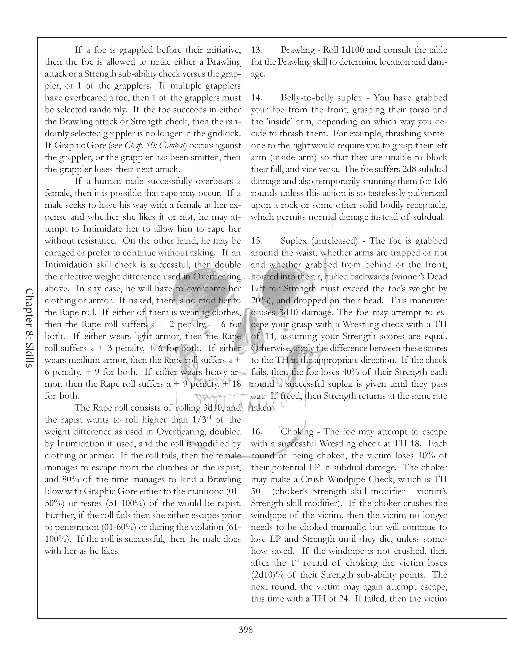 If a foe is grappled before their initiative,     13.     Brawling - Roll 1d100 and consult the table
                    then the foe is allowed to make either a Brawling          for the Brawling skill to determine location and dam-
                    attack or a Strength sub-ability check versus the grap-    age.
                    pler, or 1 of the grapplers. If multiple grapplers
                    have overbeared a foe, then 1 of the grapplers must        14.       Belly-to-belly suplex - You have grabbed
                    be selected randomly. If the foe succeeds in either        your foe from the front, grasping their torso and
                    the Brawling attack or Strength check, then the ran-       the ‘inside’ arm, depending on which way you de-
                    domly selected grappler is no longer in the gridlock.      cide to thrash them. For example, thrashing some-
                    If Graphic Gore (see Chap. 10: Combat) occurs against      one to the right would require you to grasp their left
                    the grappler, or the grappler has been smitten, then       arm (inside arm) so that they are unable to block
                    the grappler loses their next attack.                      their fall, and vice versa. The foe suffers 2d8 subdual
                             If a human male successfully overbears a          damage and also temporarily stunning them for 1d6
                    female, then it is possible that rape may occur. If a      rounds unless this action is so tastelessly pulverized
                    male seeks to have his way with a female at her ex-        upon a rock or some other solid bodily receptacle,
                    pense and whether she likes it or not, he may at-          which permits normal damage instead of subdual.
                    tempt to Intimidate her to allow him to rape her
                    without resistance. On the other hand, he may be           15.      Suplex (unreleased) - The foe is grabbed
                    enraged or prefer to continue without asking. If an        around the waist, whether arms are trapped or not
                    Intimidation skill check is successful, then double        and whether grabbed from behind or the front,
                    the effective weight difference used in Overbearing        hoisted into the air, hurled backwards (winner’s Dead
                    above. In any case, he will have to overcome her           Lift for Strength must exceed the foe’s weight by
Chapter 8: Skills




                    clothing or armor. If naked, there is no modifier to       20%), and dropped on their head. This maneuver
                    the Rape roll. If either of them is wearing clothes,       causes 3d10 damage. The foe may attempt to es-
                    then the Rape roll suffers a + 2 penalty, + 6 for          cape your grasp with a Wrestling check with a TH
                    both. If either wears light armor, then the Rape           of 14, assuming your Strength scores are equal.
                    roll suffers a + 3 penalty, + 6 for both. If either        Otherwise, apply the difference between these scores
                    wears medium armor, then the Rape roll suffers a +         to the TH in the appropriate direction. If the check
                    6 penalty, + 9 for both. If either wears heavy ar-         fails, then the foe loses 40% of their Strength each
                    mor, then the Rape roll suffers a + 9 penalty, + 18        round a successful suplex is given until they pass
                    for both.                                                  out. If freed, then Strength returns at the same rate
                             The Rape roll consists of rolling 3d10, and       taken.
                    the rapist wants to roll higher than 1/3rd of the
                    weight difference as used in Overbearing, doubled          16.     Choking - The foe may attempt to escape
                    by Intimidation if used, and the roll is modified by       with a successful Wrestling check at TH 18. Each
                    clothing or armor. If the roll fails, then the female      round of being choked, the victim loses 10% of
                    manages to escape from the clutches of the rapist,         their potential LP in subdual damage. The choker
                    and 80% of the time manages to land a Brawling             may make a Crush Windpipe Check, which is TH
                    blow with Graphic Gore either to the manhood (01-          30 - (choker’s Strength skill modifier - victim’s
                    50%) or testes (51-100%) of the would-be rapist.           Strength skill modifier). If the choker crushes the
                    Further, if the roll fails then she either escapes prior   windpipe of the victim, then the victim no longer
                    to penetration (01-60%) or during the violation (61-       needs to be choked manually, but will continue to
                    100%). If the roll is successful, then the male does       lose LP and Strength until they die, unless some-
                    with her as he likes.                                      how saved. If the windpipe is not crushed, then
                                                                               after the 1st round of choking the victim loses
                                                                               (2d10)% of their Strength sub-ability points. The
                                                                               next round, the victim may again attempt escape,
                                                                               this time with a TH of 24. If failed, then the victim


                                                                           398
 