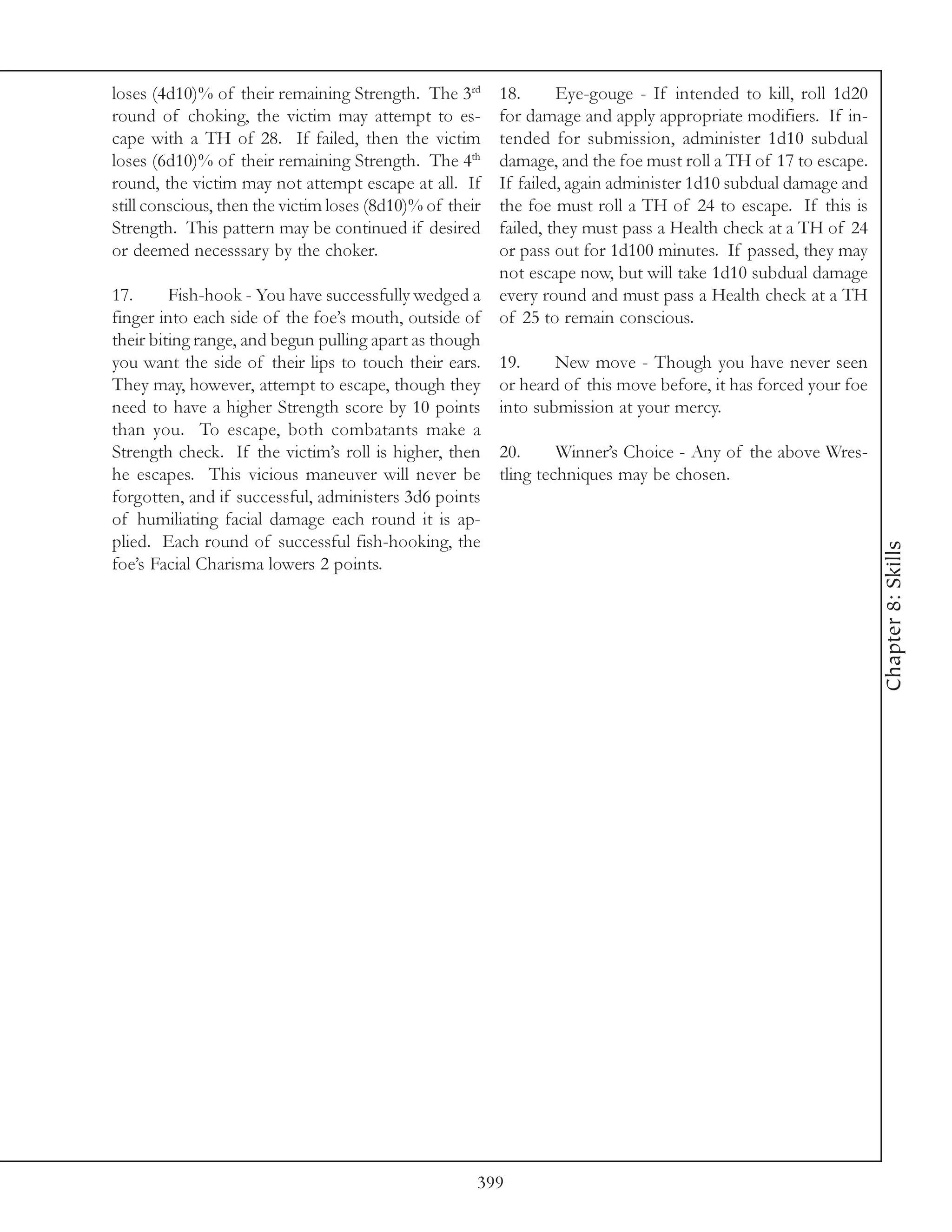 loses (4d10)% of their remaining Strength. The 3rd        18.      Eye-gouge - If intended to kill, roll 1d20
round of choking, the victim may attempt to es-           for damage and apply appropriate modifiers. If in-
cape with a TH of 28. If failed, then the victim          tended for submission, administer 1d10 subdual
loses (6d10)% of their remaining Strength. The 4th        damage, and the foe must roll a TH of 17 to escape.
round, the victim may not attempt escape at all. If       If failed, again administer 1d10 subdual damage and
still conscious, then the victim loses (8d10)% of their   the foe must roll a TH of 24 to escape. If this is
Strength. This pattern may be continued if desired        failed, they must pass a Health check at a TH of 24
or deemed necesssary by the choker.                       or pass out for 1d100 minutes. If passed, they may
                                                          not escape now, but will take 1d10 subdual damage
17.      Fish-hook - You have successfully wedged a       every round and must pass a Health check at a TH
finger into each side of the foe’s mouth, outside of      of 25 to remain conscious.
their biting range, and begun pulling apart as though
you want the side of their lips to touch their ears.      19.     New move - Though you have never seen
They may, however, attempt to escape, though they         or heard of this move before, it has forced your foe
need to have a higher Strength score by 10 points         into submission at your mercy.
than you. To escape, both combatants make a
Strength check. If the victim’s roll is higher, then      20.      Winner’s Choice - Any of the above Wres-
he escapes. This vicious maneuver will never be           tling techniques may be chosen.
forgotten, and if successful, administers 3d6 points
of humiliating facial damage each round it is ap-
plied. Each round of successful fish-hooking, the




                                                                                                                 Chapter 8: Skills
foe’s Facial Charisma lowers 2 points.




                                                      399
 
