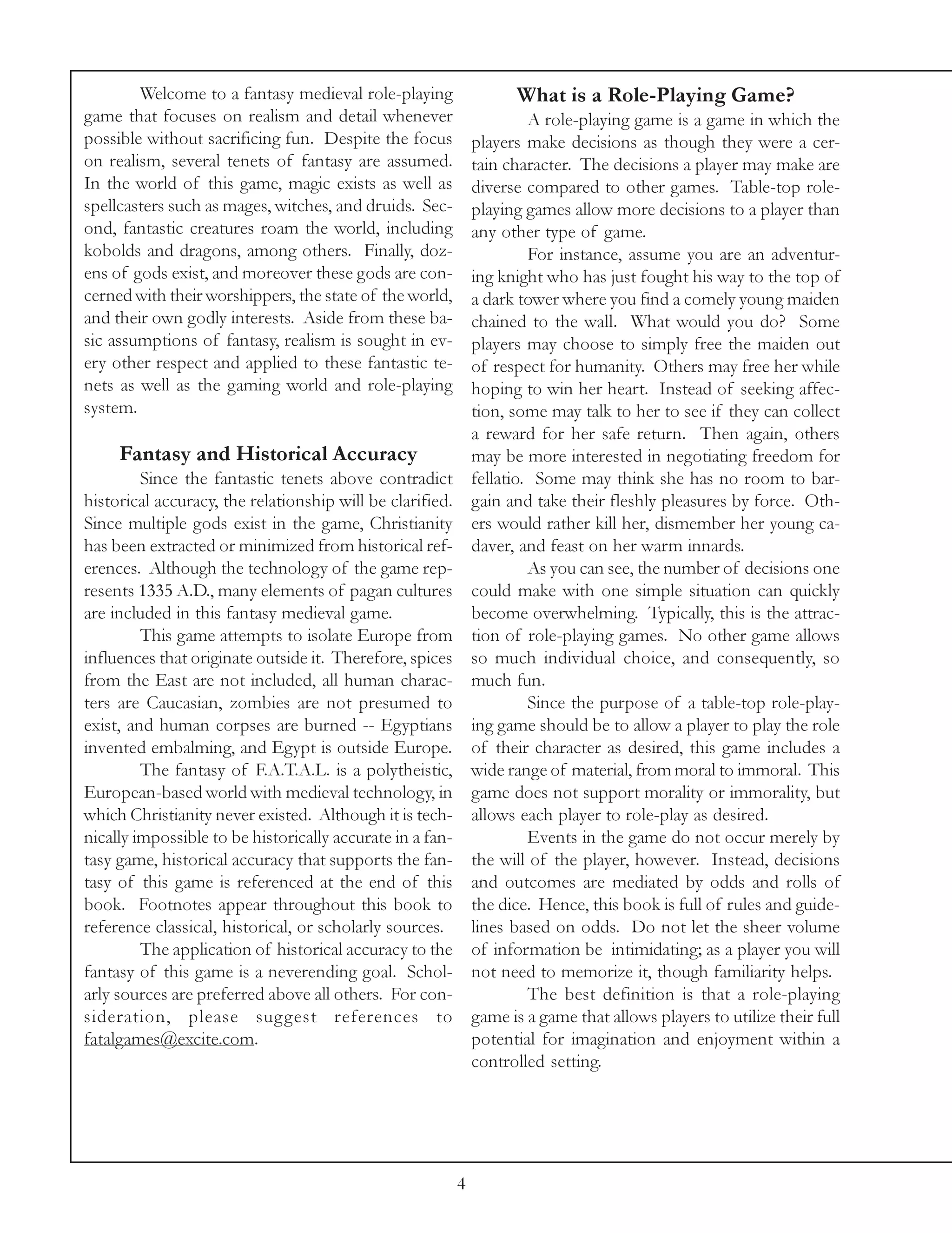 Welcome to a fantasy medieval role-playing                   What is a Role-Playing Game?
game that focuses on realism and detail whenever                        A role-playing game is a game in which the
possible without sacrificing fun. Despite the focus            players make decisions as though they were a cer-
on realism, several tenets of fantasy are assumed.             tain character. The decisions a player may make are
In the world of this game, magic exists as well as             diverse compared to other games. Table-top role-
spellcasters such as mages, witches, and druids. Sec-          playing games allow more decisions to a player than
ond, fantastic creatures roam the world, including             any other type of game.
kobolds and dragons, among others. Finally, doz-                        For instance, assume you are an adventur-
ens of gods exist, and moreover these gods are con-            ing knight who has just fought his way to the top of
cerned with their worshippers, the state of the world,         a dark tower where you find a comely young maiden
and their own godly interests. Aside from these ba-            chained to the wall. What would you do? Some
sic assumptions of fantasy, realism is sought in ev-           players may choose to simply free the maiden out
ery other respect and applied to these fantastic te-           of respect for humanity. Others may free her while
nets as well as the gaming world and role-playing              hoping to win her heart. Instead of seeking affec-
system.                                                        tion, some may talk to her to see if they can collect
                                                               a reward for her safe return. Then again, others
     Fantasy and Historical Accuracy                           may be more interested in negotiating freedom for
         Since the fantastic tenets above contradict           fellatio. Some may think she has no room to bar-
historical accuracy, the relationship will be clarified.       gain and take their fleshly pleasures by force. Oth-
Since multiple gods exist in the game, Christianity            ers would rather kill her, dismember her young ca-
has been extracted or minimized from historical ref-           daver, and feast on her warm innards.
erences. Although the technology of the game rep-                       As you can see, the number of decisions one
resents 1335 A.D., many elements of pagan cultures             could make with one simple situation can quickly
are included in this fantasy medieval game.                    become overwhelming. Typically, this is the attrac-
         This game attempts to isolate Europe from             tion of role-playing games. No other game allows
influences that originate outside it. Therefore, spices        so much individual choice, and consequently, so
from the East are not included, all human charac-              much fun.
ters are Caucasian, zombies are not presumed to                         Since the purpose of a table-top role-play-
exist, and human corpses are burned -- Egyptians               ing game should be to allow a player to play the role
invented embalming, and Egypt is outside Europe.               of their character as desired, this game includes a
         The fantasy of F.A.T.A.L. is a polytheistic,          wide range of material, from moral to immoral. This
European-based world with medieval technology, in              game does not support morality or immorality, but
which Christianity never existed. Although it is tech-         allows each player to role-play as desired.
nically impossible to be historically accurate in a fan-                Events in the game do not occur merely by
tasy game, historical accuracy that supports the fan-          the will of the player, however. Instead, decisions
tasy of this game is referenced at the end of this             and outcomes are mediated by odds and rolls of
book. Footnotes appear throughout this book to                 the dice. Hence, this book is full of rules and guide-
reference classical, historical, or scholarly sources.         lines based on odds. Do not let the sheer volume
         The application of historical accuracy to the         of information be intimidating; as a player you will
fantasy of this game is a neverending goal. Schol-             not need to memorize it, though familiarity helps.
arly sources are preferred above all others. For con-                   The best definition is that a role-playing
sideration, please sug gest references to                      game is a game that allows players to utilize their full
fatalgames@excite.com.                                         potential for imagination and enjoyment within a
                                                               controlled setting.




                                                           4
 