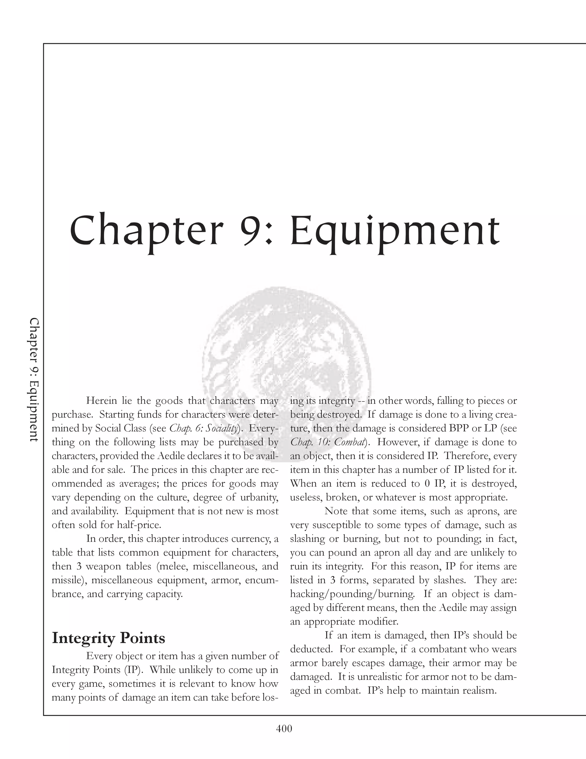 Chapter 9: Equipment
Chapter 9: Equipment




                                Herein lie the goods that characters may          ing its integrity -- in other words, falling to pieces or
                       purchase. Starting funds for characters were deter-        being destroyed. If damage is done to a living crea-
                       mined by Social Class (see Chap. 6: Sociality). Every-     ture, then the damage is considered BPP or LP (see
                       thing on the following lists may be purchased by           Chap. 10: Combat). However, if damage is done to
                       characters, provided the Aedile declares it to be avail-   an object, then it is considered IP. Therefore, every
                       able and for sale. The prices in this chapter are rec-     item in this chapter has a number of IP listed for it.
                       ommended as averages; the prices for goods may             When an item is reduced to 0 IP, it is destroyed,
                       vary depending on the culture, degree of urbanity,         useless, broken, or whatever is most appropriate.
                       and availability. Equipment that is not new is most                  Note that some items, such as aprons, are
                       often sold for half-price.                                 very susceptible to some types of damage, such as
                                In order, this chapter introduces currency, a     slashing or burning, but not to pounding; in fact,
                       table that lists common equipment for characters,          you can pound an apron all day and are unlikely to
                       then 3 weapon tables (melee, miscellaneous, and            ruin its integrity. For this reason, IP for items are
                       missile), miscellaneous equipment, armor, encum-           listed in 3 forms, separated by slashes. They are:
                       brance, and carrying capacity.                             hacking/pounding/burning. If an object is dam-
                                                                                  aged by different means, then the Aedile may assign
                                                                                  an appropriate modifier.
                       Integrity Points                                                     If an item is damaged, then IP’s should be
                                                                                  deducted. For example, if a combatant who wears
                               Every object or item has a given number of
                                                                                  armor barely escapes damage, their armor may be
                       Integrity Points (IP). While unlikely to come up in
                                                                                  damaged. It is unrealistic for armor not to be dam-
                       every game, sometimes it is relevant to know how
                                                                                  aged in combat. IP’s help to maintain realism.
                       many points of damage an item can take before los-

                                                                              400
 