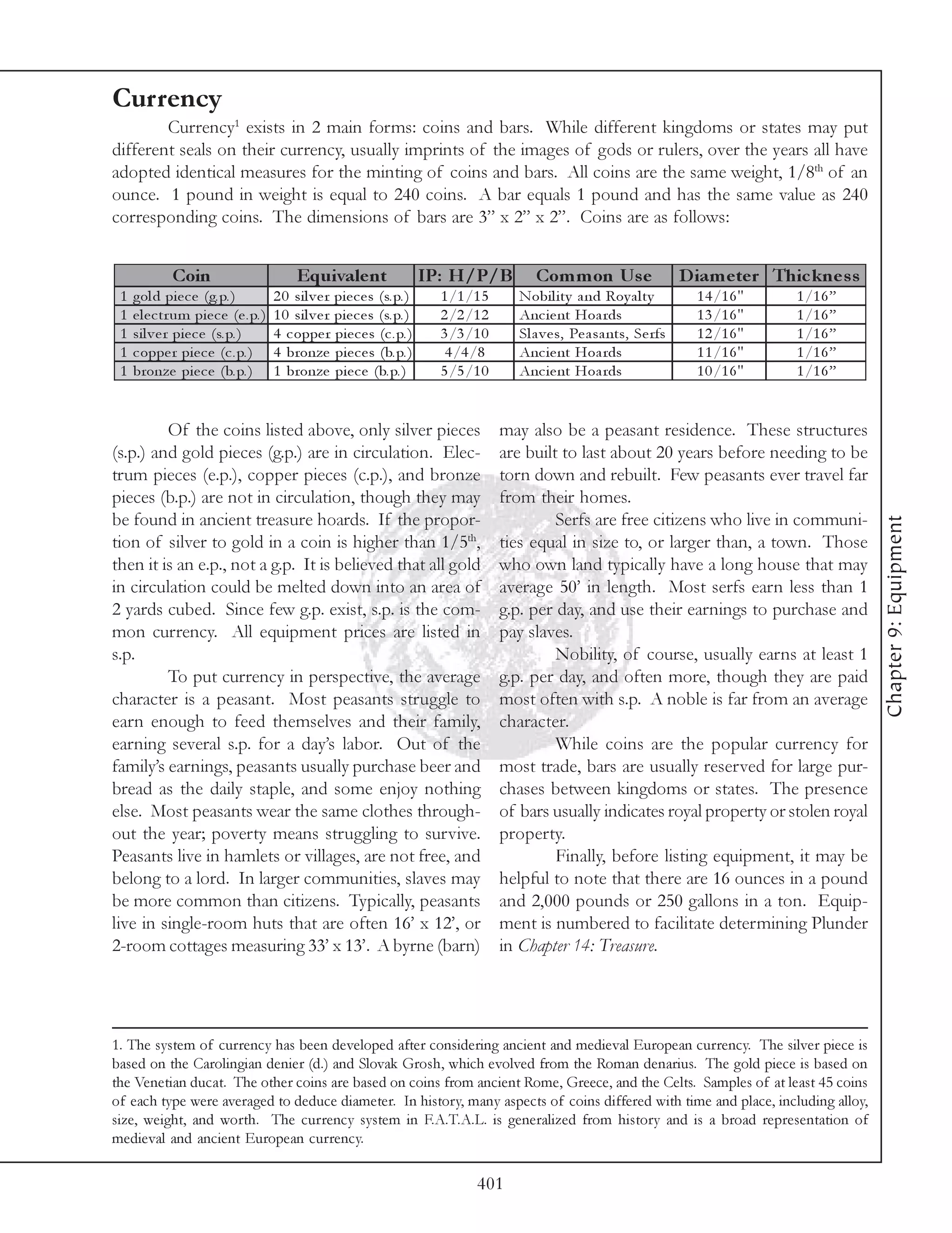 Currency
        Currency1 exists in 2 main forms: coins and bars. While different kingdoms or states may put
different seals on their currency, usually imprints of the images of gods or rulers, over the years all have
adopted identical measures for the minting of coins and bars. All coins are the same weight, 1/8th of an
ounce. 1 pound in weight is equal to 240 coins. A bar equals 1 pound and has the same value as 240
corresponding coins. The dimensions of bars are 3” x 2” x 2”. Coins are as follows:


              Coin                           Equivale nt                     IP: H/P/B           Com m on Us e                  D iam e te r Thic kne s s
 1   gol d pi e c e (g. p. )            2 0 si l v e r pi e c e s (s. p. )     1 /1 /1 5      Nobi l i ty a nd Roy a l ty         1 4 /1 6 "    1 /1 6 ”
 1   e l e c tr um pi e c e (e . p. )   1 0 si l v e r pi e c e s (s. p. )     2 /2 /1 2      Anc i e nt Hoa rds                  1 3 /1 6 "    1 /1 6 ”
 1   si l v e r pi e c e (s. p. )       4 c oppe r pi e c e s (c . p. )        3 /3 /1 0      Sl a v e s, Pe a sa nts, Se rfs     1 2 /1 6 "    1 /1 6 ”
 1   c oppe r pi e c e (c . p. )        4 bronze pi e c e s (b. p. )            4 /4 /8       Anc i e nt Hoa rds                  1 1 /1 6 "    1 /1 6 ”
 1   bronze pi e c e (b. p. )           1 bronze pi e c e (b. p. )             5 /5 /1 0      Anc i e nt Hoa rds                  1 0 /1 6 "    1 /1 6 ”


         Of the coins listed above, only silver pieces                                     may also be a peasant residence. These structures
(s.p.) and gold pieces (g.p.) are in circulation. Elec-                                    are built to last about 20 years before needing to be
trum pieces (e.p.), copper pieces (c.p.), and bronze                                       torn down and rebuilt. Few peasants ever travel far
pieces (b.p.) are not in circulation, though they may                                      from their homes.
be found in ancient treasure hoards. If the propor-                                                 Serfs are free citizens who live in communi-




                                                                                                                                                            Chapter 9: Equipment
tion of silver to gold in a coin is higher than 1/5th,                                     ties equal in size to, or larger than, a town. Those
then it is an e.p., not a g.p. It is believed that all gold                                who own land typically have a long house that may
in circulation could be melted down into an area of                                        average 50’ in length. Most serfs earn less than 1
2 yards cubed. Since few g.p. exist, s.p. is the com-                                      g.p. per day, and use their earnings to purchase and
mon currency. All equipment prices are listed in                                           pay slaves.
s.p.                                                                                                Nobility, of course, usually earns at least 1
         To put currency in perspective, the average                                       g.p. per day, and often more, though they are paid
character is a peasant. Most peasants struggle to                                          most often with s.p. A noble is far from an average
earn enough to feed themselves and their family,                                           character.
earning several s.p. for a day’s labor. Out of the                                                  While coins are the popular currency for
family’s earnings, peasants usually purchase beer and                                      most trade, bars are usually reserved for large pur-
bread as the daily staple, and some enjoy nothing                                          chases between kingdoms or states. The presence
else. Most peasants wear the same clothes through-                                         of bars usually indicates royal property or stolen royal
out the year; poverty means struggling to survive.                                         property.
Peasants live in hamlets or villages, are not free, and                                             Finally, before listing equipment, it may be
belong to a lord. In larger communities, slaves may                                        helpful to note that there are 16 ounces in a pound
be more common than citizens. Typically, peasants                                          and 2,000 pounds or 250 gallons in a ton. Equip-
live in single-room huts that are often 16’ x 12’, or                                      ment is numbered to facilitate determining Plunder
2-room cottages measuring 33’ x 13’. A byrne (barn)                                        in Chapter 14: Treasure.




1. The system of currency has been developed after considering ancient and medieval European currency. The silver piece is
based on the Carolingian denier (d.) and Slovak Grosh, which evolved from the Roman denarius. The gold piece is based on
the Venetian ducat. The other coins are based on coins from ancient Rome, Greece, and the Celts. Samples of at least 45 coins
of each type were averaged to deduce diameter. In history, many aspects of coins differed with time and place, including alloy,
size, weight, and worth. The currency system in F.A.T.A.L. is generalized from history and is a broad representation of
medieval and ancient European currency.

                                                                                     401
 