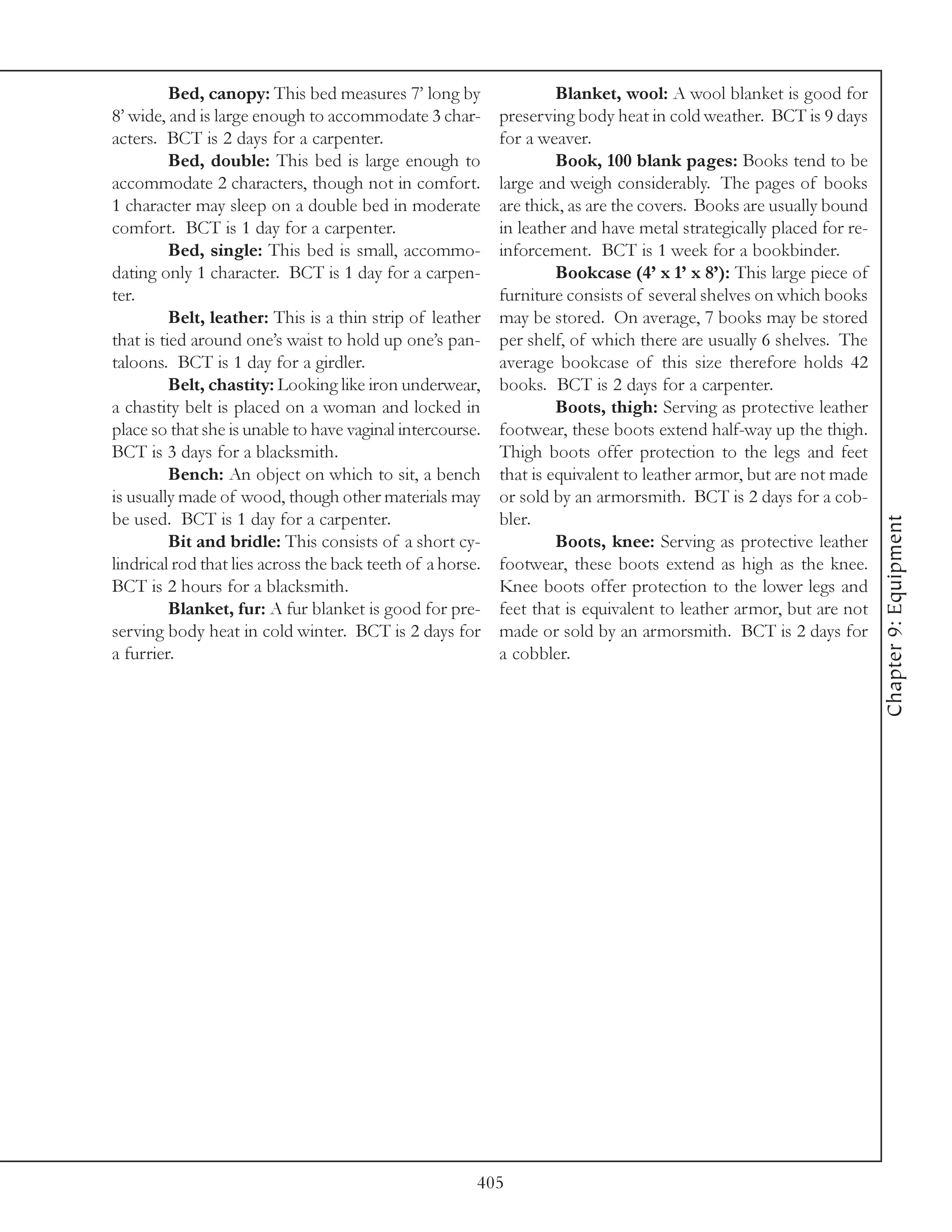 Bed, canopy: This bed measures 7’ long by                  Blanket, wool: A wool blanket is good for
8’ wide, and is large enough to accommodate 3 char-         preserving body heat in cold weather. BCT is 9 days
acters. BCT is 2 days for a carpenter.                      for a weaver.
          Bed, double: This bed is large enough to                   Book, 100 blank pages: Books tend to be
accommodate 2 characters, though not in comfort.            large and weigh considerably. The pages of books
1 character may sleep on a double bed in moderate           are thick, as are the covers. Books are usually bound
comfort. BCT is 1 day for a carpenter.                      in leather and have metal strategically placed for re-
          Bed, single: This bed is small, accommo-          inforcement. BCT is 1 week for a bookbinder.
dating only 1 character. BCT is 1 day for a carpen-                  Bookcase (4’ x 1’ x 8’): This large piece of
ter.                                                        furniture consists of several shelves on which books
          Belt, leather: This is a thin strip of leather    may be stored. On average, 7 books may be stored
that is tied around one’s waist to hold up one’s pan-       per shelf, of which there are usually 6 shelves. The
taloons. BCT is 1 day for a girdler.                        average bookcase of this size therefore holds 42
          Belt, chastity: Looking like iron underwear,      books. BCT is 2 days for a carpenter.
a chastity belt is placed on a woman and locked in                   Boots, thigh: Serving as protective leather
place so that she is unable to have vaginal intercourse.    footwear, these boots extend half-way up the thigh.
BCT is 3 days for a blacksmith.                             Thigh boots offer protection to the legs and feet
          Bench: An object on which to sit, a bench         that is equivalent to leather armor, but are not made
is usually made of wood, though other materials may         or sold by an armorsmith. BCT is 2 days for a cob-
be used. BCT is 1 day for a carpenter.                      bler.




                                                                                                                     Chapter 9: Equipment
          Bit and bridle: This consists of a short cy-               Boots, knee: Serving as protective leather
lindrical rod that lies across the back teeth of a horse.   footwear, these boots extend as high as the knee.
BCT is 2 hours for a blacksmith.                            Knee boots offer protection to the lower legs and
          Blanket, fur: A fur blanket is good for pre-      feet that is equivalent to leather armor, but are not
serving body heat in cold winter. BCT is 2 days for         made or sold by an armorsmith. BCT is 2 days for
a furrier.                                                  a cobbler.




                                                        405
 
