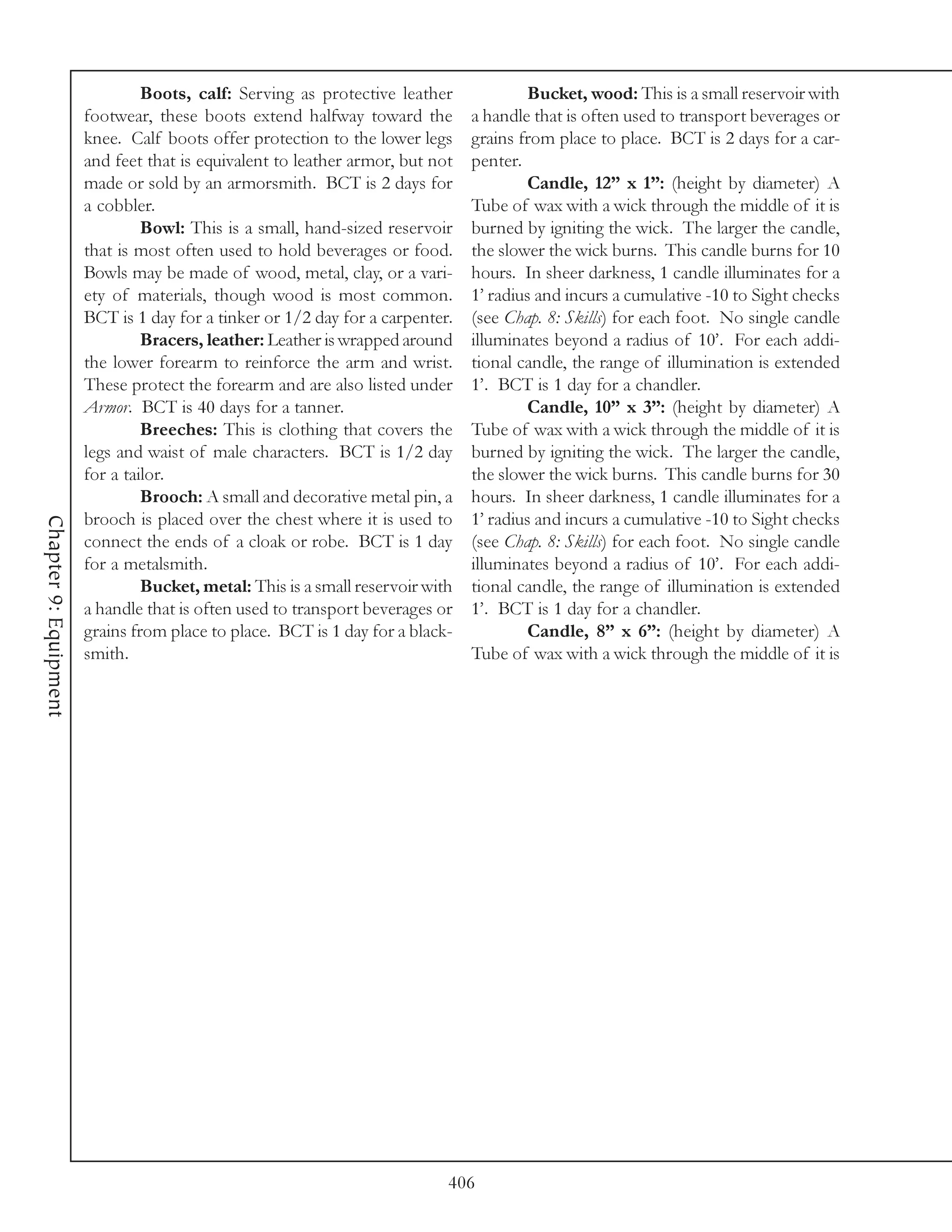 Boots, calf: Serving as protective leather              Bucket, wood: This is a small reservoir with
                       footwear, these boots extend halfway toward the          a handle that is often used to transport beverages or
                       knee. Calf boots offer protection to the lower legs      grains from place to place. BCT is 2 days for a car-
                       and feet that is equivalent to leather armor, but not    penter.
                       made or sold by an armorsmith. BCT is 2 days for                 Candle, 12” x 1”: (height by diameter) A
                       a cobbler.                                               Tube of wax with a wick through the middle of it is
                                Bowl: This is a small, hand-sized reservoir     burned by igniting the wick. The larger the candle,
                       that is most often used to hold beverages or food.       the slower the wick burns. This candle burns for 10
                       Bowls may be made of wood, metal, clay, or a vari-       hours. In sheer darkness, 1 candle illuminates for a
                       ety of materials, though wood is most common.            1’ radius and incurs a cumulative -10 to Sight checks
                       BCT is 1 day for a tinker or 1/2 day for a carpenter.    (see Chap. 8: Skills) for each foot. No single candle
                                Bracers, leather: Leather is wrapped around     illuminates beyond a radius of 10’. For each addi-
                       the lower forearm to reinforce the arm and wrist.        tional candle, the range of illumination is extended
                       These protect the forearm and are also listed under      1’. BCT is 1 day for a chandler.
                       Armor. BCT is 40 days for a tanner.                              Candle, 10” x 3”: (height by diameter) A
                                Breeches: This is clothing that covers the      Tube of wax with a wick through the middle of it is
                       legs and waist of male characters. BCT is 1/2 day        burned by igniting the wick. The larger the candle,
                       for a tailor.                                            the slower the wick burns. This candle burns for 30
                                Brooch: A small and decorative metal pin, a     hours. In sheer darkness, 1 candle illuminates for a
                       brooch is placed over the chest where it is used to      1’ radius and incurs a cumulative -10 to Sight checks
Chapter 9: Equipment




                       connect the ends of a cloak or robe. BCT is 1 day        (see Chap. 8: Skills) for each foot. No single candle
                       for a metalsmith.                                        illuminates beyond a radius of 10’. For each addi-
                                Bucket, metal: This is a small reservoir with   tional candle, the range of illumination is extended
                       a handle that is often used to transport beverages or    1’. BCT is 1 day for a chandler.
                       grains from place to place. BCT is 1 day for a black-            Candle, 8” x 6”: (height by diameter) A
                       smith.                                                   Tube of wax with a wick through the middle of it is




                                                                            406
 