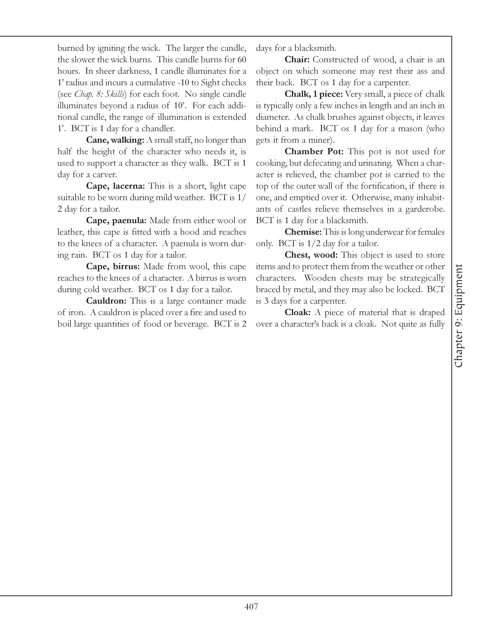 burned by igniting the wick. The larger the candle,     days for a blacksmith.
the slower the wick burns. This candle burns for 60              Chair: Constructed of wood, a chair is an
hours. In sheer darkness, 1 candle illuminates for a    object on which someone may rest their ass and
1’ radius and incurs a cumulative -10 to Sight checks   their back. BCT os 1 day for a carpenter.
(see Chap. 8: Skills) for each foot. No single candle            Chalk, 1 piece: Very small, a piece of chalk
illuminates beyond a radius of 10’. For each addi-      is typically only a few inches in length and an inch in
tional candle, the range of illumination is extended    diameter. As chalk brushes against objects, it leaves
1’. BCT is 1 day for a chandler.                        behind a mark. BCT os 1 day for a mason (who
         Cane, walking: A small staff, no longer than   gets it from a miner).
half the height of the character who needs it, is                Chamber Pot: This pot is not used for
used to support a character as they walk. BCT is 1      cooking, but defecating and urinating. When a char-
day for a carver.                                       acter is relieved, the chamber pot is carried to the
         Cape, lacerna: This is a short, light cape     top of the outer wall of the fortification, if there is
suitable to be worn during mild weather. BCT is 1/      one, and emptied over it. Otherwise, many inhabit-
2 day for a tailor.                                     ants of castles relieve themselves in a garderobe.
         Cape, paenula: Made from either wool or        BCT is 1 day for a blacksmith.
leather, this cape is fitted with a hood and reaches             Chemise: This is long underwear for females
to the knees of a character. A paenula is worn dur-     only. BCT is 1/2 day for a tailor.
ing rain. BCT os 1 day for a tailor.                             Chest, wood: This object is used to store
         Cape, birrus: Made from wool, this cape        items and to protect them from the weather or other




                                                                                                                  Chapter 9: Equipment
reaches to the knees of a character. A birrus is worn   characters. Wooden chests may be strategically
during cold weather. BCT os 1 day for a tailor.         braced by metal, and they may also be locked. BCT
         Cauldron: This is a large container made       is 3 days for a carpenter.
of iron. A cauldron is placed over a fire and used to            Cloak: A piece of material that is draped
boil large quantities of food or beverage. BCT is 2     over a character’s back is a cloak. Not quite as fully




                                                    407
 