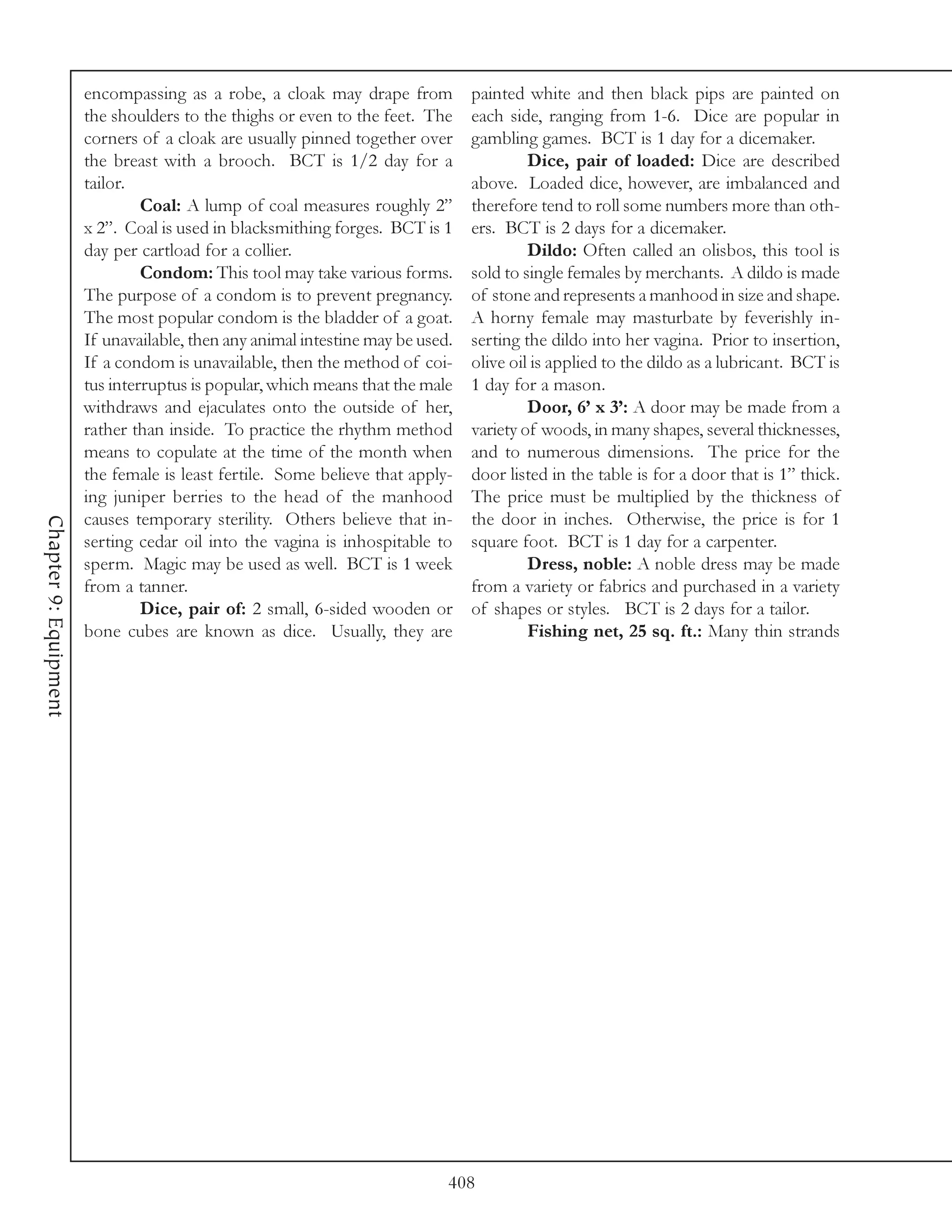 encompassing as a robe, a cloak may drape from           painted white and then black pips are painted on
                       the shoulders to the thighs or even to the feet. The     each side, ranging from 1-6. Dice are popular in
                       corners of a cloak are usually pinned together over      gambling games. BCT is 1 day for a dicemaker.
                       the breast with a brooch. BCT is 1/2 day for a                    Dice, pair of loaded: Dice are described
                       tailor.                                                  above. Loaded dice, however, are imbalanced and
                                Coal: A lump of coal measures roughly 2”        therefore tend to roll some numbers more than oth-
                       x 2”. Coal is used in blacksmithing forges. BCT is 1     ers. BCT is 2 days for a dicemaker.
                       day per cartload for a collier.                                   Dildo: Often called an olisbos, this tool is
                                Condom: This tool may take various forms.       sold to single females by merchants. A dildo is made
                       The purpose of a condom is to prevent pregnancy.         of stone and represents a manhood in size and shape.
                       The most popular condom is the bladder of a goat.        A horny female may masturbate by feverishly in-
                       If unavailable, then any animal intestine may be used.   serting the dildo into her vagina. Prior to insertion,
                       If a condom is unavailable, then the method of coi-      olive oil is applied to the dildo as a lubricant. BCT is
                       tus interruptus is popular, which means that the male    1 day for a mason.
                       withdraws and ejaculates onto the outside of her,                 Door, 6’ x 3’: A door may be made from a
                       rather than inside. To practice the rhythm method        variety of woods, in many shapes, several thicknesses,
                       means to copulate at the time of the month when          and to numerous dimensions. The price for the
                       the female is least fertile. Some believe that apply-    door listed in the table is for a door that is 1” thick.
                       ing juniper berries to the head of the manhood           The price must be multiplied by the thickness of
                       causes temporary sterility. Others believe that in-      the door in inches. Otherwise, the price is for 1
Chapter 9: Equipment




                       serting cedar oil into the vagina is inhospitable to     square foot. BCT is 1 day for a carpenter.
                       sperm. Magic may be used as well. BCT is 1 week                   Dress, noble: A noble dress may be made
                       from a tanner.                                           from a variety or fabrics and purchased in a variety
                                Dice, pair of: 2 small, 6-sided wooden or       of shapes or styles. BCT is 2 days for a tailor.
                       bone cubes are known as dice. Usually, they are                   Fishing net, 25 sq. ft.: Many thin strands




                                                                            408
 