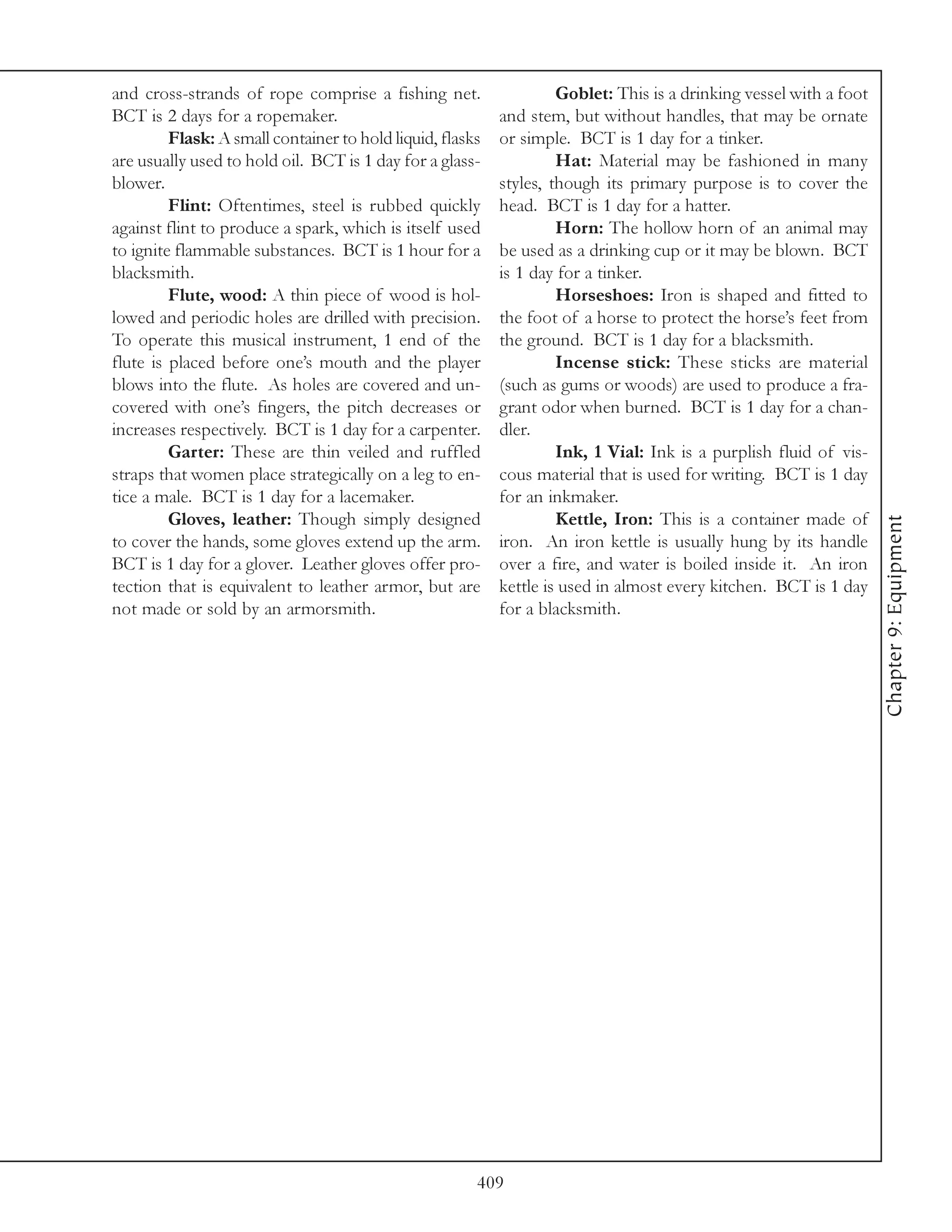 and cross-strands of rope comprise a fishing net.                   Goblet: This is a drinking vessel with a foot
BCT is 2 days for a ropemaker.                             and stem, but without handles, that may be ornate
         Flask: A small container to hold liquid, flasks   or simple. BCT is 1 day for a tinker.
are usually used to hold oil. BCT is 1 day for a glass-             Hat: Material may be fashioned in many
blower.                                                    styles, though its primary purpose is to cover the
         Flint: Oftentimes, steel is rubbed quickly        head. BCT is 1 day for a hatter.
against flint to produce a spark, which is itself used              Horn: The hollow horn of an animal may
to ignite flammable substances. BCT is 1 hour for a        be used as a drinking cup or it may be blown. BCT
blacksmith.                                                is 1 day for a tinker.
         Flute, wood: A thin piece of wood is hol-                  Horseshoes: Iron is shaped and fitted to
lowed and periodic holes are drilled with precision.       the foot of a horse to protect the horse’s feet from
To operate this musical instrument, 1 end of the           the ground. BCT is 1 day for a blacksmith.
flute is placed before one’s mouth and the player                   Incense stick: These sticks are material
blows into the flute. As holes are covered and un-         (such as gums or woods) are used to produce a fra-
covered with one’s fingers, the pitch decreases or         grant odor when burned. BCT is 1 day for a chan-
increases respectively. BCT is 1 day for a carpenter.      dler.
         Garter: These are thin veiled and ruffled                  Ink, 1 Vial: Ink is a purplish fluid of vis-
straps that women place strategically on a leg to en-      cous material that is used for writing. BCT is 1 day
tice a male. BCT is 1 day for a lacemaker.                 for an inkmaker.
         Gloves, leather: Though simply designed                    Kettle, Iron: This is a container made of




                                                                                                                    Chapter 9: Equipment
to cover the hands, some gloves extend up the arm.         iron. An iron kettle is usually hung by its handle
BCT is 1 day for a glover. Leather gloves offer pro-       over a fire, and water is boiled inside it. An iron
tection that is equivalent to leather armor, but are       kettle is used in almost every kitchen. BCT is 1 day
not made or sold by an armorsmith.                         for a blacksmith.




                                                       409
 