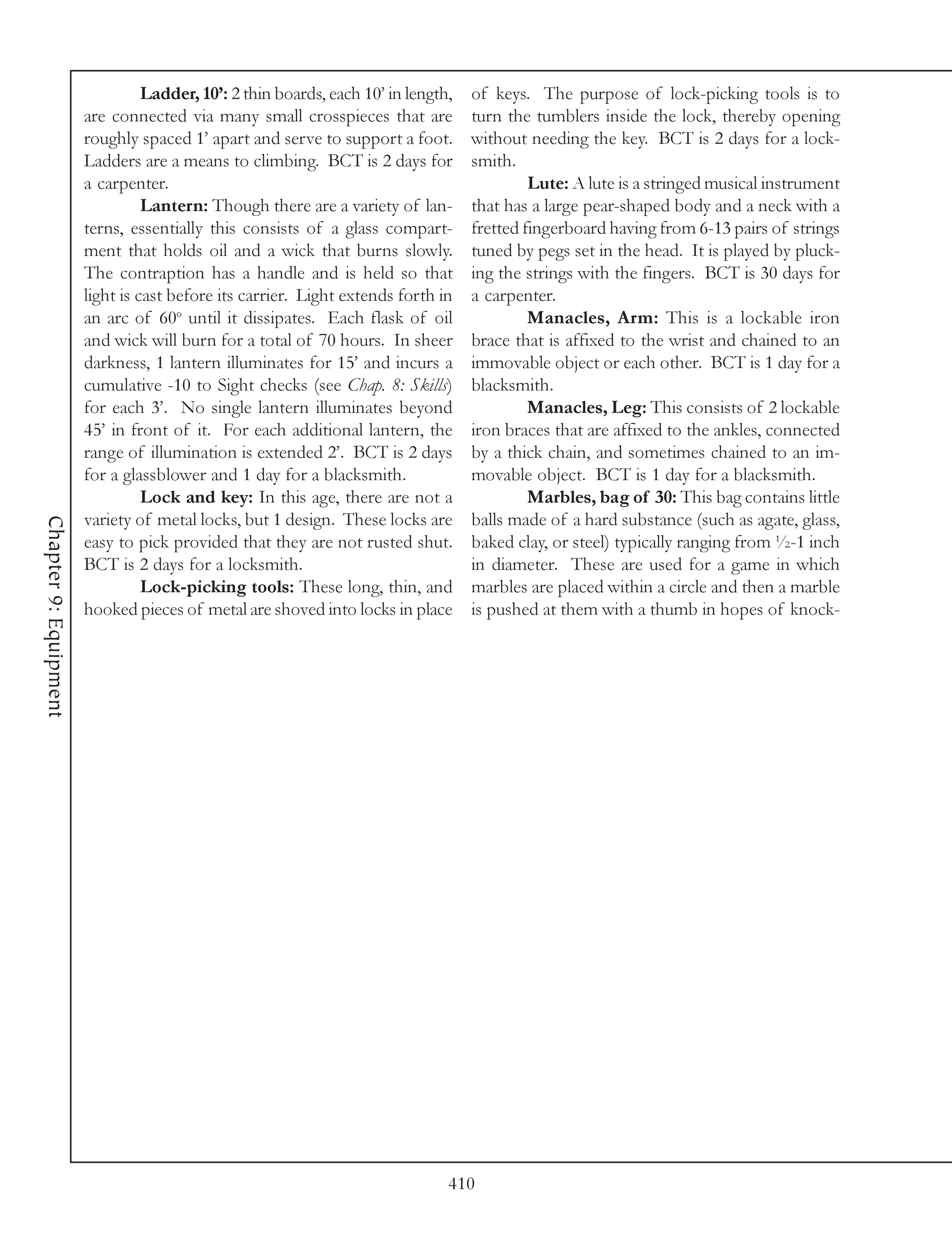 Ladder, 10’: 2 thin boards, each 10’ in length,   of keys. The purpose of lock-picking tools is to
                       are connected via many small crosspieces that are           turn the tumblers inside the lock, thereby opening
                       roughly spaced 1’ apart and serve to support a foot.        without needing the key. BCT is 2 days for a lock-
                       Ladders are a means to climbing. BCT is 2 days for          smith.
                       a carpenter.                                                         Lute: A lute is a stringed musical instrument
                                 Lantern: Though there are a variety of lan-       that has a large pear-shaped body and a neck with a
                       terns, essentially this consists of a glass compart-        fretted fingerboard having from 6-13 pairs of strings
                       ment that holds oil and a wick that burns slowly.           tuned by pegs set in the head. It is played by pluck-
                       The contraption has a handle and is held so that            ing the strings with the fingers. BCT is 30 days for
                       light is cast before its carrier. Light extends forth in    a carpenter.
                       an arc of 60o until it dissipates. Each flask of oil                 Manacles, Arm: This is a lockable iron
                       and wick will burn for a total of 70 hours. In sheer        brace that is affixed to the wrist and chained to an
                       darkness, 1 lantern illuminates for 15’ and incurs a        immovable object or each other. BCT is 1 day for a
                       cumulative -10 to Sight checks (see Chap. 8: Skills)        blacksmith.
                       for each 3’. No single lantern illuminates beyond                    Manacles, Leg: This consists of 2 lockable
                       45’ in front of it. For each additional lantern, the        iron braces that are affixed to the ankles, connected
                       range of illumination is extended 2’. BCT is 2 days         by a thick chain, and sometimes chained to an im-
                       for a glassblower and 1 day for a blacksmith.               movable object. BCT is 1 day for a blacksmith.
                                 Lock and key: In this age, there are not a                 Marbles, bag of 30: This bag contains little
                       variety of metal locks, but 1 design. These locks are       balls made of a hard substance (such as agate, glass,
Chapter 9: Equipment




                       easy to pick provided that they are not rusted shut.        baked clay, or steel) typically ranging from ½-1 inch
                       BCT is 2 days for a locksmith.                              in diameter. These are used for a game in which
                                 Lock-picking tools: These long, thin, and         marbles are placed within a circle and then a marble
                       hooked pieces of metal are shoved into locks in place       is pushed at them with a thumb in hopes of knock-




                                                                               410
 