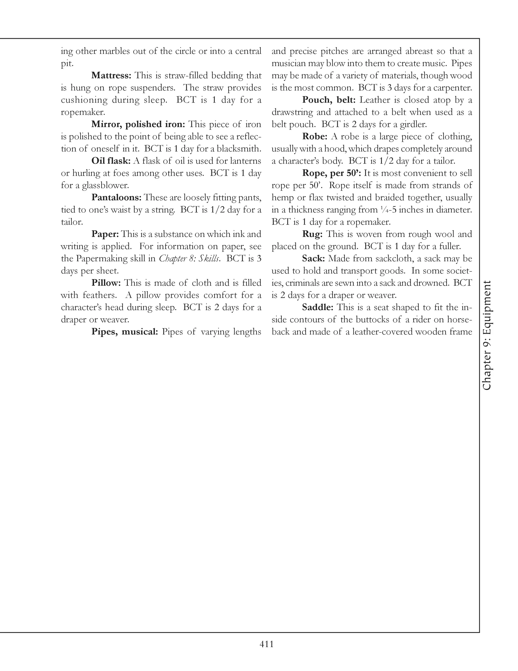 ing other marbles out of the circle or into a central     and precise pitches are arranged abreast so that a
pit.                                                      musician may blow into them to create music. Pipes
         Mattress: This is straw-filled bedding that      may be made of a variety of materials, though wood
is hung on rope suspenders. The straw provides            is the most common. BCT is 3 days for a carpenter.
cushioning during sleep. BCT is 1 day for a                        Pouch, belt: Leather is closed atop by a
ropemaker.                                                drawstring and attached to a belt when used as a
         Mirror, polished iron: This piece of iron        belt pouch. BCT is 2 days for a girdler.
is polished to the point of being able to see a reflec-            Robe: A robe is a large piece of clothing,
tion of oneself in it. BCT is 1 day for a blacksmith.     usually with a hood, which drapes completely around
         Oil flask: A flask of oil is used for lanterns   a character’s body. BCT is 1/2 day for a tailor.
or hurling at foes among other uses. BCT is 1 day                  Rope, per 50’: It is most convenient to sell
for a glassblower.                                        rope per 50’. Rope itself is made from strands of
         Pantaloons: These are loosely fitting pants,     hemp or flax twisted and braided together, usually
tied to one’s waist by a string. BCT is 1/2 day for a     in a thickness ranging from ¼-5 inches in diameter.
tailor.                                                   BCT is 1 day for a ropemaker.
         Paper: This is a substance on which ink and               Rug: This is woven from rough wool and
writing is applied. For information on paper, see         placed on the ground. BCT is 1 day for a fuller.
the Papermaking skill in Chapter 8: Skills. BCT is 3               Sack: Made from sackcloth, a sack may be
days per sheet.                                           used to hold and transport goods. In some societ-
         Pillow: This is made of cloth and is filled      ies, criminals are sewn into a sack and drowned. BCT




                                                                                                                  Chapter 9: Equipment
with feathers. A pillow provides comfort for a            is 2 days for a draper or weaver.
character’s head during sleep. BCT is 2 days for a                 Saddle: This is a seat shaped to fit the in-
draper or weaver.                                         side contours of the buttocks of a rider on horse-
         Pipes, musical: Pipes of varying lengths         back and made of a leather-covered wooden frame




                                                      411
 