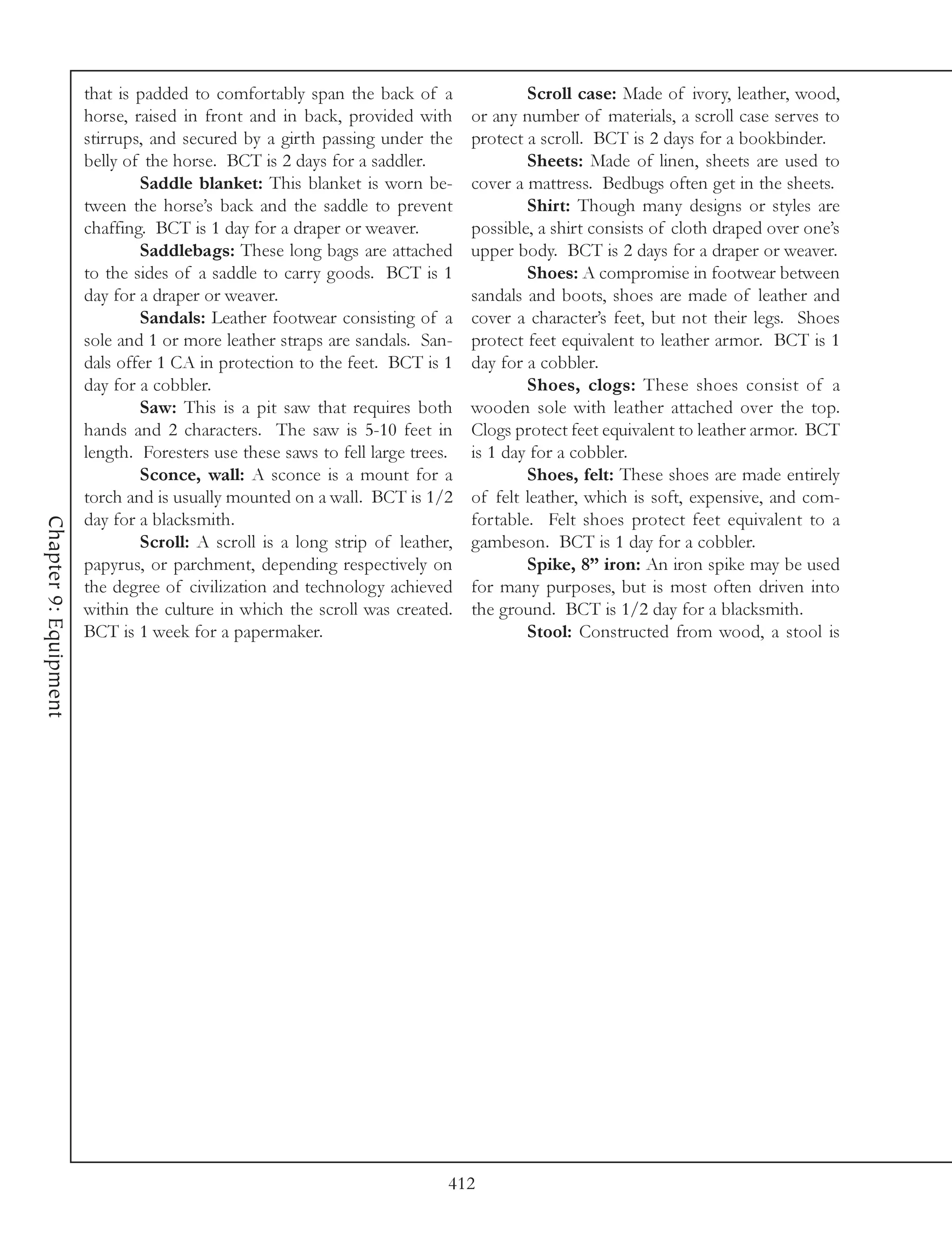 that is padded to comfortably span the back of a                Scroll case: Made of ivory, leather, wood,
                       horse, raised in front and in back, provided with       or any number of materials, a scroll case serves to
                       stirrups, and secured by a girth passing under the      protect a scroll. BCT is 2 days for a bookbinder.
                       belly of the horse. BCT is 2 days for a saddler.                Sheets: Made of linen, sheets are used to
                               Saddle blanket: This blanket is worn be-        cover a mattress. Bedbugs often get in the sheets.
                       tween the horse’s back and the saddle to prevent                Shirt: Though many designs or styles are
                       chaffing. BCT is 1 day for a draper or weaver.          possible, a shirt consists of cloth draped over one’s
                               Saddlebags: These long bags are attached        upper body. BCT is 2 days for a draper or weaver.
                       to the sides of a saddle to carry goods. BCT is 1               Shoes: A compromise in footwear between
                       day for a draper or weaver.                             sandals and boots, shoes are made of leather and
                               Sandals: Leather footwear consisting of a       cover a character’s feet, but not their legs. Shoes
                       sole and 1 or more leather straps are sandals. San-     protect feet equivalent to leather armor. BCT is 1
                       dals offer 1 CA in protection to the feet. BCT is 1     day for a cobbler.
                       day for a cobbler.                                              Shoes, clogs: These shoes consist of a
                               Saw: This is a pit saw that requires both       wooden sole with leather attached over the top.
                       hands and 2 characters. The saw is 5-10 feet in         Clogs protect feet equivalent to leather armor. BCT
                       length. Foresters use these saws to fell large trees.   is 1 day for a cobbler.
                               Sconce, wall: A sconce is a mount for a                 Shoes, felt: These shoes are made entirely
                       torch and is usually mounted on a wall. BCT is 1/2      of felt leather, which is soft, expensive, and com-
                       day for a blacksmith.                                   fortable. Felt shoes protect feet equivalent to a
Chapter 9: Equipment




                               Scroll: A scroll is a long strip of leather,    gambeson. BCT is 1 day for a cobbler.
                       papyrus, or parchment, depending respectively on                Spike, 8” iron: An iron spike may be used
                       the degree of civilization and technology achieved      for many purposes, but is most often driven into
                       within the culture in which the scroll was created.     the ground. BCT is 1/2 day for a blacksmith.
                       BCT is 1 week for a papermaker.                                 Stool: Constructed from wood, a stool is




                                                                           412
 