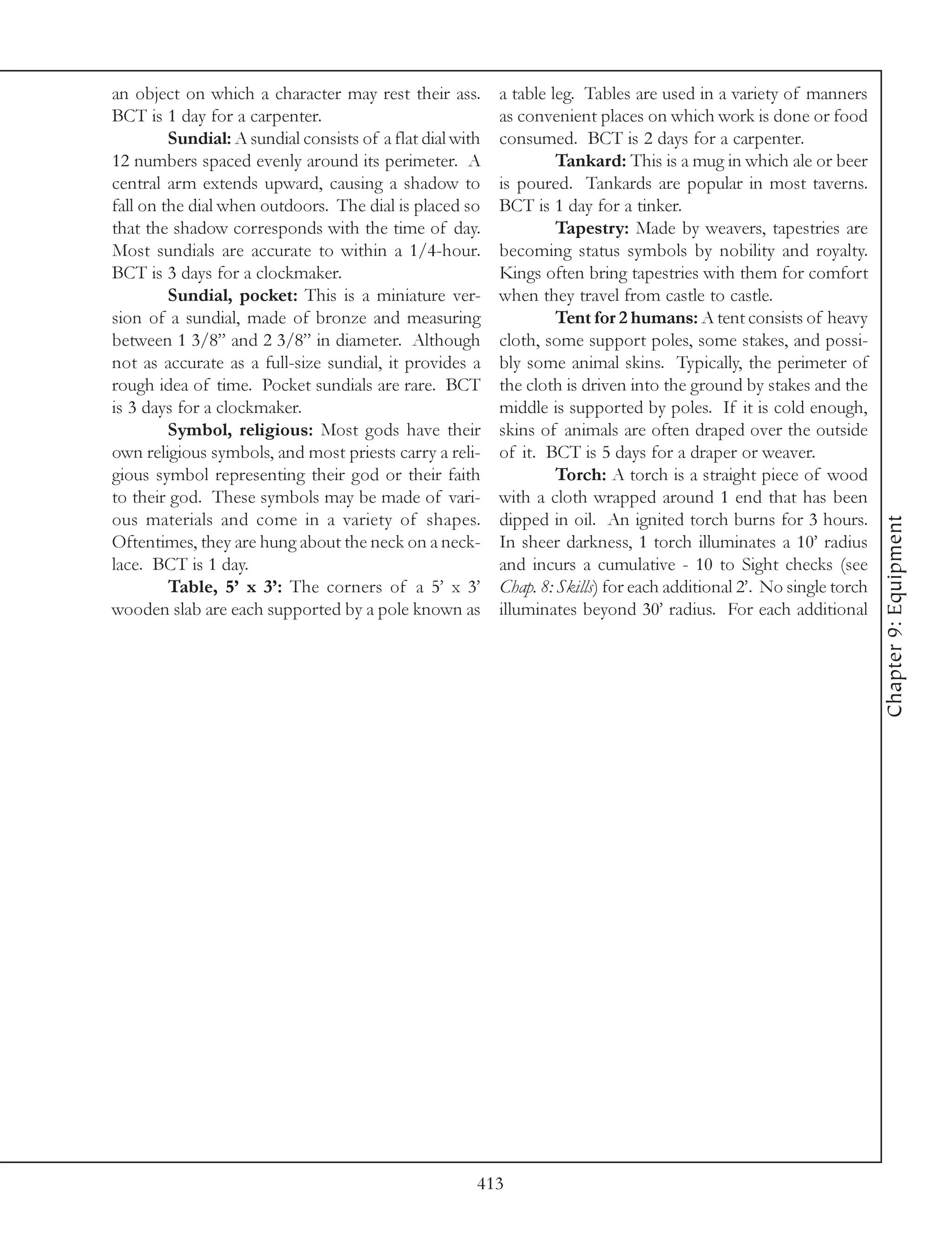 an object on which a character may rest their ass.         a table leg. Tables are used in a variety of manners
BCT is 1 day for a carpenter.                              as convenient places on which work is done or food
         Sundial: A sundial consists of a flat dial with   consumed. BCT is 2 days for a carpenter.
12 numbers spaced evenly around its perimeter. A                    Tankard: This is a mug in which ale or beer
central arm extends upward, causing a shadow to            is poured. Tankards are popular in most taverns.
fall on the dial when outdoors. The dial is placed so      BCT is 1 day for a tinker.
that the shadow corresponds with the time of day.                   Tapestry: Made by weavers, tapestries are
Most sundials are accurate to within a 1/4-hour.           becoming status symbols by nobility and royalty.
BCT is 3 days for a clockmaker.                            Kings often bring tapestries with them for comfort
         Sundial, pocket: This is a miniature ver-         when they travel from castle to castle.
sion of a sundial, made of bronze and measuring                     Tent for 2 humans: A tent consists of heavy
between 1 3/8” and 2 3/8” in diameter. Although            cloth, some support poles, some stakes, and possi-
not as accurate as a full-size sundial, it provides a      bly some animal skins. Typically, the perimeter of
rough idea of time. Pocket sundials are rare. BCT          the cloth is driven into the ground by stakes and the
is 3 days for a clockmaker.                                middle is supported by poles. If it is cold enough,
         Symbol, religious: Most gods have their           skins of animals are often draped over the outside
own religious symbols, and most priests carry a reli-      of it. BCT is 5 days for a draper or weaver.
gious symbol representing their god or their faith                  Torch: A torch is a straight piece of wood
to their god. These symbols may be made of vari-           with a cloth wrapped around 1 end that has been
ous materials and come in a variety of shapes.             dipped in oil. An ignited torch burns for 3 hours.




                                                                                                                      Chapter 9: Equipment
Oftentimes, they are hung about the neck on a neck-        In sheer darkness, 1 torch illuminates a 10’ radius
lace. BCT is 1 day.                                        and incurs a cumulative - 10 to Sight checks (see
         Table, 5’ x 3’: The corners of a 5’ x 3’          Chap. 8: Skills) for each additional 2’. No single torch
wooden slab are each supported by a pole known as          illuminates beyond 30’ radius. For each additional




                                                       413
 