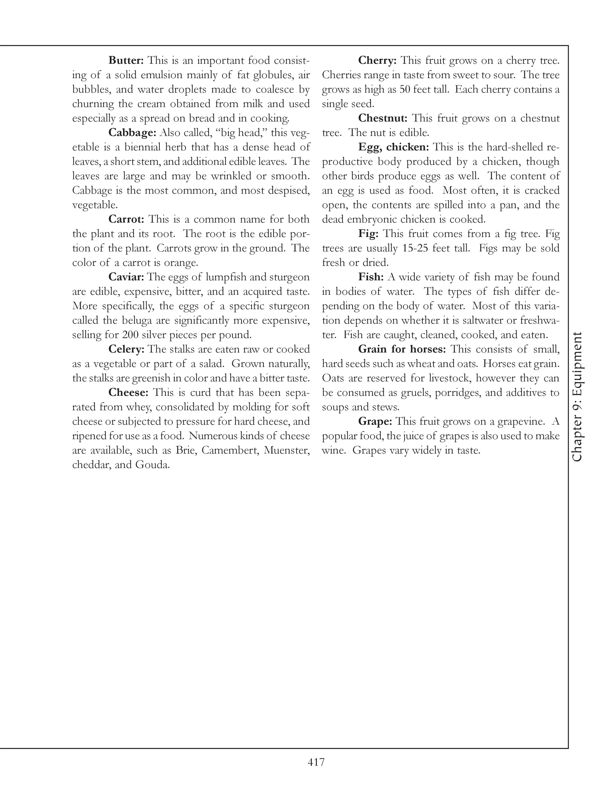 Butter: This is an important food consist-                 Cherry: This fruit grows on a cherry tree.
ing of a solid emulsion mainly of fat globules, air         Cherries range in taste from sweet to sour. The tree
bubbles, and water droplets made to coalesce by             grows as high as 50 feet tall. Each cherry contains a
churning the cream obtained from milk and used              single seed.
especially as a spread on bread and in cooking.                     Chestnut: This fruit grows on a chestnut
         Cabbage: Also called, “big head,” this veg-        tree. The nut is edible.
etable is a biennial herb that has a dense head of                  Egg, chicken: This is the hard-shelled re-
leaves, a short stem, and additional edible leaves. The     productive body produced by a chicken, though
leaves are large and may be wrinkled or smooth.             other birds produce eggs as well. The content of
Cabbage is the most common, and most despised,              an egg is used as food. Most often, it is cracked
vegetable.                                                  open, the contents are spilled into a pan, and the
         Carrot: This is a common name for both             dead embryonic chicken is cooked.
the plant and its root. The root is the edible por-                 Fig: This fruit comes from a fig tree. Fig
tion of the plant. Carrots grow in the ground. The          trees are usually 15-25 feet tall. Figs may be sold
color of a carrot is orange.                                fresh or dried.
         Caviar: The eggs of lumpfish and sturgeon                  Fish: A wide variety of fish may be found
are edible, expensive, bitter, and an acquired taste.       in bodies of water. The types of fish differ de-
More specifically, the eggs of a specific sturgeon          pending on the body of water. Most of this varia-
called the beluga are significantly more expensive,         tion depends on whether it is saltwater or freshwa-
selling for 200 silver pieces per pound.                    ter. Fish are caught, cleaned, cooked, and eaten.




                                                                                                                     Chapter 9: Equipment
         Celery: The stalks are eaten raw or cooked                 Grain for horses: This consists of small,
as a vegetable or part of a salad. Grown naturally,         hard seeds such as wheat and oats. Horses eat grain.
the stalks are greenish in color and have a bitter taste.   Oats are reserved for livestock, however they can
         Cheese: This is curd that has been sepa-           be consumed as gruels, porridges, and additives to
rated from whey, consolidated by molding for soft           soups and stews.
cheese or subjected to pressure for hard cheese, and                Grape: This fruit grows on a grapevine. A
ripened for use as a food. Numerous kinds of cheese         popular food, the juice of grapes is also used to make
are available, such as Brie, Camembert, Muenster,           wine. Grapes vary widely in taste.
cheddar, and Gouda.




                                                        417
 