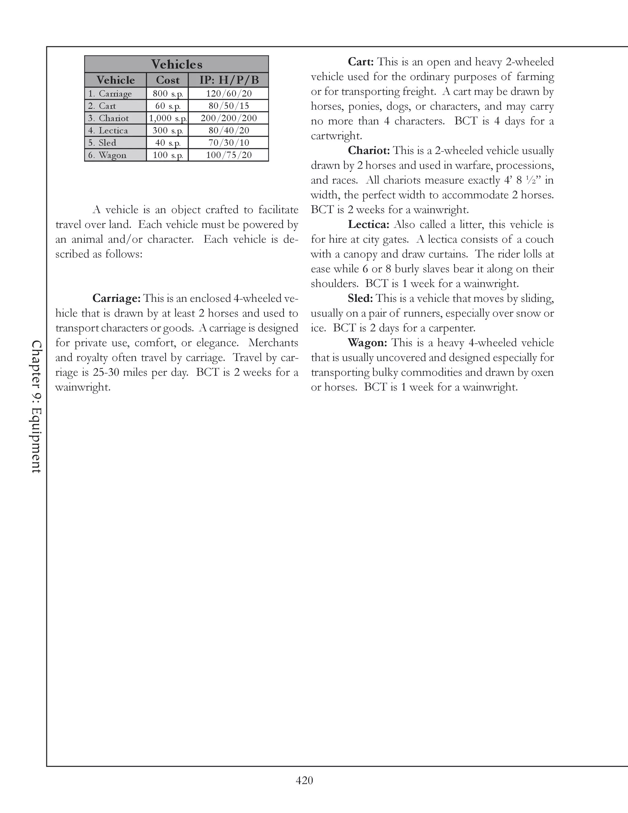 Ve hic le s                                     Cart: This is an open and heavy 2-wheeled
                                  Ve hic le        Cos t        IP: H/P/B           vehicle used for the ordinary purposes of farming
                               1 . Ca rri a ge   8 0 0 s. p.      1 2 0 /6 0 /2 0   or for transporting freight. A cart may be drawn by
                               2 . Ca rt           6 0 s. p.       8 0 /5 0 /1 5    horses, ponies, dogs, or characters, and may carry
                               3 . Cha ri ot    1 , 0 0 0 s. p. 2 0 0 /2 0 0 /2 0 0 no more than 4 characters. BCT is 4 days for a
                               4 . Le c t i c a  3 0 0 s. p.       8 0 /4 0 /2 0
                                                                                    cartwright.
                               5 . Sl e d          4 0 s. p.       7 0 /3 0 /1 0
                               6 . Wa gon        1 0 0 s. p.      1 0 0 /7 5 /2 0            Chariot: This is a 2-wheeled vehicle usually
                                                                                    drawn by 2 horses and used in warfare, processions,
                                                                                    and races. All chariots measure exactly 4’ 8 ½” in
                                                                                    width, the perfect width to accommodate 2 horses.
                                A vehicle is an object crafted to facilitate BCT is 2 weeks for a wainwright.
                       travel over land. Each vehicle must be powered by                     Lectica: Also called a litter, this vehicle is
                       an animal and/or character. Each vehicle is de- for hire at city gates. A lectica consists of a couch
                       scribed as follows:                                          with a canopy and draw curtains. The rider lolls at
                                                                                    ease while 6 or 8 burly slaves bear it along on their
                                                                                    shoulders. BCT is 1 week for a wainwright.
                                Carriage: This is an enclosed 4-wheeled ve-                  Sled: This is a vehicle that moves by sliding,
                       hicle that is drawn by at least 2 horses and used to usually on a pair of runners, especially over snow or
                       transport characters or goods. A carriage is designed ice. BCT is 2 days for a carpenter.
                       for private use, comfort, or elegance. Merchants                      Wagon: This is a heavy 4-wheeled vehicle
Chapter 9: Equipment




                       and royalty often travel by carriage. Travel by car- that is usually uncovered and designed especially for
                       riage is 25-30 miles per day. BCT is 2 weeks for a transporting bulky commodities and drawn by oxen
                       wainwright.                                                  or horses. BCT is 1 week for a wainwright.




                                                                              420
 