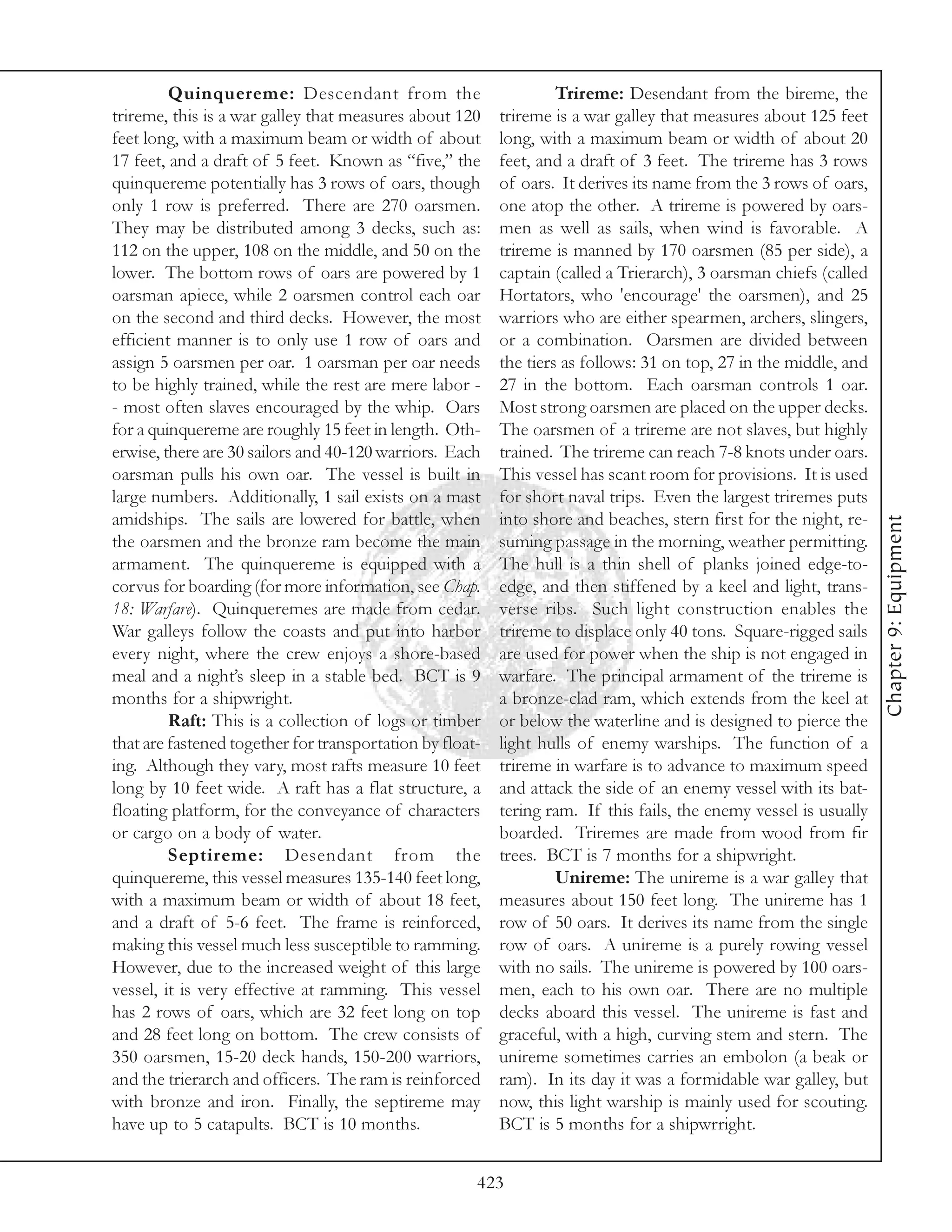 Quinquereme: Descendant from the                          Trireme: Desendant from the bireme, the
trireme, this is a war galley that measures about 120     trireme is a war galley that measures about 125 feet
feet long, with a maximum beam or width of about          long, with a maximum beam or width of about 20
17 feet, and a draft of 5 feet. Known as “five,” the      feet, and a draft of 3 feet. The trireme has 3 rows
quinquereme potentially has 3 rows of oars, though        of oars. It derives its name from the 3 rows of oars,
only 1 row is preferred. There are 270 oarsmen.           one atop the other. A trireme is powered by oars-
They may be distributed among 3 decks, such as:           men as well as sails, when wind is favorable. A
112 on the upper, 108 on the middle, and 50 on the        trireme is manned by 170 oarsmen (85 per side), a
lower. The bottom rows of oars are powered by 1           captain (called a Trierarch), 3 oarsman chiefs (called
oarsman apiece, while 2 oarsmen control each oar          Hortators, who 'encourage' the oarsmen), and 25
on the second and third decks. However, the most          warriors who are either spearmen, archers, slingers,
efficient manner is to only use 1 row of oars and         or a combination. Oarsmen are divided between
assign 5 oarsmen per oar. 1 oarsman per oar needs         the tiers as follows: 31 on top, 27 in the middle, and
to be highly trained, while the rest are mere labor -     27 in the bottom. Each oarsman controls 1 oar.
- most often slaves encouraged by the whip. Oars          Most strong oarsmen are placed on the upper decks.
for a quinquereme are roughly 15 feet in length. Oth-     The oarsmen of a trireme are not slaves, but highly
erwise, there are 30 sailors and 40-120 warriors. Each    trained. The trireme can reach 7-8 knots under oars.
oarsman pulls his own oar. The vessel is built in         This vessel has scant room for provisions. It is used
large numbers. Additionally, 1 sail exists on a mast      for short naval trips. Even the largest triremes puts
amidships. The sails are lowered for battle, when         into shore and beaches, stern first for the night, re-




                                                                                                                   Chapter 9: Equipment
the oarsmen and the bronze ram become the main            suming passage in the morning, weather permitting.
armament. The quinquereme is equipped with a              The hull is a thin shell of planks joined edge-to-
corvus for boarding (for more information, see Chap.      edge, and then stiffened by a keel and light, trans-
18: Warfare). Quinqueremes are made from cedar.           verse ribs. Such light construction enables the
War galleys follow the coasts and put into harbor         trireme to displace only 40 tons. Square-rigged sails
every night, where the crew enjoys a shore-based          are used for power when the ship is not engaged in
meal and a night’s sleep in a stable bed. BCT is 9        warfare. The principal armament of the trireme is
months for a shipwright.                                  a bronze-clad ram, which extends from the keel at
         Raft: This is a collection of logs or timber     or below the waterline and is designed to pierce the
that are fastened together for transportation by float-   light hulls of enemy warships. The function of a
ing. Although they vary, most rafts measure 10 feet       trireme in warfare is to advance to maximum speed
long by 10 feet wide. A raft has a flat structure, a      and attack the side of an enemy vessel with its bat-
floating platform, for the conveyance of characters       tering ram. If this fails, the enemy vessel is usually
or cargo on a body of water.                              boarded. Triremes are made from wood from fir
         Septireme: Desendant from the                    trees. BCT is 7 months for a shipwright.
quinquereme, this vessel measures 135-140 feet long,               Unireme: The unireme is a war galley that
with a maximum beam or width of about 18 feet,            measures about 150 feet long. The unireme has 1
and a draft of 5-6 feet. The frame is reinforced,         row of 50 oars. It derives its name from the single
making this vessel much less susceptible to ramming.      row of oars. A unireme is a purely rowing vessel
However, due to the increased weight of this large        with no sails. The unireme is powered by 100 oars-
vessel, it is very effective at ramming. This vessel      men, each to his own oar. There are no multiple
has 2 rows of oars, which are 32 feet long on top         decks aboard this vessel. The unireme is fast and
and 28 feet long on bottom. The crew consists of          graceful, with a high, curving stem and stern. The
350 oarsmen, 15-20 deck hands, 150-200 warriors,          unireme sometimes carries an embolon (a beak or
and the trierarch and officers. The ram is reinforced     ram). In its day it was a formidable war galley, but
with bronze and iron. Finally, the septireme may          now, this light warship is mainly used for scouting.
have up to 5 catapults. BCT is 10 months.                 BCT is 5 months for a shipwrright.


                                                      423
 