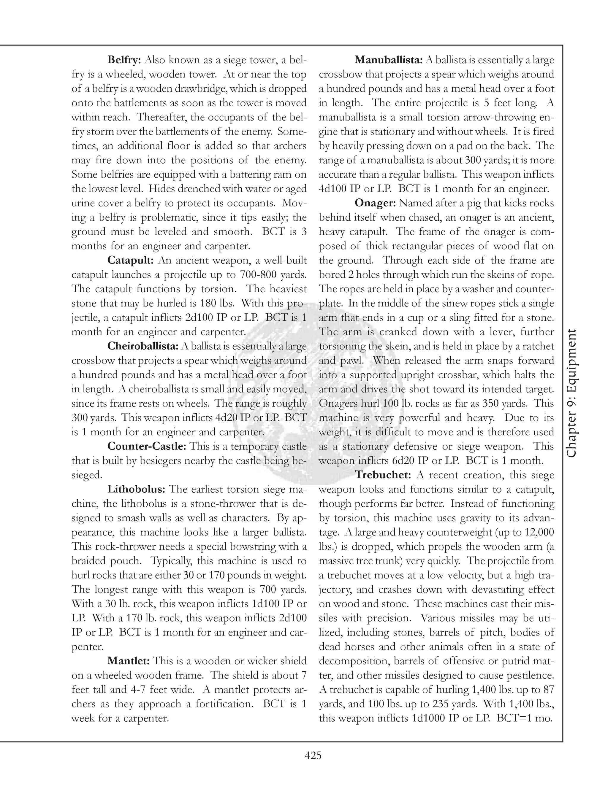 Belfry: Also known as a siege tower, a bel-                   Manuballista: A ballista is essentially a large
fry is a wheeled, wooden tower. At or near the top            crossbow that projects a spear which weighs around
of a belfry is a wooden drawbridge, which is dropped          a hundred pounds and has a metal head over a foot
onto the battlements as soon as the tower is moved            in length. The entire projectile is 5 feet long. A
within reach. Thereafter, the occupants of the bel-           manuballista is a small torsion arrow-throwing en-
fry storm over the battlements of the enemy. Some-            gine that is stationary and without wheels. It is fired
times, an additional floor is added so that archers           by heavily pressing down on a pad on the back. The
may fire down into the positions of the enemy.                range of a manuballista is about 300 yards; it is more
Some belfries are equipped with a battering ram on            accurate than a regular ballista. This weapon inflicts
the lowest level. Hides drenched with water or aged           4d100 IP or LP. BCT is 1 month for an engineer.
urine cover a belfry to protect its occupants. Mov-                     Onager: Named after a pig that kicks rocks
ing a belfry is problematic, since it tips easily; the        behind itself when chased, an onager is an ancient,
ground must be leveled and smooth. BCT is 3                   heavy catapult. The frame of the onager is com-
months for an engineer and carpenter.                         posed of thick rectangular pieces of wood flat on
          Catapult: An ancient weapon, a well-built           the ground. Through each side of the frame are
catapult launches a projectile up to 700-800 yards.           bored 2 holes through which run the skeins of rope.
The catapult functions by torsion. The heaviest               The ropes are held in place by a washer and counter-
stone that may be hurled is 180 lbs. With this pro-           plate. In the middle of the sinew ropes stick a single
jectile, a catapult inflicts 2d100 IP or LP. BCT is 1         arm that ends in a cup or a sling fitted for a stone.
month for an engineer and carpenter.                          The arm is cranked down with a lever, further




                                                                                                                          Chapter 9: Equipment
          Cheiroballista: A ballista is essentially a large   torsioning the skein, and is held in place by a ratchet
crossbow that projects a spear which weighs around            and pawl. When released the arm snaps forward
a hundred pounds and has a metal head over a foot             into a supported upright crossbar, which halts the
in length. A cheiroballista is small and easily moved,        arm and drives the shot toward its intended target.
since its frame rests on wheels. The range is roughly         Onagers hurl 100 lb. rocks as far as 350 yards. This
300 yards. This weapon inflicts 4d20 IP or LP. BCT            machine is very powerful and heavy. Due to its
is 1 month for an engineer and carpenter.                     weight, it is difficult to move and is therefore used
          Counter-Castle: This is a temporary castle          as a stationary defensive or siege weapon. This
that is built by besiegers nearby the castle being be-        weapon inflicts 6d20 IP or LP. BCT is 1 month.
sieged.                                                                 Trebuchet: A recent creation, this siege
          Lithobolus: The earliest torsion siege ma-          weapon looks and functions similar to a catapult,
chine, the lithobolus is a stone-thrower that is de-          though performs far better. Instead of functioning
signed to smash walls as well as characters. By ap-           by torsion, this machine uses gravity to its advan-
pearance, this machine looks like a larger ballista.          tage. A large and heavy counterweight (up to 12,000
This rock-thrower needs a special bowstring with a            lbs.) is dropped, which propels the wooden arm (a
braided pouch. Typically, this machine is used to             massive tree trunk) very quickly. The projectile from
hurl rocks that are either 30 or 170 pounds in weight.        a trebuchet moves at a low velocity, but a high tra-
The longest range with this weapon is 700 yards.              jectory, and crashes down with devastating effect
With a 30 lb. rock, this weapon inflicts 1d100 IP or          on wood and stone. These machines cast their mis-
LP. With a 170 lb. rock, this weapon inflicts 2d100           siles with precision. Various missiles may be uti-
IP or LP. BCT is 1 month for an engineer and car-             lized, including stones, barrels of pitch, bodies of
penter.                                                       dead horses and other animals often in a state of
          Mantlet: This is a wooden or wicker shield          decomposition, barrels of offensive or putrid mat-
on a wheeled wooden frame. The shield is about 7              ter, and other missiles designed to cause pestilence.
feet tall and 4-7 feet wide. A mantlet protects ar-           A trebuchet is capable of hurling 1,400 lbs. up to 87
chers as they approach a fortification. BCT is 1              yards, and 100 lbs. up to 235 yards. With 1,400 lbs.,
week for a carpenter.                                         this weapon inflicts 1d1000 IP or LP. BCT=1 mo.


                                                          425
 