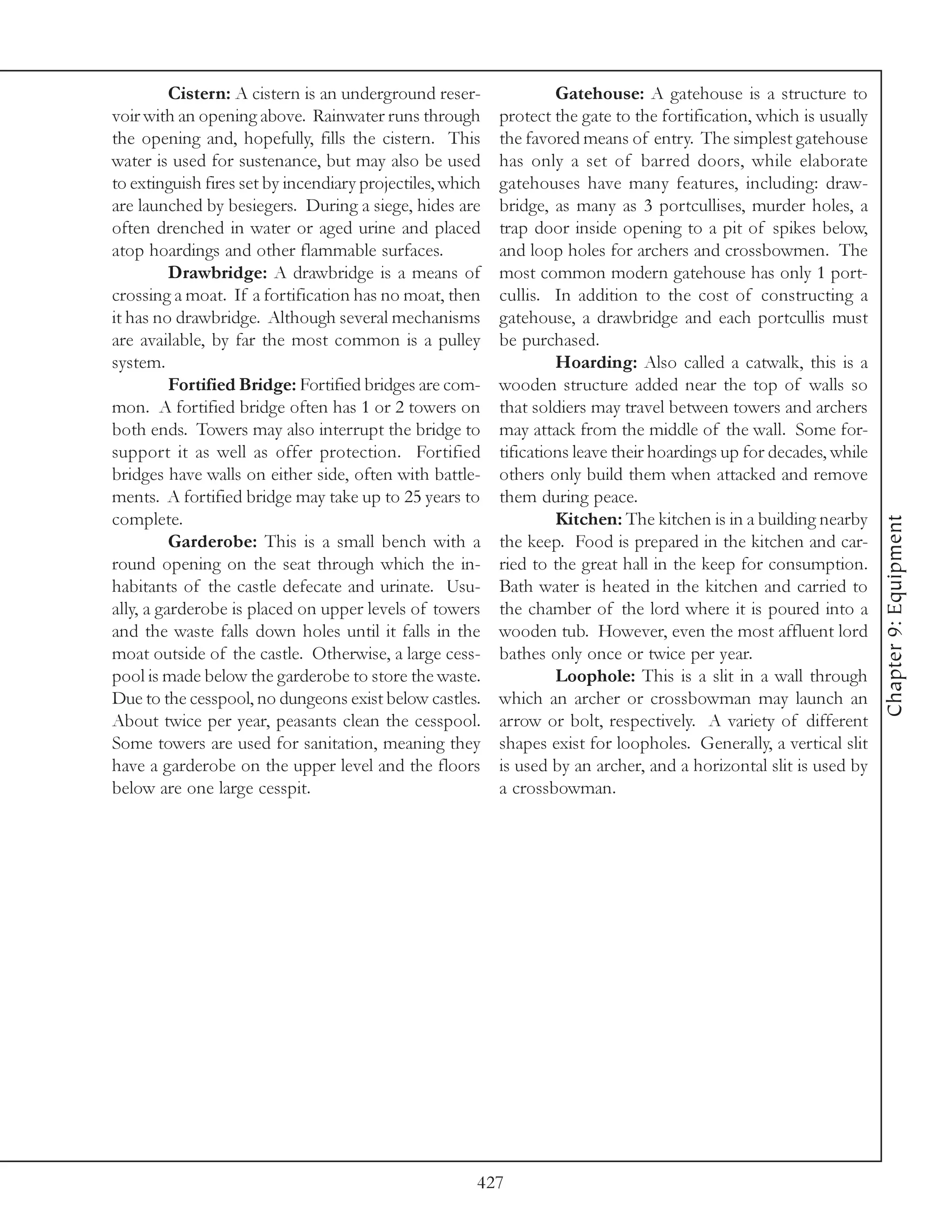 Cistern: A cistern is an underground reser-               Gatehouse: A gatehouse is a structure to
voir with an opening above. Rainwater runs through         protect the gate to the fortification, which is usually
the opening and, hopefully, fills the cistern. This        the favored means of entry. The simplest gatehouse
water is used for sustenance, but may also be used         has only a set of barred doors, while elaborate
to extinguish fires set by incendiary projectiles, which   gatehouses have many features, including: draw-
are launched by besiegers. During a siege, hides are       bridge, as many as 3 portcullises, murder holes, a
often drenched in water or aged urine and placed           trap door inside opening to a pit of spikes below,
atop hoardings and other flammable surfaces.               and loop holes for archers and crossbowmen. The
          Drawbridge: A drawbridge is a means of           most common modern gatehouse has only 1 port-
crossing a moat. If a fortification has no moat, then      cullis. In addition to the cost of constructing a
it has no drawbridge. Although several mechanisms          gatehouse, a drawbridge and each portcullis must
are available, by far the most common is a pulley          be purchased.
system.                                                             Hoarding: Also called a catwalk, this is a
          Fortified Bridge: Fortified bridges are com-     wooden structure added near the top of walls so
mon. A fortified bridge often has 1 or 2 towers on         that soldiers may travel between towers and archers
both ends. Towers may also interrupt the bridge to         may attack from the middle of the wall. Some for-
support it as well as offer protection. Fortified          tifications leave their hoardings up for decades, while
bridges have walls on either side, often with battle-      others only build them when attacked and remove
ments. A fortified bridge may take up to 25 years to       them during peace.
complete.                                                           Kitchen: The kitchen is in a building nearby




                                                                                                                     Chapter 9: Equipment
          Garderobe: This is a small bench with a          the keep. Food is prepared in the kitchen and car-
round opening on the seat through which the in-            ried to the great hall in the keep for consumption.
habitants of the castle defecate and urinate. Usu-         Bath water is heated in the kitchen and carried to
ally, a garderobe is placed on upper levels of towers      the chamber of the lord where it is poured into a
and the waste falls down holes until it falls in the       wooden tub. However, even the most affluent lord
moat outside of the castle. Otherwise, a large cess-       bathes only once or twice per year.
pool is made below the garderobe to store the waste.                Loophole: This is a slit in a wall through
Due to the cesspool, no dungeons exist below castles.      which an archer or crossbowman may launch an
About twice per year, peasants clean the cesspool.         arrow or bolt, respectively. A variety of different
Some towers are used for sanitation, meaning they          shapes exist for loopholes. Generally, a vertical slit
have a garderobe on the upper level and the floors         is used by an archer, and a horizontal slit is used by
below are one large cesspit.                               a crossbowman.




                                                       427
 