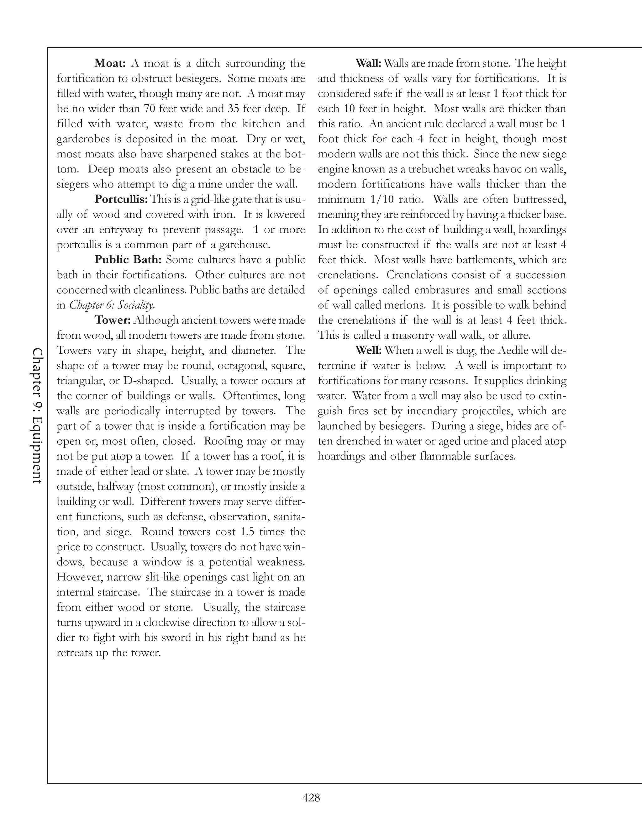 Moat: A moat is a ditch surrounding the                      Wall: Walls are made from stone. The height
                       fortification to obstruct besiegers. Some moats are          and thickness of walls vary for fortifications. It is
                       filled with water, though many are not. A moat may           considered safe if the wall is at least 1 foot thick for
                       be no wider than 70 feet wide and 35 feet deep. If           each 10 feet in height. Most walls are thicker than
                       filled with water, waste from the kitchen and                this ratio. An ancient rule declared a wall must be 1
                       garderobes is deposited in the moat. Dry or wet,             foot thick for each 4 feet in height, though most
                       most moats also have sharpened stakes at the bot-            modern walls are not this thick. Since the new siege
                       tom. Deep moats also present an obstacle to be-              engine known as a trebuchet wreaks havoc on walls,
                       siegers who attempt to dig a mine under the wall.            modern fortifications have walls thicker than the
                                Portcullis: This is a grid-like gate that is usu-   minimum 1/10 ratio. Walls are often buttressed,
                       ally of wood and covered with iron. It is lowered            meaning they are reinforced by having a thicker base.
                       over an entryway to prevent passage. 1 or more               In addition to the cost of building a wall, hoardings
                       portcullis is a common part of a gatehouse.                  must be constructed if the walls are not at least 4
                                Public Bath: Some cultures have a public            feet thick. Most walls have battlements, which are
                       bath in their fortifications. Other cultures are not         crenelations. Crenelations consist of a succession
                       concerned with cleanliness. Public baths are detailed        of openings called embrasures and small sections
                       in Chapter 6: Sociality.                                     of wall called merlons. It is possible to walk behind
                                Tower: Although ancient towers were made            the crenelations if the wall is at least 4 feet thick.
                       from wood, all modern towers are made from stone.            This is called a masonry wall walk, or allure.
                       Towers vary in shape, height, and diameter. The                       Well: When a well is dug, the Aedile will de-
Chapter 9: Equipment




                       shape of a tower may be round, octagonal, square,            termine if water is below. A well is important to
                       triangular, or D-shaped. Usually, a tower occurs at          fortifications for many reasons. It supplies drinking
                       the corner of buildings or walls. Oftentimes, long           water. Water from a well may also be used to extin-
                       walls are periodically interrupted by towers. The            guish fires set by incendiary projectiles, which are
                       part of a tower that is inside a fortification may be        launched by besiegers. During a siege, hides are of-
                       open or, most often, closed. Roofing may or may              ten drenched in water or aged urine and placed atop
                       not be put atop a tower. If a tower has a roof, it is        hoardings and other flammable surfaces.
                       made of either lead or slate. A tower may be mostly
                       outside, halfway (most common), or mostly inside a
                       building or wall. Different towers may serve differ-
                       ent functions, such as defense, observation, sanita-
                       tion, and siege. Round towers cost 1.5 times the
                       price to construct. Usually, towers do not have win-
                       dows, because a window is a potential weakness.
                       However, narrow slit-like openings cast light on an
                       internal staircase. The staircase in a tower is made
                       from either wood or stone. Usually, the staircase
                       turns upward in a clockwise direction to allow a sol-
                       dier to fight with his sword in his right hand as he
                       retreats up the tower.




                                                                                428
 