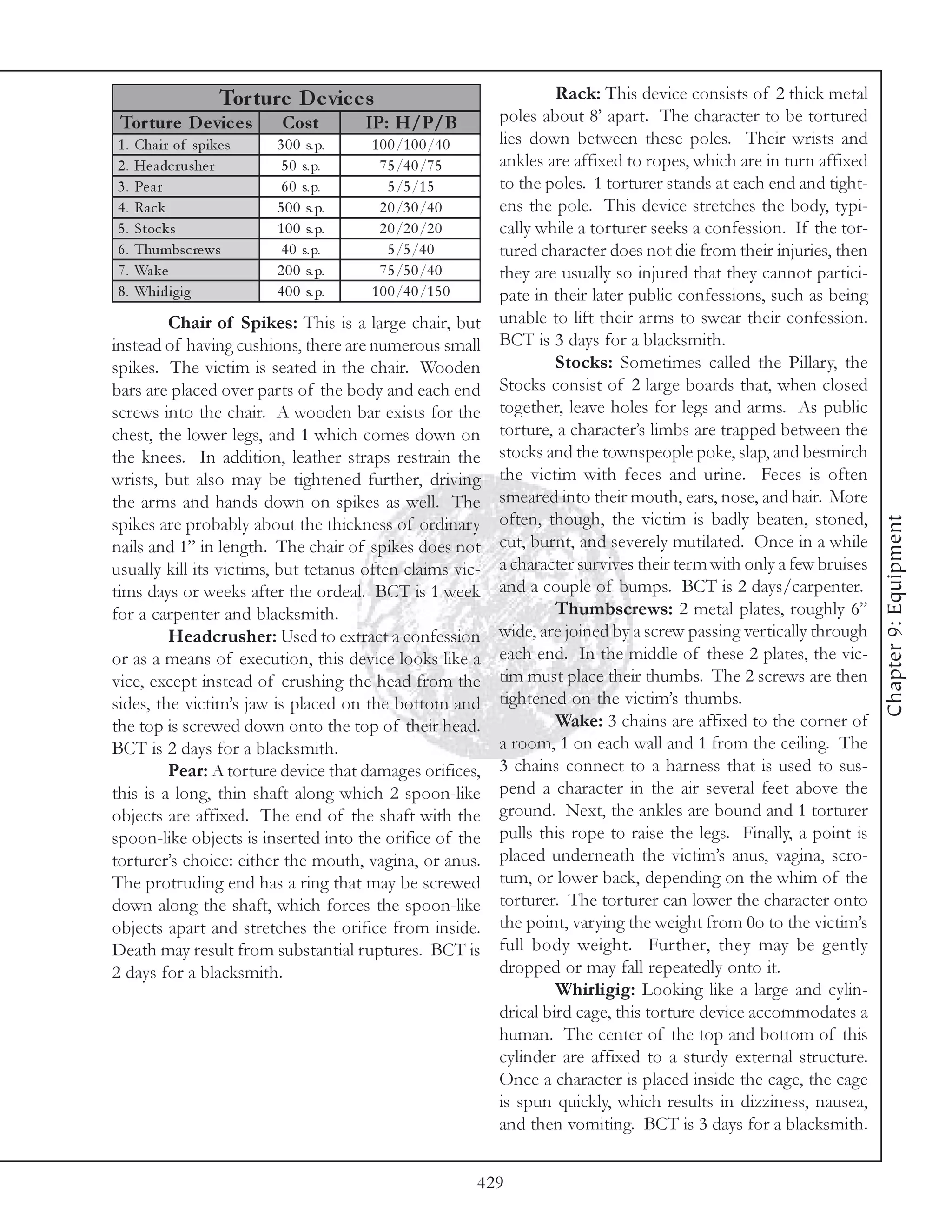 Tor ture D e vic e s                                Rack: This device consists of 2 thick metal
 Tor ture D e vic e s         Cos t        IP: H/P/B             poles about 8’ apart. The character to be tortured
1.   Cha i r of spi k e s    3 0 0 s. p.   1 0 0 /1 0 0 /4 0     lies down between these poles. Their wrists and
2.   He a dc r ushe r         5 0 s. p.      7 5 /4 0 /7 5       ankles are affixed to ropes, which are in turn affixed
3.   Pe a r                   6 0 s. p.        5 /5 /1 5         to the poles. 1 torturer stands at each end and tight-
4.   Ra c k                  5 0 0 s. p.     2 0 /3 0 /4 0       ens the pole. This device stretches the body, typi-
5.   Stoc k s                1 0 0 s. p.     2 0 /2 0 /2 0       cally while a torturer seeks a confession. If the tor-
6.   Thumbsc re ws            4 0 s. p.        5 /5 /4 0         tured character does not die from their injuries, then
7.   Wa k e                  2 0 0 s. p.     7 5 /5 0 /4 0       they are usually so injured that they cannot partici-
8.   Whi rl i gi g           4 0 0 s. p.   1 0 0 /4 0 /1 5 0     pate in their later public confessions, such as being
         Chair of Spikes: This is a large chair, but             unable to lift their arms to swear their confession.
instead of having cushions, there are numerous small             BCT is 3 days for a blacksmith.
spikes. The victim is seated in the chair. Wooden                         Stocks: Sometimes called the Pillary, the
bars are placed over parts of the body and each end              Stocks consist of 2 large boards that, when closed
screws into the chair. A wooden bar exists for the               together, leave holes for legs and arms. As public
chest, the lower legs, and 1 which comes down on                 torture, a character’s limbs are trapped between the
the knees. In addition, leather straps restrain the              stocks and the townspeople poke, slap, and besmirch
wrists, but also may be tightened further, driving               the victim with feces and urine. Feces is often
the arms and hands down on spikes as well. The                   smeared into their mouth, ears, nose, and hair. More
                                                                 often, though, the victim is badly beaten, stoned,




                                                                                                                           Chapter 9: Equipment
spikes are probably about the thickness of ordinary
nails and 1” in length. The chair of spikes does not             cut, burnt, and severely mutilated. Once in a while
usually kill its victims, but tetanus often claims vic-          a character survives their term with only a few bruises
tims days or weeks after the ordeal. BCT is 1 week               and a couple of bumps. BCT is 2 days/carpenter.
for a carpenter and blacksmith.                                           Thumbscrews: 2 metal plates, roughly 6”
         Headcrusher: Used to extract a confession               wide, are joined by a screw passing vertically through
or as a means of execution, this device looks like a             each end. In the middle of these 2 plates, the vic-
vice, except instead of crushing the head from the               tim must place their thumbs. The 2 screws are then
sides, the victim’s jaw is placed on the bottom and              tightened on the victim’s thumbs.
the top is screwed down onto the top of their head.                       Wake: 3 chains are affixed to the corner of
BCT is 2 days for a blacksmith.                                  a room, 1 on each wall and 1 from the ceiling. The
         Pear: A torture device that damages orifices,           3 chains connect to a harness that is used to sus-
this is a long, thin shaft along which 2 spoon-like              pend a character in the air several feet above the
objects are affixed. The end of the shaft with the               ground. Next, the ankles are bound and 1 torturer
spoon-like objects is inserted into the orifice of the           pulls this rope to raise the legs. Finally, a point is
torturer’s choice: either the mouth, vagina, or anus.            placed underneath the victim’s anus, vagina, scro-
The protruding end has a ring that may be screwed                tum, or lower back, depending on the whim of the
down along the shaft, which forces the spoon-like                torturer. The torturer can lower the character onto
objects apart and stretches the orifice from inside.             the point, varying the weight from 0o to the victim’s
Death may result from substantial ruptures. BCT is               full body weight. Further, they may be gently
2 days for a blacksmith.                                         dropped or may fall repeatedly onto it.
                                                                          Whirligig: Looking like a large and cylin-
                                                                 drical bird cage, this torture device accommodates a
                                                                 human. The center of the top and bottom of this
                                                                 cylinder are affixed to a sturdy external structure.
                                                                 Once a character is placed inside the cage, the cage
                                                                 is spun quickly, which results in dizziness, nausea,
                                                                 and then vomiting. BCT is 3 days for a blacksmith.


                                                               429
 