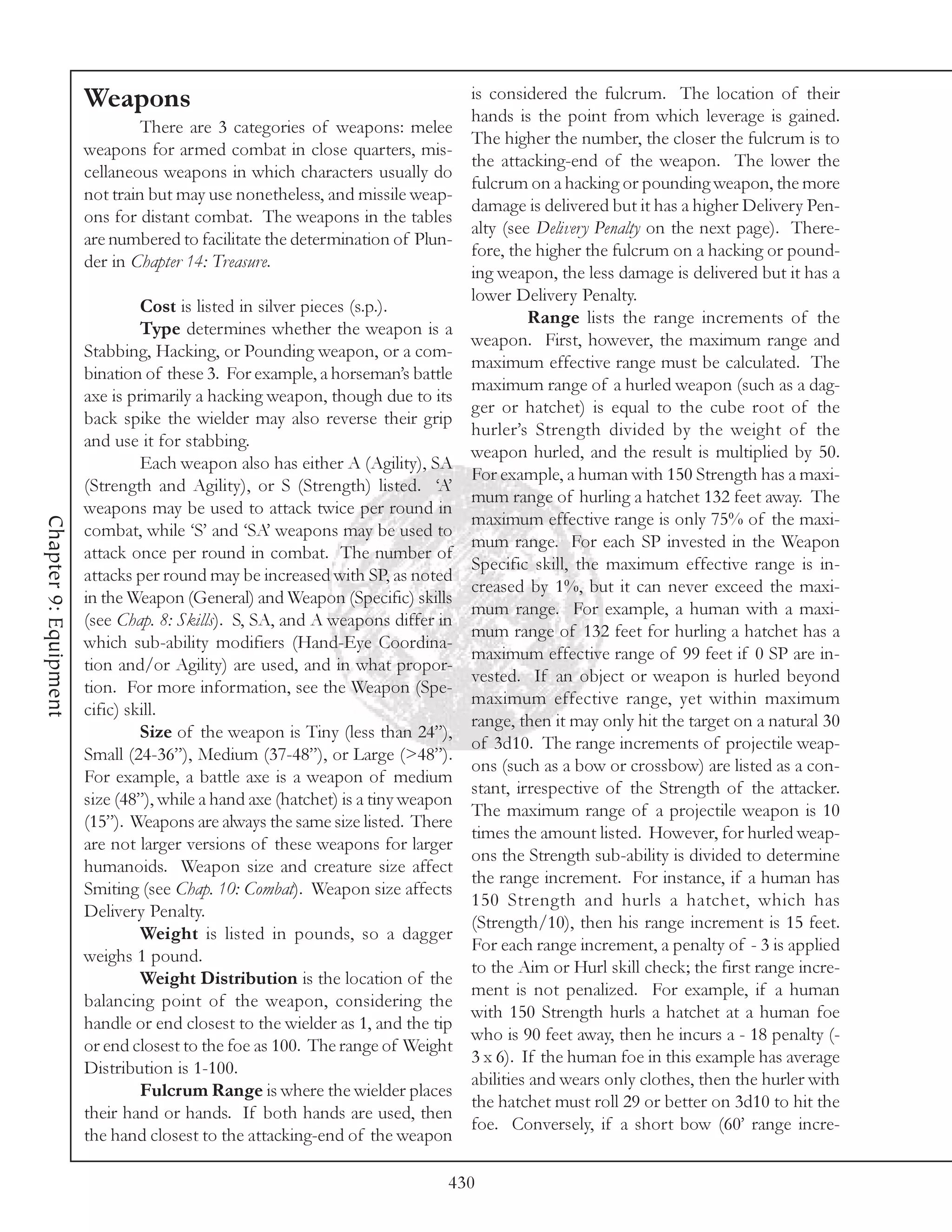 Weapons                                                   is considered the fulcrum. The location of their
                                                                                 hands is the point from which leverage is gained.
                                There are 3 categories of weapons: melee
                                                                                 The higher the number, the closer the fulcrum is to
                       weapons for armed combat in close quarters, mis-
                                                                                 the attacking-end of the weapon. The lower the
                       cellaneous weapons in which characters usually do
                                                                                 fulcrum on a hacking or pounding weapon, the more
                       not train but may use nonetheless, and missile weap-
                                                                                 damage is delivered but it has a higher Delivery Pen-
                       ons for distant combat. The weapons in the tables
                                                                                 alty (see Delivery Penalty on the next page). There-
                       are numbered to facilitate the determination of Plun-
                                                                                 fore, the higher the fulcrum on a hacking or pound-
                       der in Chapter 14: Treasure.
                                                                                 ing weapon, the less damage is delivered but it has a
                                                                                 lower Delivery Penalty.
                                Cost is listed in silver pieces (s.p.).
                                                                                           Range lists the range increments of the
                                Type determines whether the weapon is a
                                                                                 weapon. First, however, the maximum range and
                       Stabbing, Hacking, or Pounding weapon, or a com-
                                                                                 maximum effective range must be calculated. The
                       bination of these 3. For example, a horseman’s battle
                                                                                 maximum range of a hurled weapon (such as a dag-
                       axe is primarily a hacking weapon, though due to its
                                                                                 ger or hatchet) is equal to the cube root of the
                       back spike the wielder may also reverse their grip
                                                                                 hurler’s Strength divided by the weight of the
                       and use it for stabbing.
                                                                                 weapon hurled, and the result is multiplied by 50.
                                Each weapon also has either A (Agility), SA
                                                                                 For example, a human with 150 Strength has a maxi-
                       (Strength and Agility), or S (Strength) listed. ‘A’
                                                                                 mum range of hurling a hatchet 132 feet away. The
                       weapons may be used to attack twice per round in
                                                                                 maximum effective range is only 75% of the maxi-
Chapter 9: Equipment




                       combat, while ‘S’ and ‘SA’ weapons may be used to
                                                                                 mum range. For each SP invested in the Weapon
                       attack once per round in combat. The number of
                                                                                 Specific skill, the maximum effective range is in-
                       attacks per round may be increased with SP, as noted
                                                                                 creased by 1%, but it can never exceed the maxi-
                       in the Weapon (General) and Weapon (Specific) skills
                                                                                 mum range. For example, a human with a maxi-
                       (see Chap. 8: Skills). S, SA, and A weapons differ in
                                                                                 mum range of 132 feet for hurling a hatchet has a
                       which sub-ability modifiers (Hand-Eye Coordina-
                                                                                 maximum effective range of 99 feet if 0 SP are in-
                       tion and/or Agility) are used, and in what propor-
                                                                                 vested. If an object or weapon is hurled beyond
                       tion. For more information, see the Weapon (Spe-
                                                                                 maximum effective range, yet within maximum
                       cific) skill.
                                                                                 range, then it may only hit the target on a natural 30
                                Size of the weapon is Tiny (less than 24”),
                                                                                 of 3d10. The range increments of projectile weap-
                       Small (24-36”), Medium (37-48”), or Large (>48”).
                                                                                 ons (such as a bow or crossbow) are listed as a con-
                       For example, a battle axe is a weapon of medium
                                                                                 stant, irrespective of the Strength of the attacker.
                       size (48”), while a hand axe (hatchet) is a tiny weapon
                                                                                 The maximum range of a projectile weapon is 10
                       (15”). Weapons are always the same size listed. There
                                                                                 times the amount listed. However, for hurled weap-
                       are not larger versions of these weapons for larger
                                                                                 ons the Strength sub-ability is divided to determine
                       humanoids. Weapon size and creature size affect
                                                                                 the range increment. For instance, if a human has
                       Smiting (see Chap. 10: Combat). Weapon size affects
                                                                                 150 Strength and hurls a hatchet, which has
                       Delivery Penalty.
                                                                                 (Strength/10), then his range increment is 15 feet.
                                Weight is listed in pounds, so a dagger
                                                                                 For each range increment, a penalty of - 3 is applied
                       weighs 1 pound.
                                                                                 to the Aim or Hurl skill check; the first range incre-
                                Weight Distribution is the location of the
                                                                                 ment is not penalized. For example, if a human
                       balancing point of the weapon, considering the
                                                                                 with 150 Strength hurls a hatchet at a human foe
                       handle or end closest to the wielder as 1, and the tip
                                                                                 who is 90 feet away, then he incurs a - 18 penalty (-
                       or end closest to the foe as 100. The range of Weight
                                                                                 3 x 6). If the human foe in this example has average
                       Distribution is 1-100.
                                                                                 abilities and wears only clothes, then the hurler with
                                Fulcrum Range is where the wielder places
                                                                                 the hatchet must roll 29 or better on 3d10 to hit the
                       their hand or hands. If both hands are used, then
                                                                                 foe. Conversely, if a short bow (60’ range incre-
                       the hand closest to the attacking-end of the weapon

                                                                             430
 