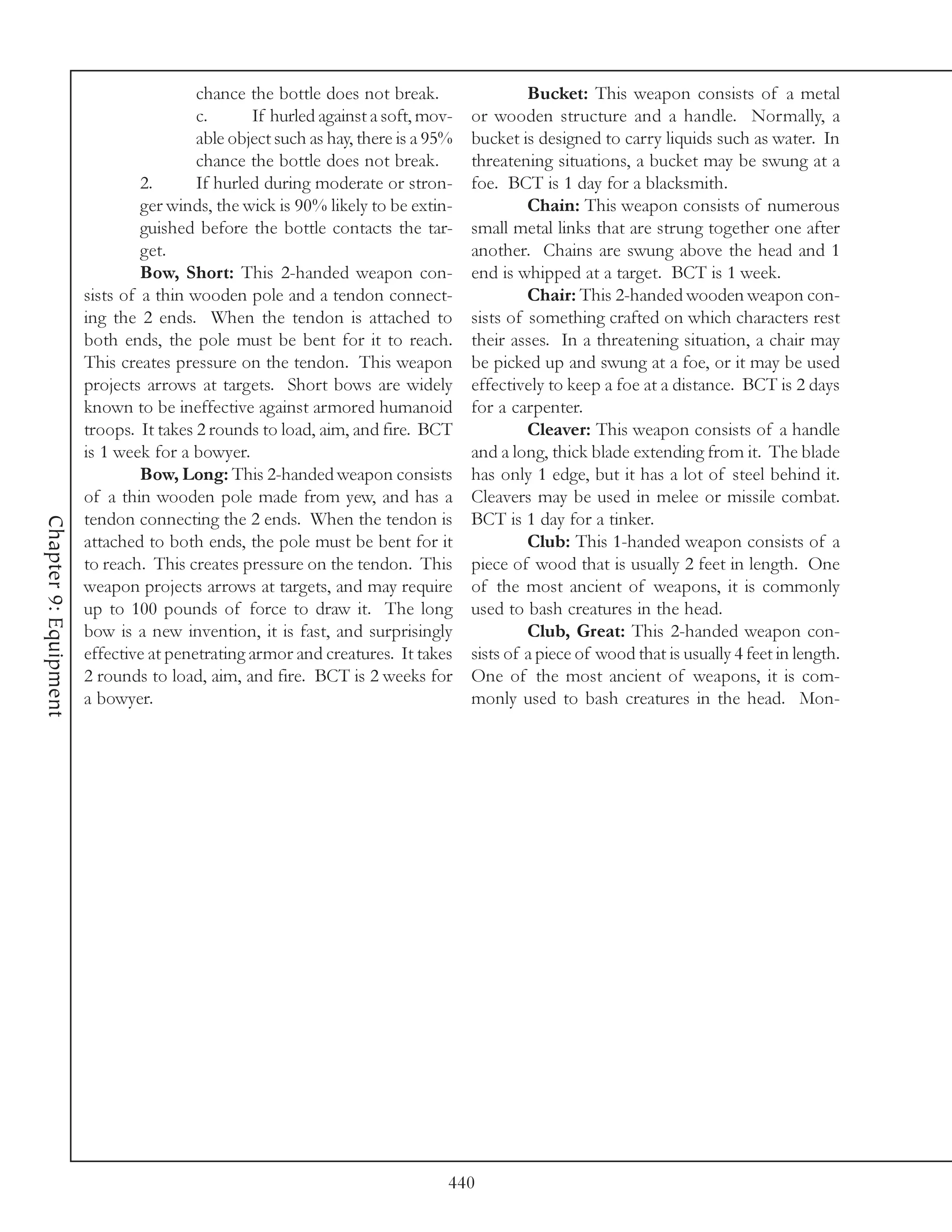 chance the bottle does not break.                  Bucket: This weapon consists of a metal
                                        c.      If hurled against a soft, mov-    or wooden structure and a handle. Normally, a
                                        able object such as hay, there is a 95%   bucket is designed to carry liquids such as water. In
                                        chance the bottle does not break.         threatening situations, a bucket may be swung at a
                                2.      If hurled during moderate or stron-       foe. BCT is 1 day for a blacksmith.
                                ger winds, the wick is 90% likely to be extin-             Chain: This weapon consists of numerous
                                guished before the bottle contacts the tar-       small metal links that are strung together one after
                                get.                                              another. Chains are swung above the head and 1
                                Bow, Short: This 2-handed weapon con-             end is whipped at a target. BCT is 1 week.
                       sists of a thin wooden pole and a tendon connect-                   Chair: This 2-handed wooden weapon con-
                       ing the 2 ends. When the tendon is attached to             sists of something crafted on which characters rest
                       both ends, the pole must be bent for it to reach.          their asses. In a threatening situation, a chair may
                       This creates pressure on the tendon. This weapon           be picked up and swung at a foe, or it may be used
                       projects arrows at targets. Short bows are widely          effectively to keep a foe at a distance. BCT is 2 days
                       known to be ineffective against armored humanoid           for a carpenter.
                       troops. It takes 2 rounds to load, aim, and fire. BCT               Cleaver: This weapon consists of a handle
                       is 1 week for a bowyer.                                    and a long, thick blade extending from it. The blade
                                Bow, Long: This 2-handed weapon consists          has only 1 edge, but it has a lot of steel behind it.
                       of a thin wooden pole made from yew, and has a             Cleavers may be used in melee or missile combat.
                       tendon connecting the 2 ends. When the tendon is           BCT is 1 day for a tinker.
Chapter 9: Equipment




                       attached to both ends, the pole must be bent for it                 Club: This 1-handed weapon consists of a
                       to reach. This creates pressure on the tendon. This        piece of wood that is usually 2 feet in length. One
                       weapon projects arrows at targets, and may require         of the most ancient of weapons, it is commonly
                       up to 100 pounds of force to draw it. The long             used to bash creatures in the head.
                       bow is a new invention, it is fast, and surprisingly                Club, Great: This 2-handed weapon con-
                       effective at penetrating armor and creatures. It takes     sists of a piece of wood that is usually 4 feet in length.
                       2 rounds to load, aim, and fire. BCT is 2 weeks for        One of the most ancient of weapons, it is com-
                       a bowyer.                                                  monly used to bash creatures in the head. Mon-




                                                                              440
 