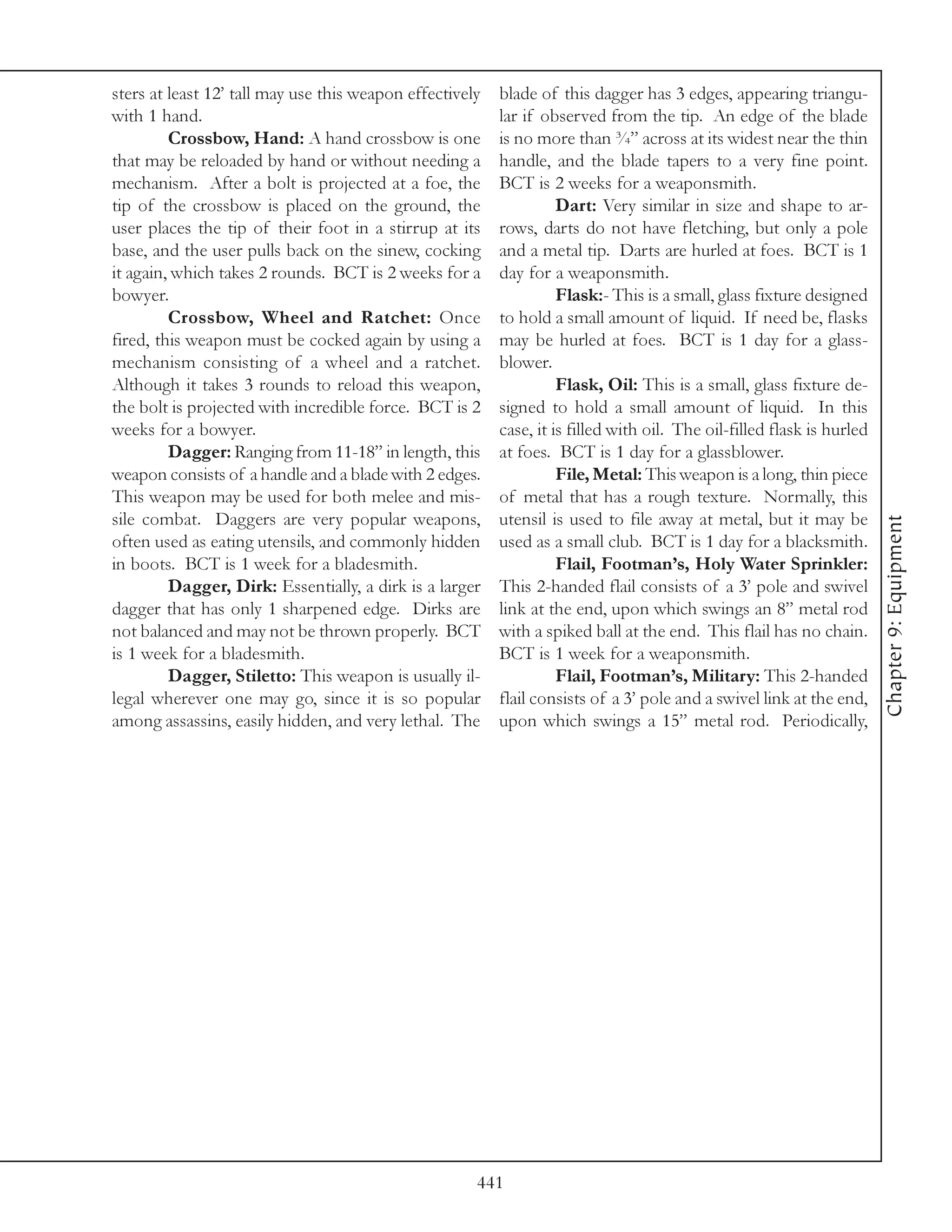 sters at least 12’ tall may use this weapon effectively   blade of this dagger has 3 edges, appearing triangu-
with 1 hand.                                              lar if observed from the tip. An edge of the blade
         Crossbow, Hand: A hand crossbow is one           is no more than ¾” across at its widest near the thin
that may be reloaded by hand or without needing a         handle, and the blade tapers to a very fine point.
mechanism. After a bolt is projected at a foe, the        BCT is 2 weeks for a weaponsmith.
tip of the crossbow is placed on the ground, the                    Dart: Very similar in size and shape to ar-
user places the tip of their foot in a stirrup at its     rows, darts do not have fletching, but only a pole
base, and the user pulls back on the sinew, cocking       and a metal tip. Darts are hurled at foes. BCT is 1
it again, which takes 2 rounds. BCT is 2 weeks for a      day for a weaponsmith.
bowyer.                                                             Flask:- This is a small, glass fixture designed
         Crossbow, Wheel and Ratchet: Once                to hold a small amount of liquid. If need be, flasks
fired, this weapon must be cocked again by using a        may be hurled at foes. BCT is 1 day for a glass-
mechanism consisting of a wheel and a ratchet.            blower.
Although it takes 3 rounds to reload this weapon,                   Flask, Oil: This is a small, glass fixture de-
the bolt is projected with incredible force. BCT is 2     signed to hold a small amount of liquid. In this
weeks for a bowyer.                                       case, it is filled with oil. The oil-filled flask is hurled
         Dagger: Ranging from 11-18” in length, this      at foes. BCT is 1 day for a glassblower.
weapon consists of a handle and a blade with 2 edges.               File, Metal: This weapon is a long, thin piece
This weapon may be used for both melee and mis-           of metal that has a rough texture. Normally, this
sile combat. Daggers are very popular weapons,            utensil is used to file away at metal, but it may be




                                                                                                                        Chapter 9: Equipment
often used as eating utensils, and commonly hidden        used as a small club. BCT is 1 day for a blacksmith.
in boots. BCT is 1 week for a bladesmith.                           Flail, Footman’s, Holy Water Sprinkler:
         Dagger, Dirk: Essentially, a dirk is a larger    This 2-handed flail consists of a 3’ pole and swivel
dagger that has only 1 sharpened edge. Dirks are          link at the end, upon which swings an 8” metal rod
not balanced and may not be thrown properly. BCT          with a spiked ball at the end. This flail has no chain.
is 1 week for a bladesmith.                               BCT is 1 week for a weaponsmith.
         Dagger, Stiletto: This weapon is usually il-               Flail, Footman’s, Military: This 2-handed
legal wherever one may go, since it is so popular         flail consists of a 3’ pole and a swivel link at the end,
among assassins, easily hidden, and very lethal. The      upon which swings a 15” metal rod. Periodically,




                                                      441
 