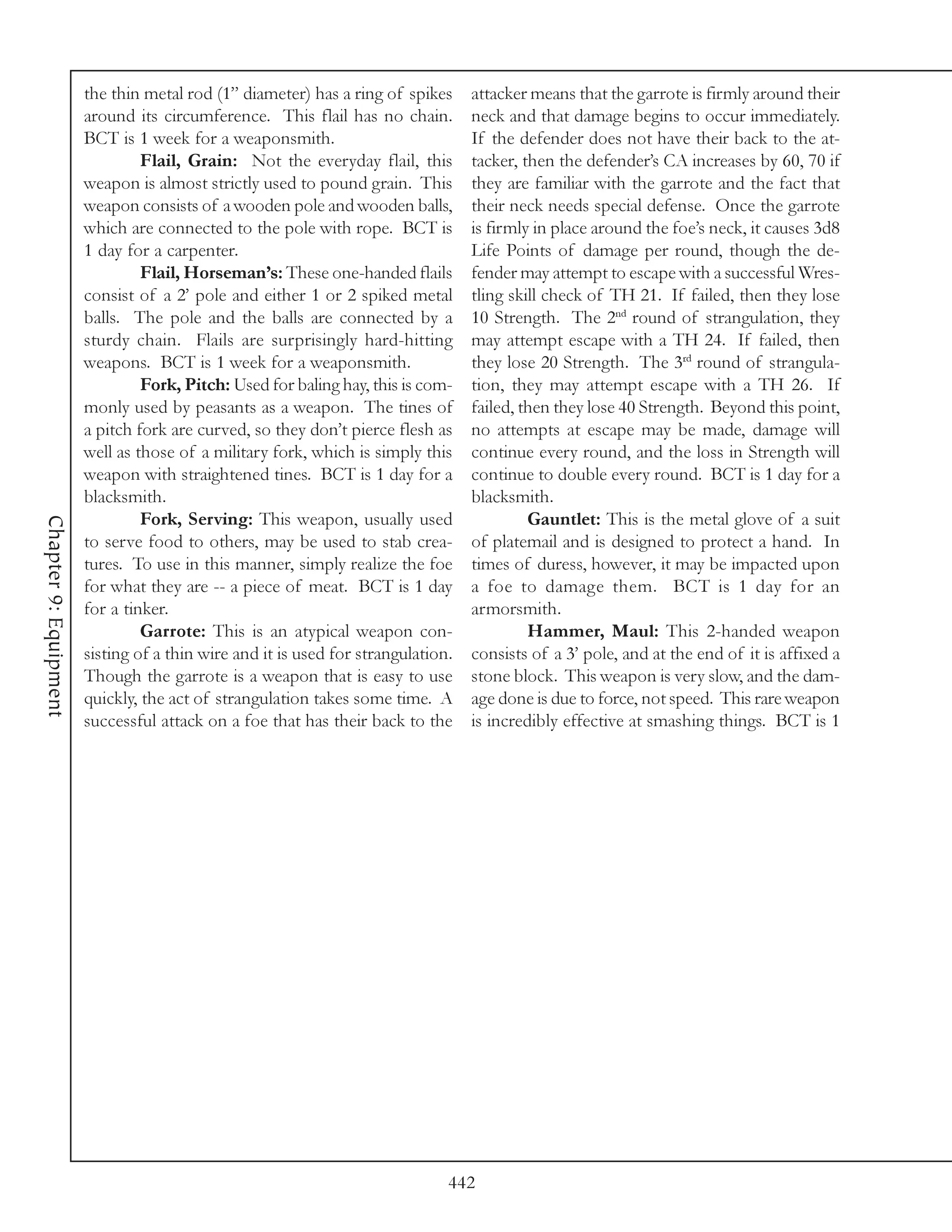 the thin metal rod (1” diameter) has a ring of spikes      attacker means that the garrote is firmly around their
                       around its circumference. This flail has no chain.         neck and that damage begins to occur immediately.
                       BCT is 1 week for a weaponsmith.                           If the defender does not have their back to the at-
                                Flail, Grain: Not the everyday flail, this        tacker, then the defender’s CA increases by 60, 70 if
                       weapon is almost strictly used to pound grain. This        they are familiar with the garrote and the fact that
                       weapon consists of a wooden pole and wooden balls,         their neck needs special defense. Once the garrote
                       which are connected to the pole with rope. BCT is          is firmly in place around the foe’s neck, it causes 3d8
                       1 day for a carpenter.                                     Life Points of damage per round, though the de-
                                Flail, Horseman’s: These one-handed flails        fender may attempt to escape with a successful Wres-
                       consist of a 2’ pole and either 1 or 2 spiked metal        tling skill check of TH 21. If failed, then they lose
                       balls. The pole and the balls are connected by a           10 Strength. The 2nd round of strangulation, they
                       sturdy chain. Flails are surprisingly hard-hitting         may attempt escape with a TH 24. If failed, then
                       weapons. BCT is 1 week for a weaponsmith.                  they lose 20 Strength. The 3rd round of strangula-
                                Fork, Pitch: Used for baling hay, this is com-    tion, they may attempt escape with a TH 26. If
                       monly used by peasants as a weapon. The tines of           failed, then they lose 40 Strength. Beyond this point,
                       a pitch fork are curved, so they don’t pierce flesh as     no attempts at escape may be made, damage will
                       well as those of a military fork, which is simply this     continue every round, and the loss in Strength will
                       weapon with straightened tines. BCT is 1 day for a         continue to double every round. BCT is 1 day for a
                       blacksmith.                                                blacksmith.
                                Fork, Serving: This weapon, usually used                   Gauntlet: This is the metal glove of a suit
Chapter 9: Equipment




                       to serve food to others, may be used to stab crea-         of platemail and is designed to protect a hand. In
                       tures. To use in this manner, simply realize the foe       times of duress, however, it may be impacted upon
                       for what they are -- a piece of meat. BCT is 1 day         a foe to damage them. BCT is 1 day for an
                       for a tinker.                                              armorsmith.
                                Garrote: This is an atypical weapon con-                   Hammer, Maul: This 2-handed weapon
                       sisting of a thin wire and it is used for strangulation.   consists of a 3’ pole, and at the end of it is affixed a
                       Though the garrote is a weapon that is easy to use         stone block. This weapon is very slow, and the dam-
                       quickly, the act of strangulation takes some time. A       age done is due to force, not speed. This rare weapon
                       successful attack on a foe that has their back to the      is incredibly effective at smashing things. BCT is 1




                                                                              442
 