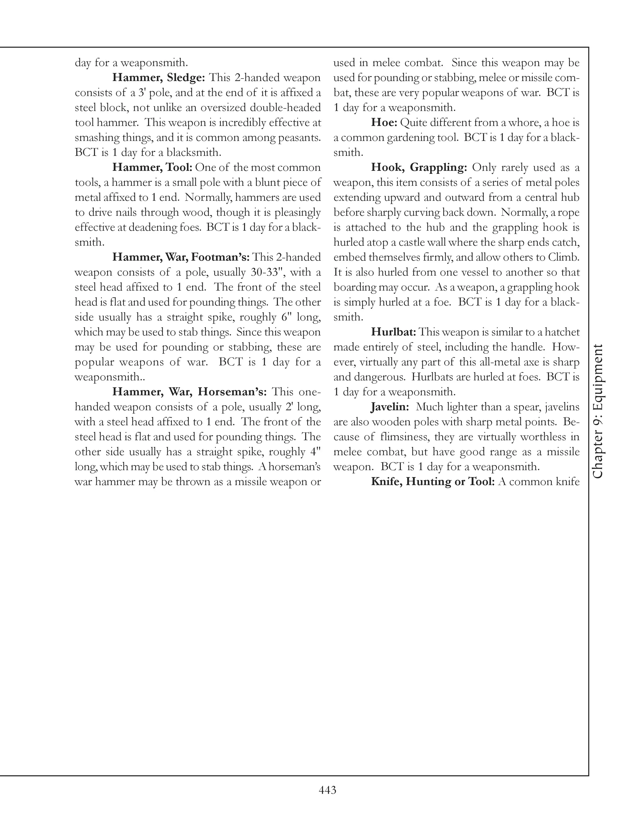 day for a weaponsmith.                                     used in melee combat. Since this weapon may be
         Hammer, Sledge: This 2-handed weapon              used for pounding or stabbing, melee or missile com-
consists of a 3' pole, and at the end of it is affixed a   bat, these are very popular weapons of war. BCT is
steel block, not unlike an oversized double-headed         1 day for a weaponsmith.
tool hammer. This weapon is incredibly effective at                 Hoe: Quite different from a whore, a hoe is
smashing things, and it is common among peasants.          a common gardening tool. BCT is 1 day for a black-
BCT is 1 day for a blacksmith.                             smith.
         Hammer, Tool: One of the most common                       Hook, Grappling: Only rarely used as a
tools, a hammer is a small pole with a blunt piece of      weapon, this item consists of a series of metal poles
metal affixed to 1 end. Normally, hammers are used         extending upward and outward from a central hub
to drive nails through wood, though it is pleasingly       before sharply curving back down. Normally, a rope
effective at deadening foes. BCT is 1 day for a black-     is attached to the hub and the grappling hook is
smith.                                                     hurled atop a castle wall where the sharp ends catch,
         Hammer, War, Footman’s: This 2-handed             embed themselves firmly, and allow others to Climb.
weapon consists of a pole, usually 30-33", with a          It is also hurled from one vessel to another so that
steel head affixed to 1 end. The front of the steel        boarding may occur. As a weapon, a grappling hook
head is flat and used for pounding things. The other       is simply hurled at a foe. BCT is 1 day for a black-
side usually has a straight spike, roughly 6" long,        smith.
which may be used to stab things. Since this weapon                 Hurlbat: This weapon is similar to a hatchet
may be used for pounding or stabbing, these are            made entirely of steel, including the handle. How-




                                                                                                                     Chapter 9: Equipment
popular weapons of war. BCT is 1 day for a                 ever, virtually any part of this all-metal axe is sharp
weaponsmith..                                              and dangerous. Hurlbats are hurled at foes. BCT is
         Hammer, War, Horseman’s: This one-                1 day for a weaponsmith.
handed weapon consists of a pole, usually 2' long,                  Javelin: Much lighter than a spear, javelins
with a steel head affixed to 1 end. The front of the       are also wooden poles with sharp metal points. Be-
steel head is flat and used for pounding things. The       cause of flimsiness, they are virtually worthless in
other side usually has a straight spike, roughly 4"        melee combat, but have good range as a missile
long, which may be used to stab things. A horseman’s       weapon. BCT is 1 day for a weaponsmith.
war hammer may be thrown as a missile weapon or                     Knife, Hunting or Tool: A common knife




                                                       443
 