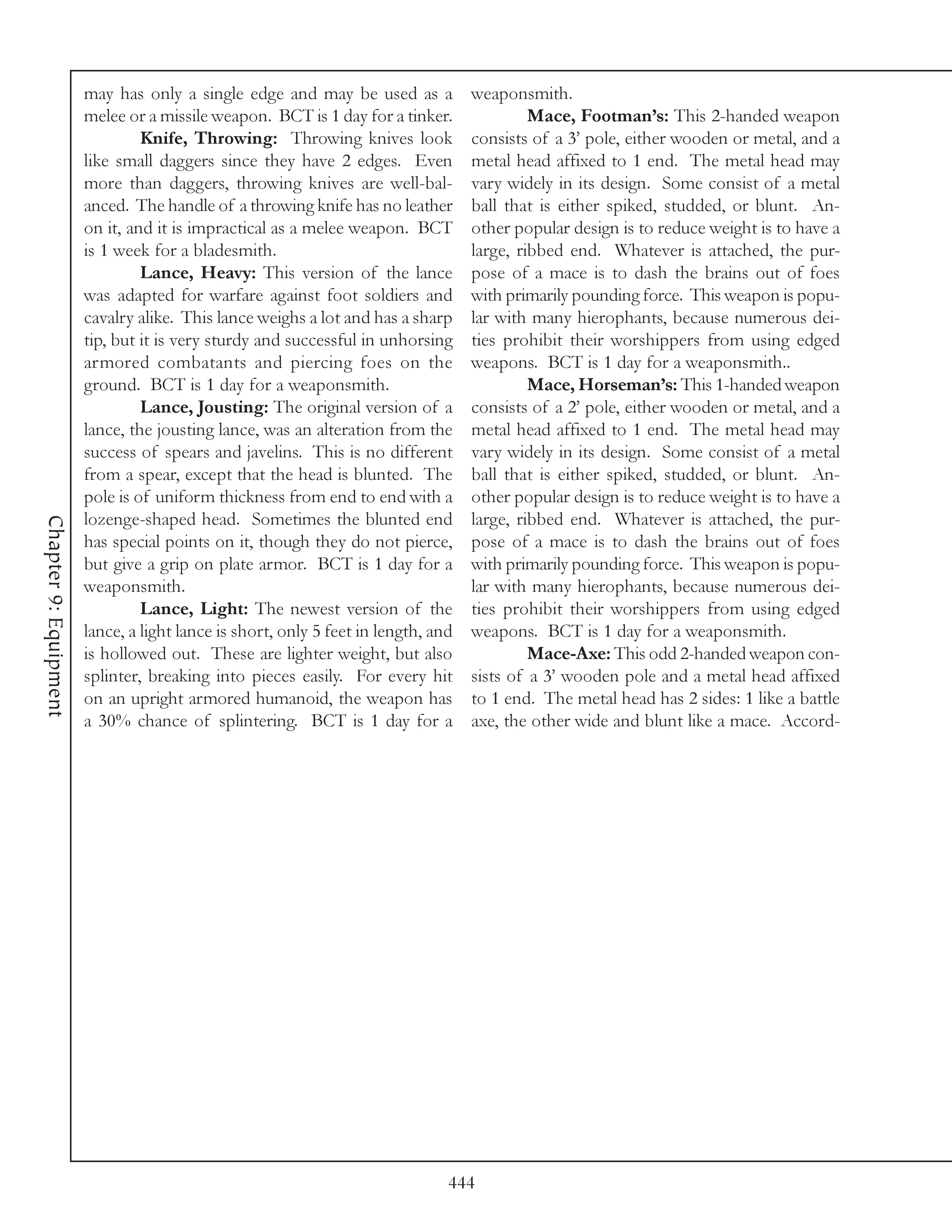 may has only a single edge and may be used as a             weaponsmith.
                       melee or a missile weapon. BCT is 1 day for a tinker.                Mace, Footman’s: This 2-handed weapon
                                Knife, Throwing: Throwing knives look              consists of a 3’ pole, either wooden or metal, and a
                       like small daggers since they have 2 edges. Even            metal head affixed to 1 end. The metal head may
                       more than daggers, throwing knives are well-bal-            vary widely in its design. Some consist of a metal
                       anced. The handle of a throwing knife has no leather        ball that is either spiked, studded, or blunt. An-
                       on it, and it is impractical as a melee weapon. BCT         other popular design is to reduce weight is to have a
                       is 1 week for a bladesmith.                                 large, ribbed end. Whatever is attached, the pur-
                                Lance, Heavy: This version of the lance            pose of a mace is to dash the brains out of foes
                       was adapted for warfare against foot soldiers and           with primarily pounding force. This weapon is popu-
                       cavalry alike. This lance weighs a lot and has a sharp      lar with many hierophants, because numerous dei-
                       tip, but it is very sturdy and successful in unhorsing      ties prohibit their worshippers from using edged
                       armored combatants and piercing foes on the                 weapons. BCT is 1 day for a weaponsmith..
                       ground. BCT is 1 day for a weaponsmith.                              Mace, Horseman’s: This 1-handed weapon
                                Lance, Jousting: The original version of a         consists of a 2’ pole, either wooden or metal, and a
                       lance, the jousting lance, was an alteration from the       metal head affixed to 1 end. The metal head may
                       success of spears and javelins. This is no different        vary widely in its design. Some consist of a metal
                       from a spear, except that the head is blunted. The          ball that is either spiked, studded, or blunt. An-
                       pole is of uniform thickness from end to end with a         other popular design is to reduce weight is to have a
                       lozenge-shaped head. Sometimes the blunted end              large, ribbed end. Whatever is attached, the pur-
Chapter 9: Equipment




                       has special points on it, though they do not pierce,        pose of a mace is to dash the brains out of foes
                       but give a grip on plate armor. BCT is 1 day for a          with primarily pounding force. This weapon is popu-
                       weaponsmith.                                                lar with many hierophants, because numerous dei-
                                Lance, Light: The newest version of the            ties prohibit their worshippers from using edged
                       lance, a light lance is short, only 5 feet in length, and   weapons. BCT is 1 day for a weaponsmith.
                       is hollowed out. These are lighter weight, but also                  Mace-Axe: This odd 2-handed weapon con-
                       splinter, breaking into pieces easily. For every hit        sists of a 3’ wooden pole and a metal head affixed
                       on an upright armored humanoid, the weapon has              to 1 end. The metal head has 2 sides: 1 like a battle
                       a 30% chance of splintering. BCT is 1 day for a             axe, the other wide and blunt like a mace. Accord-




                                                                               444
 