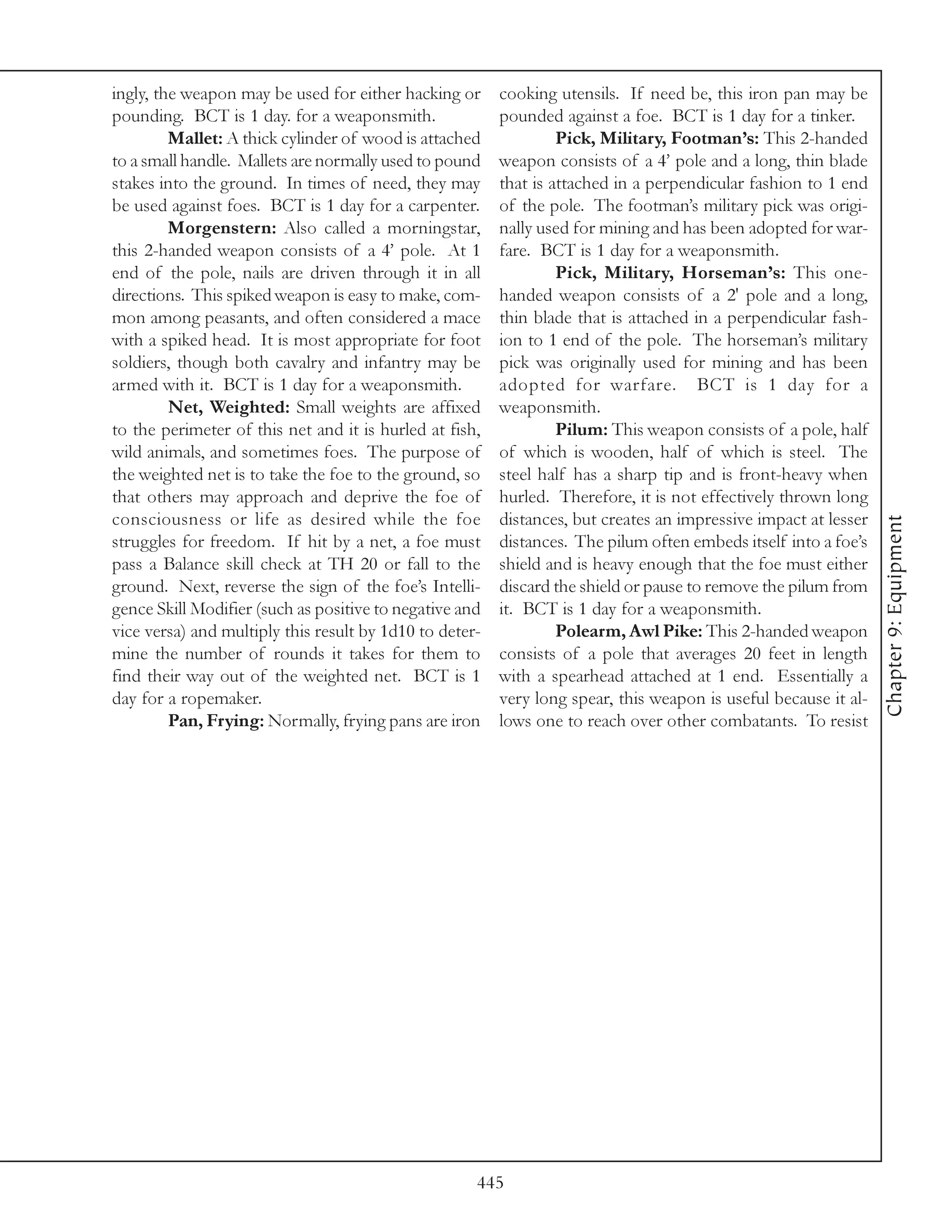 ingly, the weapon may be used for either hacking or      cooking utensils. If need be, this iron pan may be
pounding. BCT is 1 day. for a weaponsmith.               pounded against a foe. BCT is 1 day for a tinker.
         Mallet: A thick cylinder of wood is attached             Pick, Military, Footman’s: This 2-handed
to a small handle. Mallets are normally used to pound    weapon consists of a 4’ pole and a long, thin blade
stakes into the ground. In times of need, they may       that is attached in a perpendicular fashion to 1 end
be used against foes. BCT is 1 day for a carpenter.      of the pole. The footman’s military pick was origi-
         Morgenstern: Also called a morningstar,         nally used for mining and has been adopted for war-
this 2-handed weapon consists of a 4’ pole. At 1         fare. BCT is 1 day for a weaponsmith.
end of the pole, nails are driven through it in all               Pick, Military, Horseman’s: This one-
directions. This spiked weapon is easy to make, com-     handed weapon consists of a 2' pole and a long,
mon among peasants, and often considered a mace          thin blade that is attached in a perpendicular fash-
with a spiked head. It is most appropriate for foot      ion to 1 end of the pole. The horseman’s military
soldiers, though both cavalry and infantry may be        pick was originally used for mining and has been
armed with it. BCT is 1 day for a weaponsmith.           adopted for warfare. BCT is 1 day for a
         Net, Weighted: Small weights are affixed        weaponsmith.
to the perimeter of this net and it is hurled at fish,            Pilum: This weapon consists of a pole, half
wild animals, and sometimes foes. The purpose of         of which is wooden, half of which is steel. The
the weighted net is to take the foe to the ground, so    steel half has a sharp tip and is front-heavy when
that others may approach and deprive the foe of          hurled. Therefore, it is not effectively thrown long
consciousness or life as desired while the foe           distances, but creates an impressive impact at lesser




                                                                                                                 Chapter 9: Equipment
struggles for freedom. If hit by a net, a foe must       distances. The pilum often embeds itself into a foe’s
pass a Balance skill check at TH 20 or fall to the       shield and is heavy enough that the foe must either
ground. Next, reverse the sign of the foe’s Intelli-     discard the shield or pause to remove the pilum from
gence Skill Modifier (such as positive to negative and   it. BCT is 1 day for a weaponsmith.
vice versa) and multiply this result by 1d10 to deter-            Polearm, Awl Pike: This 2-handed weapon
mine the number of rounds it takes for them to           consists of a pole that averages 20 feet in length
find their way out of the weighted net. BCT is 1         with a spearhead attached at 1 end. Essentially a
day for a ropemaker.                                     very long spear, this weapon is useful because it al-
         Pan, Frying: Normally, frying pans are iron     lows one to reach over other combatants. To resist




                                                     445
 