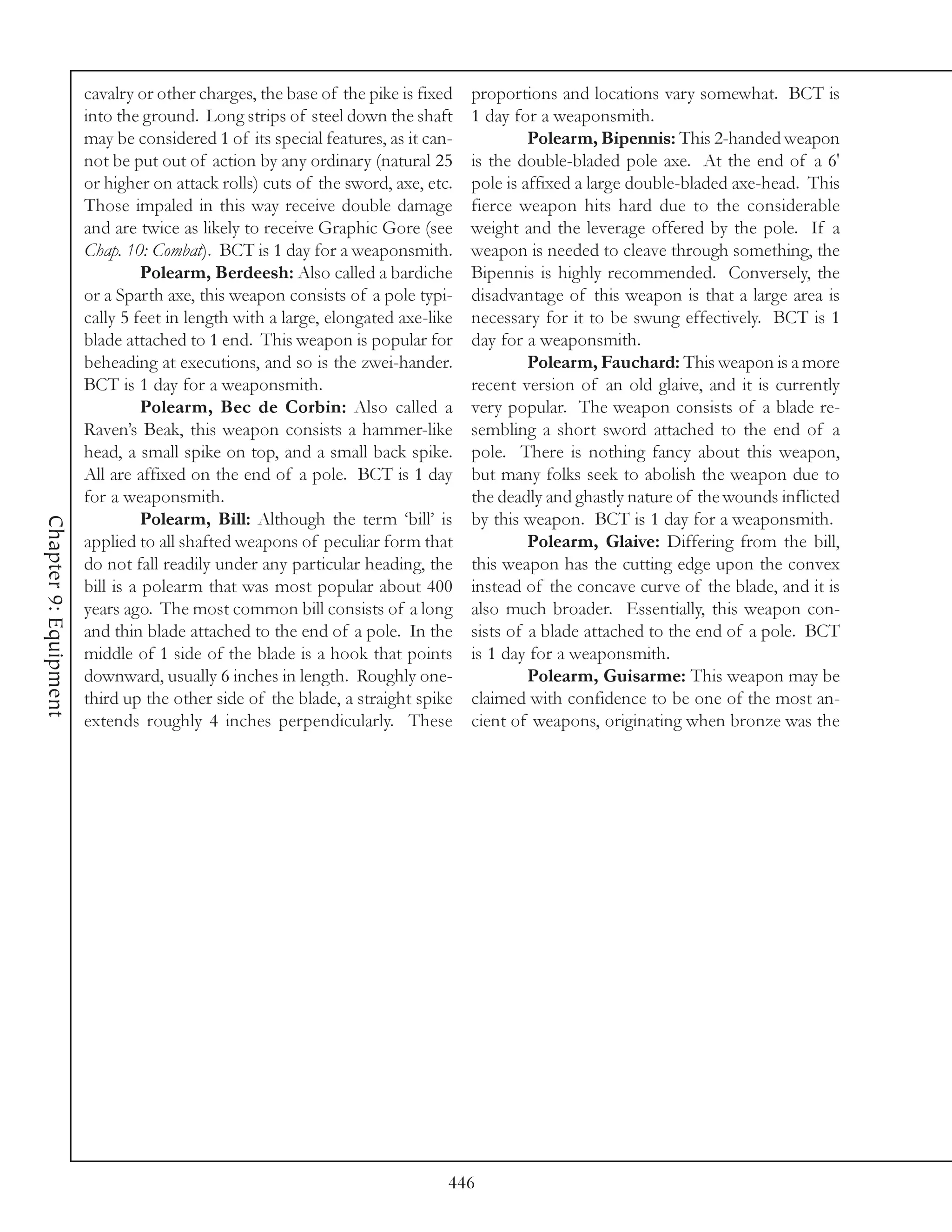 cavalry or other charges, the base of the pike is fixed   proportions and locations vary somewhat. BCT is
                       into the ground. Long strips of steel down the shaft      1 day for a weaponsmith.
                       may be considered 1 of its special features, as it can-            Polearm, Bipennis: This 2-handed weapon
                       not be put out of action by any ordinary (natural 25      is the double-bladed pole axe. At the end of a 6'
                       or higher on attack rolls) cuts of the sword, axe, etc.   pole is affixed a large double-bladed axe-head. This
                       Those impaled in this way receive double damage           fierce weapon hits hard due to the considerable
                       and are twice as likely to receive Graphic Gore (see      weight and the leverage offered by the pole. If a
                       Chap. 10: Combat). BCT is 1 day for a weaponsmith.        weapon is needed to cleave through something, the
                                 Polearm, Berdeesh: Also called a bardiche       Bipennis is highly recommended. Conversely, the
                       or a Sparth axe, this weapon consists of a pole typi-     disadvantage of this weapon is that a large area is
                       cally 5 feet in length with a large, elongated axe-like   necessary for it to be swung effectively. BCT is 1
                       blade attached to 1 end. This weapon is popular for       day for a weaponsmith.
                       beheading at executions, and so is the zwei-hander.                Polearm, Fauchard: This weapon is a more
                       BCT is 1 day for a weaponsmith.                           recent version of an old glaive, and it is currently
                                 Polearm, Bec de Corbin: Also called a           very popular. The weapon consists of a blade re-
                       Raven’s Beak, this weapon consists a hammer-like          sembling a short sword attached to the end of a
                       head, a small spike on top, and a small back spike.       pole. There is nothing fancy about this weapon,
                       All are affixed on the end of a pole. BCT is 1 day        but many folks seek to abolish the weapon due to
                       for a weaponsmith.                                        the deadly and ghastly nature of the wounds inflicted
                                 Polearm, Bill: Although the term ‘bill’ is      by this weapon. BCT is 1 day for a weaponsmith.
Chapter 9: Equipment




                       applied to all shafted weapons of peculiar form that               Polearm, Glaive: Differing from the bill,
                       do not fall readily under any particular heading, the     this weapon has the cutting edge upon the convex
                       bill is a polearm that was most popular about 400         instead of the concave curve of the blade, and it is
                       years ago. The most common bill consists of a long        also much broader. Essentially, this weapon con-
                       and thin blade attached to the end of a pole. In the      sists of a blade attached to the end of a pole. BCT
                       middle of 1 side of the blade is a hook that points       is 1 day for a weaponsmith.
                       downward, usually 6 inches in length. Roughly one-                 Polearm, Guisarme: This weapon may be
                       third up the other side of the blade, a straight spike    claimed with confidence to be one of the most an-
                       extends roughly 4 inches perpendicularly. These           cient of weapons, originating when bronze was the




                                                                             446
 