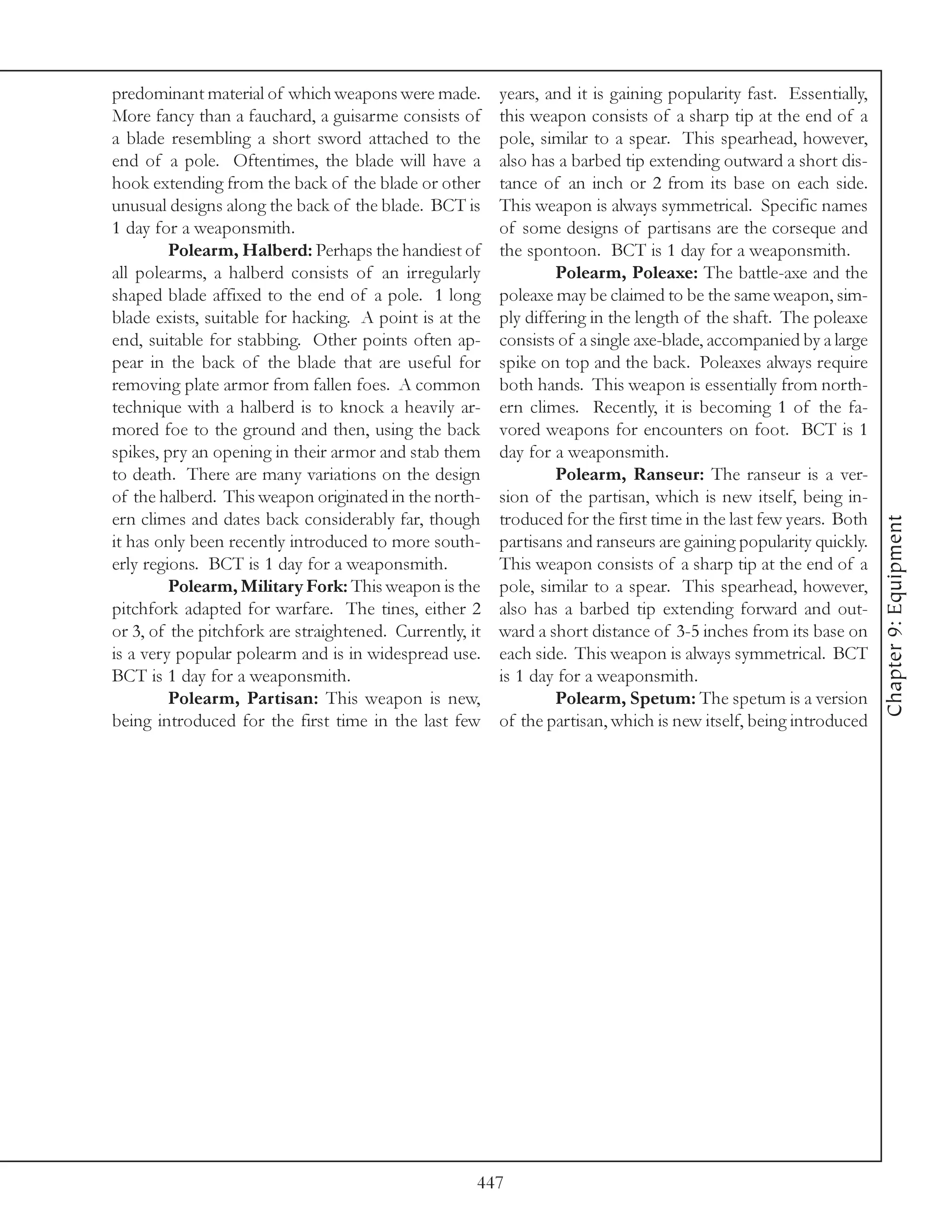 predominant material of which weapons were made.         years, and it is gaining popularity fast. Essentially,
More fancy than a fauchard, a guisarme consists of       this weapon consists of a sharp tip at the end of a
a blade resembling a short sword attached to the         pole, similar to a spear. This spearhead, however,
end of a pole. Oftentimes, the blade will have a         also has a barbed tip extending outward a short dis-
hook extending from the back of the blade or other       tance of an inch or 2 from its base on each side.
unusual designs along the back of the blade. BCT is      This weapon is always symmetrical. Specific names
1 day for a weaponsmith.                                 of some designs of partisans are the corseque and
         Polearm, Halberd: Perhaps the handiest of       the spontoon. BCT is 1 day for a weaponsmith.
all polearms, a halberd consists of an irregularly                Polearm, Poleaxe: The battle-axe and the
shaped blade affixed to the end of a pole. 1 long        poleaxe may be claimed to be the same weapon, sim-
blade exists, suitable for hacking. A point is at the    ply differing in the length of the shaft. The poleaxe
end, suitable for stabbing. Other points often ap-       consists of a single axe-blade, accompanied by a large
pear in the back of the blade that are useful for        spike on top and the back. Poleaxes always require
removing plate armor from fallen foes. A common          both hands. This weapon is essentially from north-
technique with a halberd is to knock a heavily ar-       ern climes. Recently, it is becoming 1 of the fa-
mored foe to the ground and then, using the back         vored weapons for encounters on foot. BCT is 1
spikes, pry an opening in their armor and stab them      day for a weaponsmith.
to death. There are many variations on the design                 Polearm, Ranseur: The ranseur is a ver-
of the halberd. This weapon originated in the north-     sion of the partisan, which is new itself, being in-
ern climes and dates back considerably far, though       troduced for the first time in the last few years. Both




                                                                                                                   Chapter 9: Equipment
it has only been recently introduced to more south-      partisans and ranseurs are gaining popularity quickly.
erly regions. BCT is 1 day for a weaponsmith.            This weapon consists of a sharp tip at the end of a
         Polearm, Military Fork: This weapon is the      pole, similar to a spear. This spearhead, however,
pitchfork adapted for warfare. The tines, either 2       also has a barbed tip extending forward and out-
or 3, of the pitchfork are straightened. Currently, it   ward a short distance of 3-5 inches from its base on
is a very popular polearm and is in widespread use.      each side. This weapon is always symmetrical. BCT
BCT is 1 day for a weaponsmith.                          is 1 day for a weaponsmith.
         Polearm, Partisan: This weapon is new,                   Polearm, Spetum: The spetum is a version
being introduced for the first time in the last few      of the partisan, which is new itself, being introduced




                                                     447
 