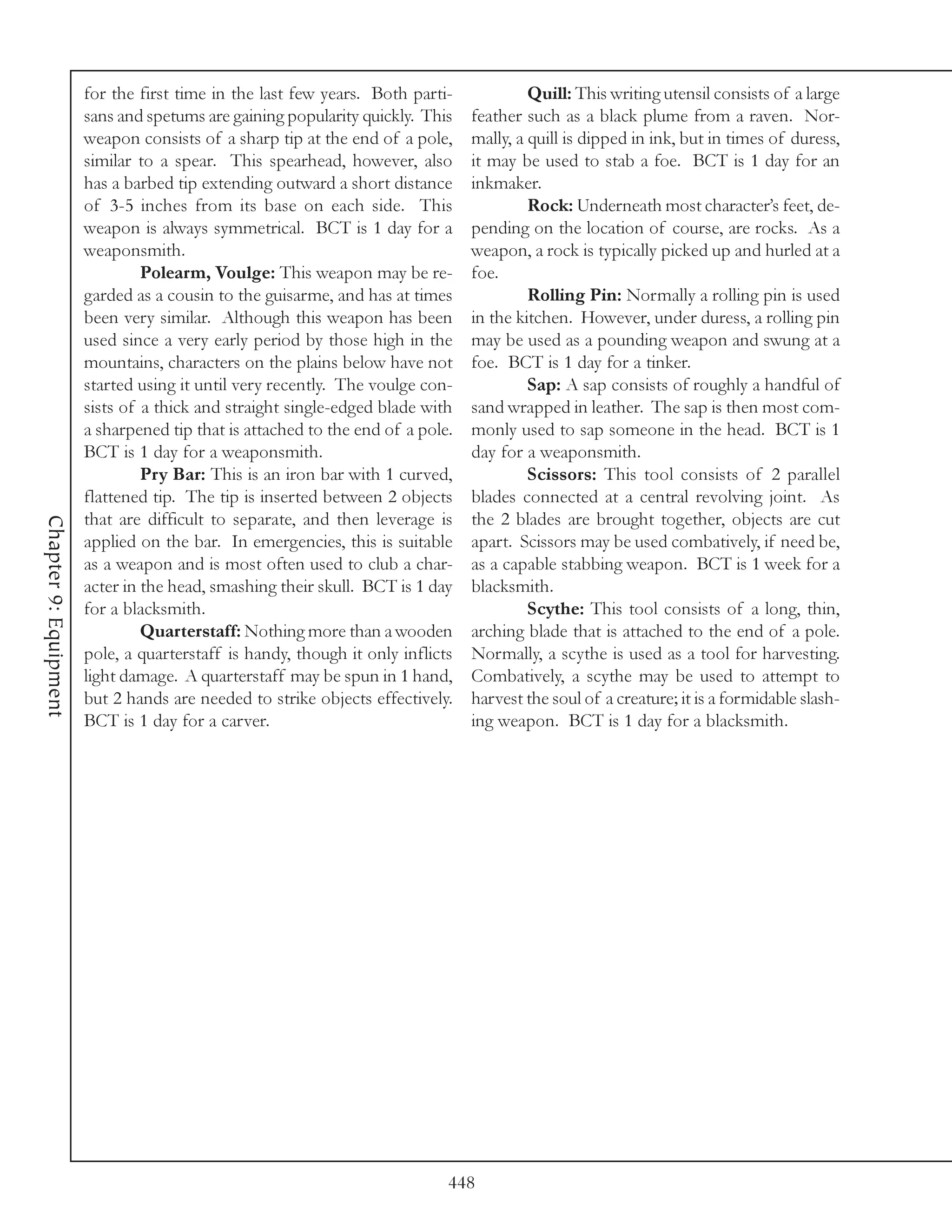 for the first time in the last few years. Both parti-             Quill: This writing utensil consists of a large
                       sans and spetums are gaining popularity quickly. This    feather such as a black plume from a raven. Nor-
                       weapon consists of a sharp tip at the end of a pole,     mally, a quill is dipped in ink, but in times of duress,
                       similar to a spear. This spearhead, however, also        it may be used to stab a foe. BCT is 1 day for an
                       has a barbed tip extending outward a short distance      inkmaker.
                       of 3-5 inches from its base on each side. This                    Rock: Underneath most character’s feet, de-
                       weapon is always symmetrical. BCT is 1 day for a         pending on the location of course, are rocks. As a
                       weaponsmith.                                             weapon, a rock is typically picked up and hurled at a
                                Polearm, Voulge: This weapon may be re-         foe.
                       garded as a cousin to the guisarme, and has at times              Rolling Pin: Normally a rolling pin is used
                       been very similar. Although this weapon has been         in the kitchen. However, under duress, a rolling pin
                       used since a very early period by those high in the      may be used as a pounding weapon and swung at a
                       mountains, characters on the plains below have not       foe. BCT is 1 day for a tinker.
                       started using it until very recently. The voulge con-             Sap: A sap consists of roughly a handful of
                       sists of a thick and straight single-edged blade with    sand wrapped in leather. The sap is then most com-
                       a sharpened tip that is attached to the end of a pole.   monly used to sap someone in the head. BCT is 1
                       BCT is 1 day for a weaponsmith.                          day for a weaponsmith.
                                Pry Bar: This is an iron bar with 1 curved,              Scissors: This tool consists of 2 parallel
                       flattened tip. The tip is inserted between 2 objects     blades connected at a central revolving joint. As
                       that are difficult to separate, and then leverage is     the 2 blades are brought together, objects are cut
Chapter 9: Equipment




                       applied on the bar. In emergencies, this is suitable     apart. Scissors may be used combatively, if need be,
                       as a weapon and is most often used to club a char-       as a capable stabbing weapon. BCT is 1 week for a
                       acter in the head, smashing their skull. BCT is 1 day    blacksmith.
                       for a blacksmith.                                                 Scythe: This tool consists of a long, thin,
                                Quarterstaff: Nothing more than a wooden        arching blade that is attached to the end of a pole.
                       pole, a quarterstaff is handy, though it only inflicts   Normally, a scythe is used as a tool for harvesting.
                       light damage. A quarterstaff may be spun in 1 hand,      Combatively, a scythe may be used to attempt to
                       but 2 hands are needed to strike objects effectively.    harvest the soul of a creature; it is a formidable slash-
                       BCT is 1 day for a carver.                               ing weapon. BCT is 1 day for a blacksmith.




                                                                            448
 