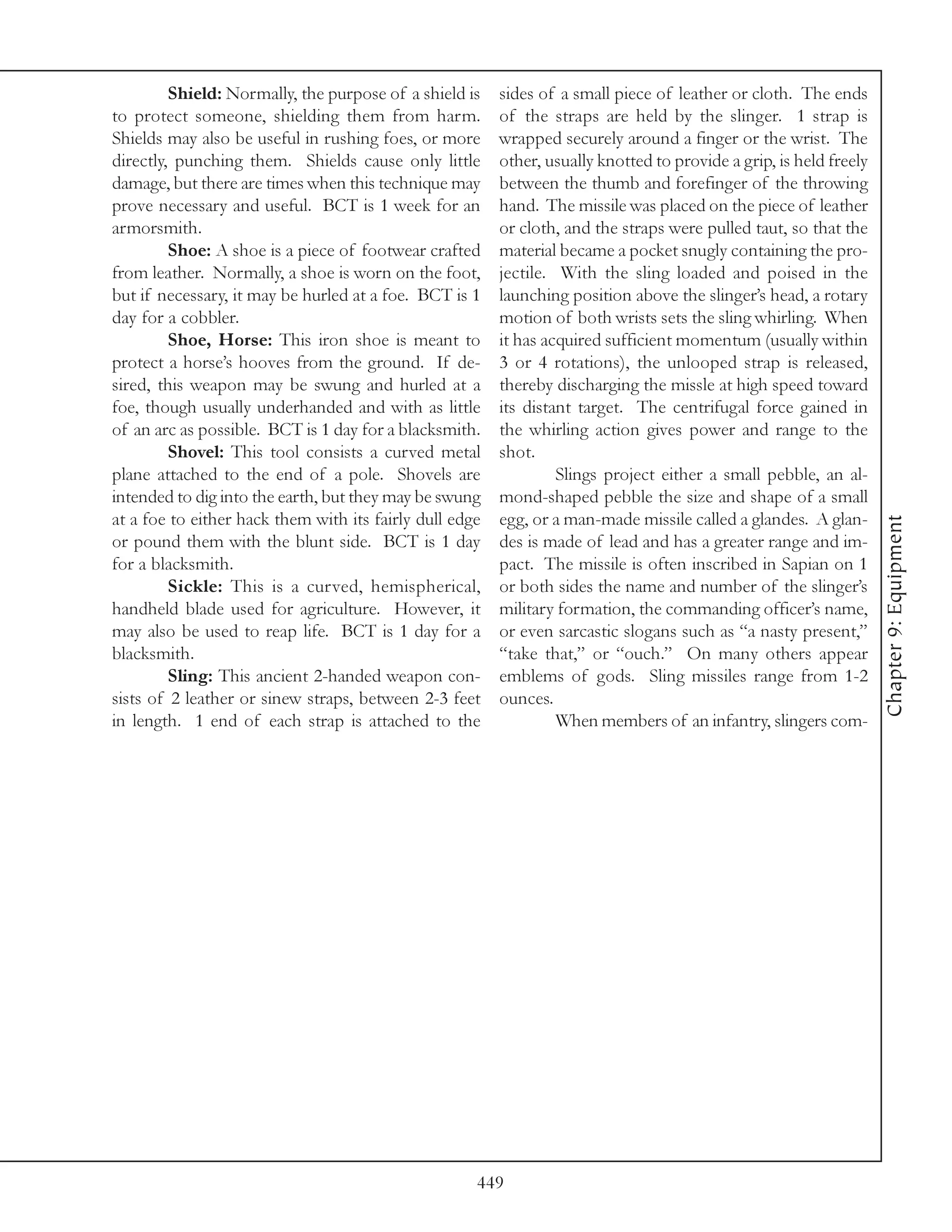 Shield: Normally, the purpose of a shield is    sides of a small piece of leather or cloth. The ends
to protect someone, shielding them from harm.            of the straps are held by the slinger. 1 strap is
Shields may also be useful in rushing foes, or more      wrapped securely around a finger or the wrist. The
directly, punching them. Shields cause only little       other, usually knotted to provide a grip, is held freely
damage, but there are times when this technique may      between the thumb and forefinger of the throwing
prove necessary and useful. BCT is 1 week for an         hand. The missile was placed on the piece of leather
armorsmith.                                              or cloth, and the straps were pulled taut, so that the
         Shoe: A shoe is a piece of footwear crafted     material became a pocket snugly containing the pro-
from leather. Normally, a shoe is worn on the foot,      jectile. With the sling loaded and poised in the
but if necessary, it may be hurled at a foe. BCT is 1    launching position above the slinger’s head, a rotary
day for a cobbler.                                       motion of both wrists sets the sling whirling. When
         Shoe, Horse: This iron shoe is meant to         it has acquired sufficient momentum (usually within
protect a horse’s hooves from the ground. If de-         3 or 4 rotations), the unlooped strap is released,
sired, this weapon may be swung and hurled at a          thereby discharging the missle at high speed toward
foe, though usually underhanded and with as little       its distant target. The centrifugal force gained in
of an arc as possible. BCT is 1 day for a blacksmith.    the whirling action gives power and range to the
         Shovel: This tool consists a curved metal       shot.
plane attached to the end of a pole. Shovels are                  Slings project either a small pebble, an al-
intended to dig into the earth, but they may be swung    mond-shaped pebble the size and shape of a small
at a foe to either hack them with its fairly dull edge   egg, or a man-made missile called a glandes. A glan-




                                                                                                                    Chapter 9: Equipment
or pound them with the blunt side. BCT is 1 day          des is made of lead and has a greater range and im-
for a blacksmith.                                        pact. The missile is often inscribed in Sapian on 1
         Sickle: This is a curved, hemispherical,        or both sides the name and number of the slinger’s
handheld blade used for agriculture. However, it         military formation, the commanding officer’s name,
may also be used to reap life. BCT is 1 day for a        or even sarcastic slogans such as “a nasty present,”
blacksmith.                                              “take that,” or “ouch.” On many others appear
         Sling: This ancient 2-handed weapon con-        emblems of gods. Sling missiles range from 1-2
sists of 2 leather or sinew straps, between 2-3 feet     ounces.
in length. 1 end of each strap is attached to the                 When members of an infantry, slingers com-




                                                     449
 