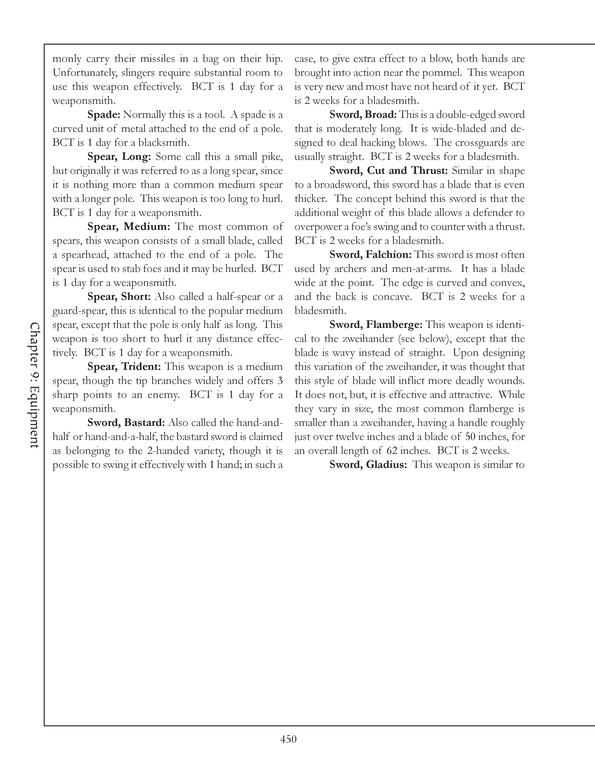 monly carry their missiles in a bag on their hip.          case, to give extra effect to a blow, both hands are
                       Unfortunately, slingers require substantial room to        brought into action near the pommel. This weapon
                       use this weapon effectively. BCT is 1 day for a            is very new and most have not heard of it yet. BCT
                       weaponsmith.                                               is 2 weeks for a bladesmith.
                                Spade: Normally this is a tool. A spade is a               Sword, Broad: This is a double-edged sword
                       curved unit of metal attached to the end of a pole.        that is moderately long. It is wide-bladed and de-
                       BCT is 1 day for a blacksmith.                             signed to deal hacking blows. The crossguards are
                                Spear, Long: Some call this a small pike,         usually straight. BCT is 2 weeks for a bladesmith.
                       but originally it was referred to as a long spear, since            Sword, Cut and Thrust: Similar in shape
                       it is nothing more than a common medium spear              to a broadsword, this sword has a blade that is even
                       with a longer pole. This weapon is too long to hurl.       thicker. The concept behind this sword is that the
                       BCT is 1 day for a weaponsmith.                            additional weight of this blade allows a defender to
                                Spear, Medium: The most common of                 overpower a foe’s swing and to counter with a thrust.
                       spears, this weapon consists of a small blade, called      BCT is 2 weeks for a bladesmith.
                       a spearhead, attached to the end of a pole. The                     Sword, Falchion: This sword is most often
                       spear is used to stab foes and it may be hurled. BCT       used by archers and men-at-arms. It has a blade
                       is 1 day for a weaponsmith.                                wide at the point. The edge is curved and convex,
                                Spear, Short: Also called a half-spear or a       and the back is concave. BCT is 2 weeks for a
                       guard-spear, this is identical to the popular medium       bladesmith.
                       spear, except that the pole is only half as long. This              Sword, Flamberge: This weapon is identi-
Chapter 9: Equipment




                       weapon is too short to hurl it any distance effec-         cal to the zweihander (see below), except that the
                       tively. BCT is 1 day for a weaponsmith.                    blade is wavy instead of straight. Upon designing
                                Spear, Trident: This weapon is a medium           this variation of the zweihander, it was thought that
                       spear, though the tip branches widely and offers 3         this style of blade will inflict more deadly wounds.
                       sharp points to an enemy. BCT is 1 day for a               It does not, but, it is effective and attractive. While
                       weaponsmith.                                               they vary in size, the most common flamberge is
                                Sword, Bastard: Also called the hand-and-         smaller than a zweihander, having a handle roughly
                       half or hand-and-a-half, the bastard sword is claimed      just over twelve inches and a blade of 50 inches, for
                       as belonging to the 2-handed variety, though it is         an overall length of 62 inches. BCT is 2 weeks.
                       possible to swing it effectively with 1 hand; in such a             Sword, Gladius: This weapon is similar to




                                                                              450
 