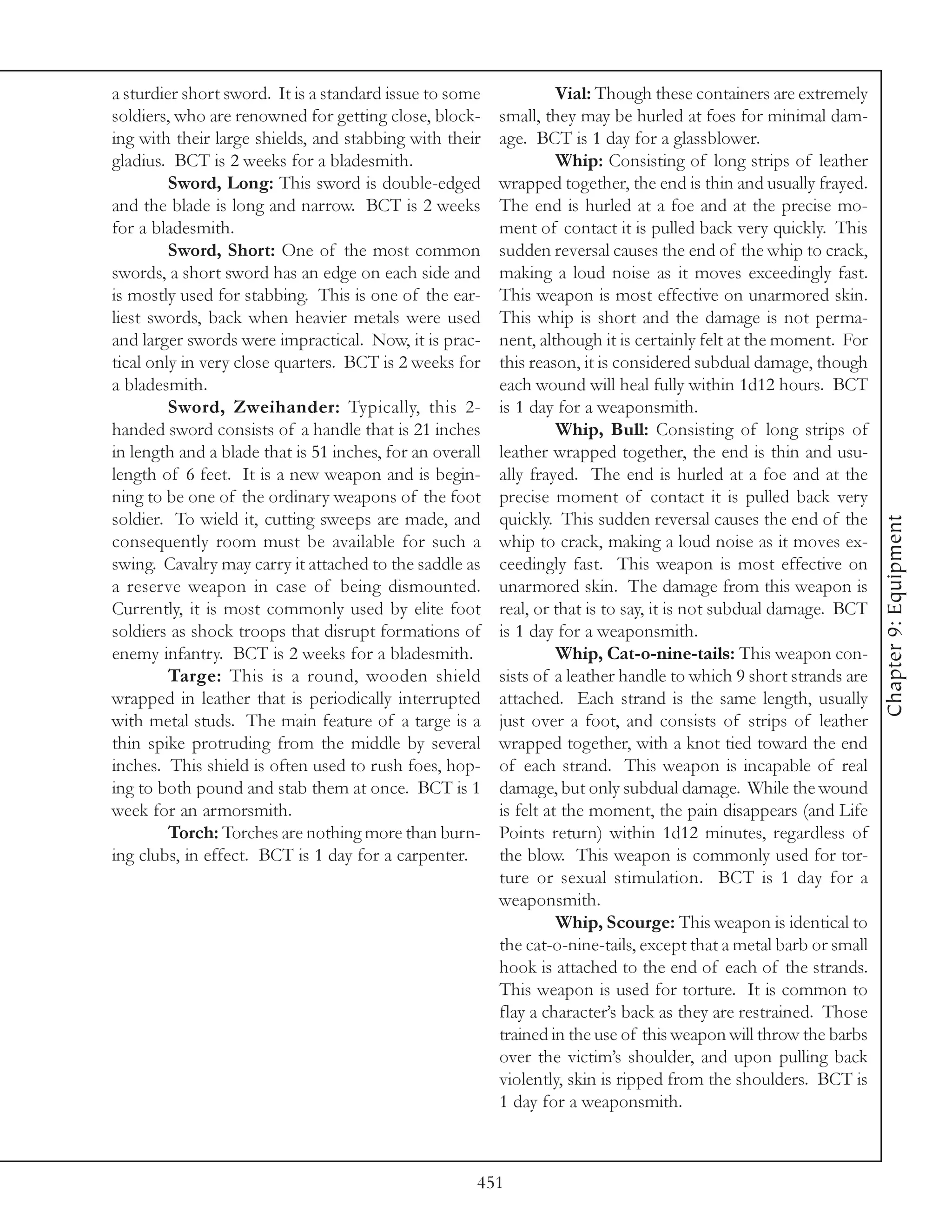 a sturdier short sword. It is a standard issue to some              Vial: Though these containers are extremely
soldiers, who are renowned for getting close, block-      small, they may be hurled at foes for minimal dam-
ing with their large shields, and stabbing with their     age. BCT is 1 day for a glassblower.
gladius. BCT is 2 weeks for a bladesmith.                           Whip: Consisting of long strips of leather
         Sword, Long: This sword is double-edged          wrapped together, the end is thin and usually frayed.
and the blade is long and narrow. BCT is 2 weeks          The end is hurled at a foe and at the precise mo-
for a bladesmith.                                         ment of contact it is pulled back very quickly. This
         Sword, Short: One of the most common             sudden reversal causes the end of the whip to crack,
swords, a short sword has an edge on each side and        making a loud noise as it moves exceedingly fast.
is mostly used for stabbing. This is one of the ear-      This weapon is most effective on unarmored skin.
liest swords, back when heavier metals were used          This whip is short and the damage is not perma-
and larger swords were impractical. Now, it is prac-      nent, although it is certainly felt at the moment. For
tical only in very close quarters. BCT is 2 weeks for     this reason, it is considered subdual damage, though
a bladesmith.                                             each wound will heal fully within 1d12 hours. BCT
         Sword, Zweihander: Typically, this 2-            is 1 day for a weaponsmith.
handed sword consists of a handle that is 21 inches                 Whip, Bull: Consisting of long strips of
in length and a blade that is 51 inches, for an overall   leather wrapped together, the end is thin and usu-
length of 6 feet. It is a new weapon and is begin-        ally frayed. The end is hurled at a foe and at the
ning to be one of the ordinary weapons of the foot        precise moment of contact it is pulled back very
soldier. To wield it, cutting sweeps are made, and        quickly. This sudden reversal causes the end of the




                                                                                                                    Chapter 9: Equipment
consequently room must be available for such a            whip to crack, making a loud noise as it moves ex-
swing. Cavalry may carry it attached to the saddle as     ceedingly fast. This weapon is most effective on
a reserve weapon in case of being dismounted.             unarmored skin. The damage from this weapon is
Currently, it is most commonly used by elite foot         real, or that is to say, it is not subdual damage. BCT
soldiers as shock troops that disrupt formations of       is 1 day for a weaponsmith.
enemy infantry. BCT is 2 weeks for a bladesmith.                    Whip, Cat-o-nine-tails: This weapon con-
         Targe: This is a round, wooden shield            sists of a leather handle to which 9 short strands are
wrapped in leather that is periodically interrupted       attached. Each strand is the same length, usually
with metal studs. The main feature of a targe is a        just over a foot, and consists of strips of leather
thin spike protruding from the middle by several          wrapped together, with a knot tied toward the end
inches. This shield is often used to rush foes, hop-      of each strand. This weapon is incapable of real
ing to both pound and stab them at once. BCT is 1         damage, but only subdual damage. While the wound
week for an armorsmith.                                   is felt at the moment, the pain disappears (and Life
         Torch: Torches are nothing more than burn-       Points return) within 1d12 minutes, regardless of
ing clubs, in effect. BCT is 1 day for a carpenter.       the blow. This weapon is commonly used for tor-
                                                          ture or sexual stimulation. BCT is 1 day for a
                                                          weaponsmith.
                                                                    Whip, Scourge: This weapon is identical to
                                                          the cat-o-nine-tails, except that a metal barb or small
                                                          hook is attached to the end of each of the strands.
                                                          This weapon is used for torture. It is common to
                                                          flay a character’s back as they are restrained. Those
                                                          trained in the use of this weapon will throw the barbs
                                                          over the victim’s shoulder, and upon pulling back
                                                          violently, skin is ripped from the shoulders. BCT is
                                                          1 day for a weaponsmith.



                                                      451
 