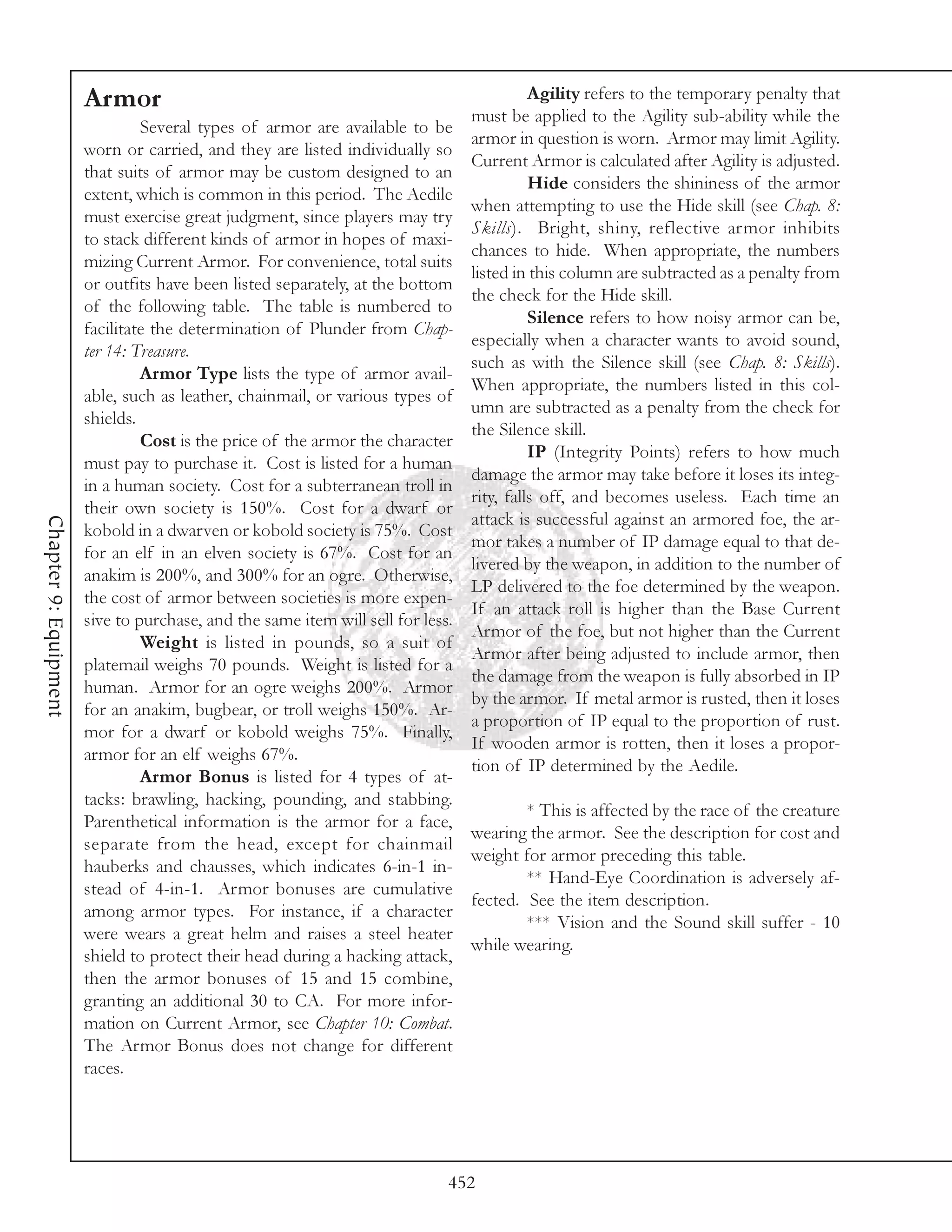 Armor                                                               Agility refers to the temporary penalty that
                                                                                 must be applied to the Agility sub-ability while the
                                Several types of armor are available to be
                                                                                 armor in question is worn. Armor may limit Agility.
                       worn or carried, and they are listed individually so
                                                                                 Current Armor is calculated after Agility is adjusted.
                       that suits of armor may be custom designed to an
                                                                                           Hide considers the shininess of the armor
                       extent, which is common in this period. The Aedile
                                                                                 when attempting to use the Hide skill (see Chap. 8:
                       must exercise great judgment, since players may try
                                                                                 Skills). Bright, shiny, reflective armor inhibits
                       to stack different kinds of armor in hopes of maxi-
                                                                                 chances to hide. When appropriate, the numbers
                       mizing Current Armor. For convenience, total suits
                                                                                 listed in this column are subtracted as a penalty from
                       or outfits have been listed separately, at the bottom
                                                                                 the check for the Hide skill.
                       of the following table. The table is numbered to
                                                                                           Silence refers to how noisy armor can be,
                       facilitate the determination of Plunder from Chap-
                                                                                 especially when a character wants to avoid sound,
                       ter 14: Treasure.
                                                                                 such as with the Silence skill (see Chap. 8: Skills).
                                Armor Type lists the type of armor avail-
                                                                                 When appropriate, the numbers listed in this col-
                       able, such as leather, chainmail, or various types of
                                                                                 umn are subtracted as a penalty from the check for
                       shields.
                                                                                 the Silence skill.
                                Cost is the price of the armor the character
                                                                                           IP (Integrity Points) refers to how much
                       must pay to purchase it. Cost is listed for a human
                                                                                 damage the armor may take before it loses its integ-
                       in a human society. Cost for a subterranean troll in
                                                                                 rity, falls off, and becomes useless. Each time an
                       their own society is 150%. Cost for a dwarf or
                                                                                 attack is successful against an armored foe, the ar-
Chapter 9: Equipment




                       kobold in a dwarven or kobold society is 75%. Cost
                                                                                 mor takes a number of IP damage equal to that de-
                       for an elf in an elven society is 67%. Cost for an
                                                                                 livered by the weapon, in addition to the number of
                       anakim is 200%, and 300% for an ogre. Otherwise,
                                                                                 LP delivered to the foe determined by the weapon.
                       the cost of armor between societies is more expen-
                                                                                 If an attack roll is higher than the Base Current
                       sive to purchase, and the same item will sell for less.
                                                                                 Armor of the foe, but not higher than the Current
                                Weight is listed in pounds, so a suit of
                                                                                 Armor after being adjusted to include armor, then
                       platemail weighs 70 pounds. Weight is listed for a
                                                                                 the damage from the weapon is fully absorbed in IP
                       human. Armor for an ogre weighs 200%. Armor
                                                                                 by the armor. If metal armor is rusted, then it loses
                       for an anakim, bugbear, or troll weighs 150%. Ar-
                                                                                 a proportion of IP equal to the proportion of rust.
                       mor for a dwarf or kobold weighs 75%. Finally,
                                                                                 If wooden armor is rotten, then it loses a propor-
                       armor for an elf weighs 67%.
                                                                                 tion of IP determined by the Aedile.
                                Armor Bonus is listed for 4 types of at-
                       tacks: brawling, hacking, pounding, and stabbing.
                                                                                         * This is affected by the race of the creature
                       Parenthetical information is the armor for a face,
                                                                                 wearing the armor. See the description for cost and
                       separate from the head, except for chainmail
                                                                                 weight for armor preceding this table.
                       hauberks and chausses, which indicates 6-in-1 in-
                                                                                         ** Hand-Eye Coordination is adversely af-
                       stead of 4-in-1. Armor bonuses are cumulative
                                                                                 fected. See the item description.
                       among armor types. For instance, if a character
                                                                                         *** Vision and the Sound skill suffer - 10
                       were wears a great helm and raises a steel heater
                                                                                 while wearing.
                       shield to protect their head during a hacking attack,
                       then the armor bonuses of 15 and 15 combine,
                       granting an additional 30 to CA. For more infor-
                       mation on Current Armor, see Chapter 10: Combat.
                       The Armor Bonus does not change for different
                       races.




                                                                             452
 
