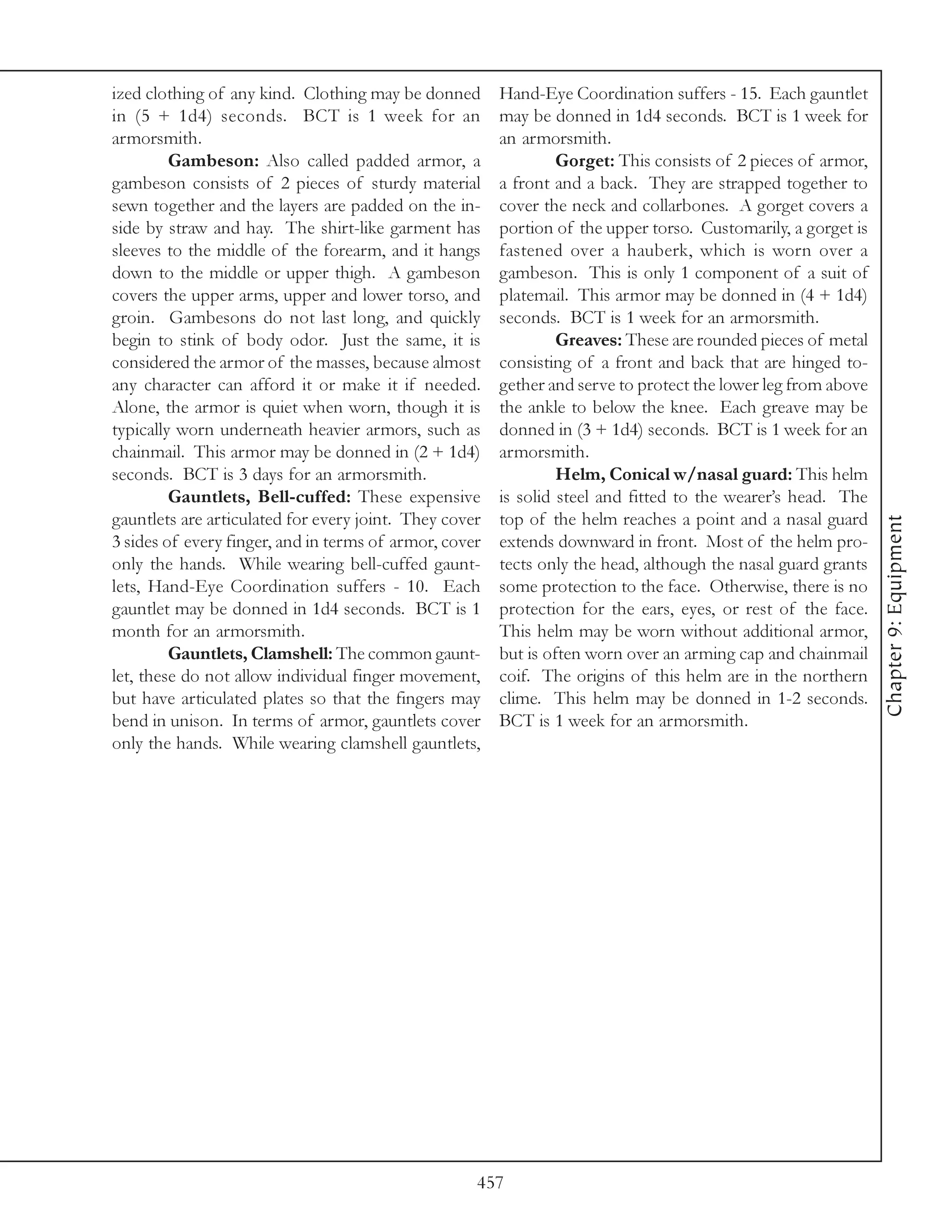ized clothing of any kind. Clothing may be donned       Hand-Eye Coordination suffers - 15. Each gauntlet
in (5 + 1d4) seconds. BCT is 1 week for an              may be donned in 1d4 seconds. BCT is 1 week for
armorsmith.                                             an armorsmith.
         Gambeson: Also called padded armor, a                   Gorget: This consists of 2 pieces of armor,
gambeson consists of 2 pieces of sturdy material        a front and a back. They are strapped together to
sewn together and the layers are padded on the in-      cover the neck and collarbones. A gorget covers a
side by straw and hay. The shirt-like garment has       portion of the upper torso. Customarily, a gorget is
sleeves to the middle of the forearm, and it hangs      fastened over a hauberk, which is worn over a
down to the middle or upper thigh. A gambeson           gambeson. This is only 1 component of a suit of
covers the upper arms, upper and lower torso, and       platemail. This armor may be donned in (4 + 1d4)
groin. Gambesons do not last long, and quickly          seconds. BCT is 1 week for an armorsmith.
begin to stink of body odor. Just the same, it is                Greaves: These are rounded pieces of metal
considered the armor of the masses, because almost      consisting of a front and back that are hinged to-
any character can afford it or make it if needed.       gether and serve to protect the lower leg from above
Alone, the armor is quiet when worn, though it is       the ankle to below the knee. Each greave may be
typically worn underneath heavier armors, such as       donned in (3 + 1d4) seconds. BCT is 1 week for an
chainmail. This armor may be donned in (2 + 1d4)        armorsmith.
seconds. BCT is 3 days for an armorsmith.                        Helm, Conical w/nasal guard: This helm
         Gauntlets, Bell-cuffed: These expensive        is solid steel and fitted to the wearer’s head. The
gauntlets are articulated for every joint. They cover   top of the helm reaches a point and a nasal guard




                                                                                                               Chapter 9: Equipment
3 sides of every finger, and in terms of armor, cover   extends downward in front. Most of the helm pro-
only the hands. While wearing bell-cuffed gaunt-        tects only the head, although the nasal guard grants
lets, Hand-Eye Coordination suffers - 10. Each          some protection to the face. Otherwise, there is no
gauntlet may be donned in 1d4 seconds. BCT is 1         protection for the ears, eyes, or rest of the face.
month for an armorsmith.                                This helm may be worn without additional armor,
         Gauntlets, Clamshell: The common gaunt-        but is often worn over an arming cap and chainmail
let, these do not allow individual finger movement,     coif. The origins of this helm are in the northern
but have articulated plates so that the fingers may     clime. This helm may be donned in 1-2 seconds.
bend in unison. In terms of armor, gauntlets cover      BCT is 1 week for an armorsmith.
only the hands. While wearing clamshell gauntlets,




                                                    457
 