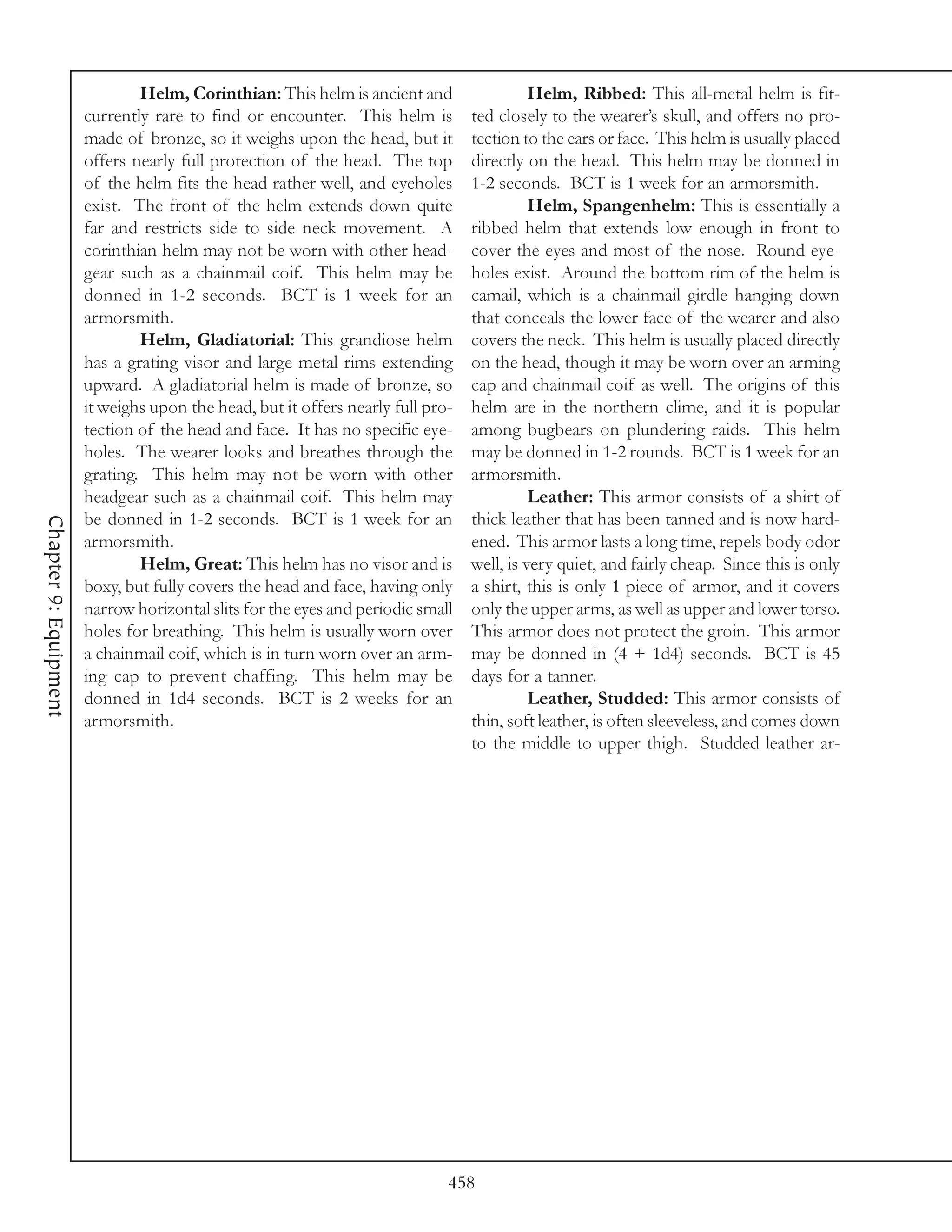 Helm, Corinthian: This helm is ancient and                  Helm, Ribbed: This all-metal helm is fit-
                       currently rare to find or encounter. This helm is         ted closely to the wearer’s skull, and offers no pro-
                       made of bronze, so it weighs upon the head, but it        tection to the ears or face. This helm is usually placed
                       offers nearly full protection of the head. The top        directly on the head. This helm may be donned in
                       of the helm fits the head rather well, and eyeholes       1-2 seconds. BCT is 1 week for an armorsmith.
                       exist. The front of the helm extends down quite                     Helm, Spangenhelm: This is essentially a
                       far and restricts side to side neck movement. A           ribbed helm that extends low enough in front to
                       corinthian helm may not be worn with other head-          cover the eyes and most of the nose. Round eye-
                       gear such as a chainmail coif. This helm may be           holes exist. Around the bottom rim of the helm is
                       donned in 1-2 seconds. BCT is 1 week for an               camail, which is a chainmail girdle hanging down
                       armorsmith.                                               that conceals the lower face of the wearer and also
                               Helm, Gladiatorial: This grandiose helm           covers the neck. This helm is usually placed directly
                       has a grating visor and large metal rims extending        on the head, though it may be worn over an arming
                       upward. A gladiatorial helm is made of bronze, so         cap and chainmail coif as well. The origins of this
                       it weighs upon the head, but it offers nearly full pro-   helm are in the northern clime, and it is popular
                       tection of the head and face. It has no specific eye-     among bugbears on plundering raids. This helm
                       holes. The wearer looks and breathes through the          may be donned in 1-2 rounds. BCT is 1 week for an
                       grating. This helm may not be worn with other             armorsmith.
                       headgear such as a chainmail coif. This helm may                    Leather: This armor consists of a shirt of
                       be donned in 1-2 seconds. BCT is 1 week for an            thick leather that has been tanned and is now hard-
Chapter 9: Equipment




                       armorsmith.                                               ened. This armor lasts a long time, repels body odor
                               Helm, Great: This helm has no visor and is        well, is very quiet, and fairly cheap. Since this is only
                       boxy, but fully covers the head and face, having only     a shirt, this is only 1 piece of armor, and it covers
                       narrow horizontal slits for the eyes and periodic small   only the upper arms, as well as upper and lower torso.
                       holes for breathing. This helm is usually worn over       This armor does not protect the groin. This armor
                       a chainmail coif, which is in turn worn over an arm-      may be donned in (4 + 1d4) seconds. BCT is 45
                       ing cap to prevent chaffing. This helm may be             days for a tanner.
                       donned in 1d4 seconds. BCT is 2 weeks for an                        Leather, Studded: This armor consists of
                       armorsmith.                                               thin, soft leather, is often sleeveless, and comes down
                                                                                 to the middle to upper thigh. Studded leather ar-




                                                                             458
 
