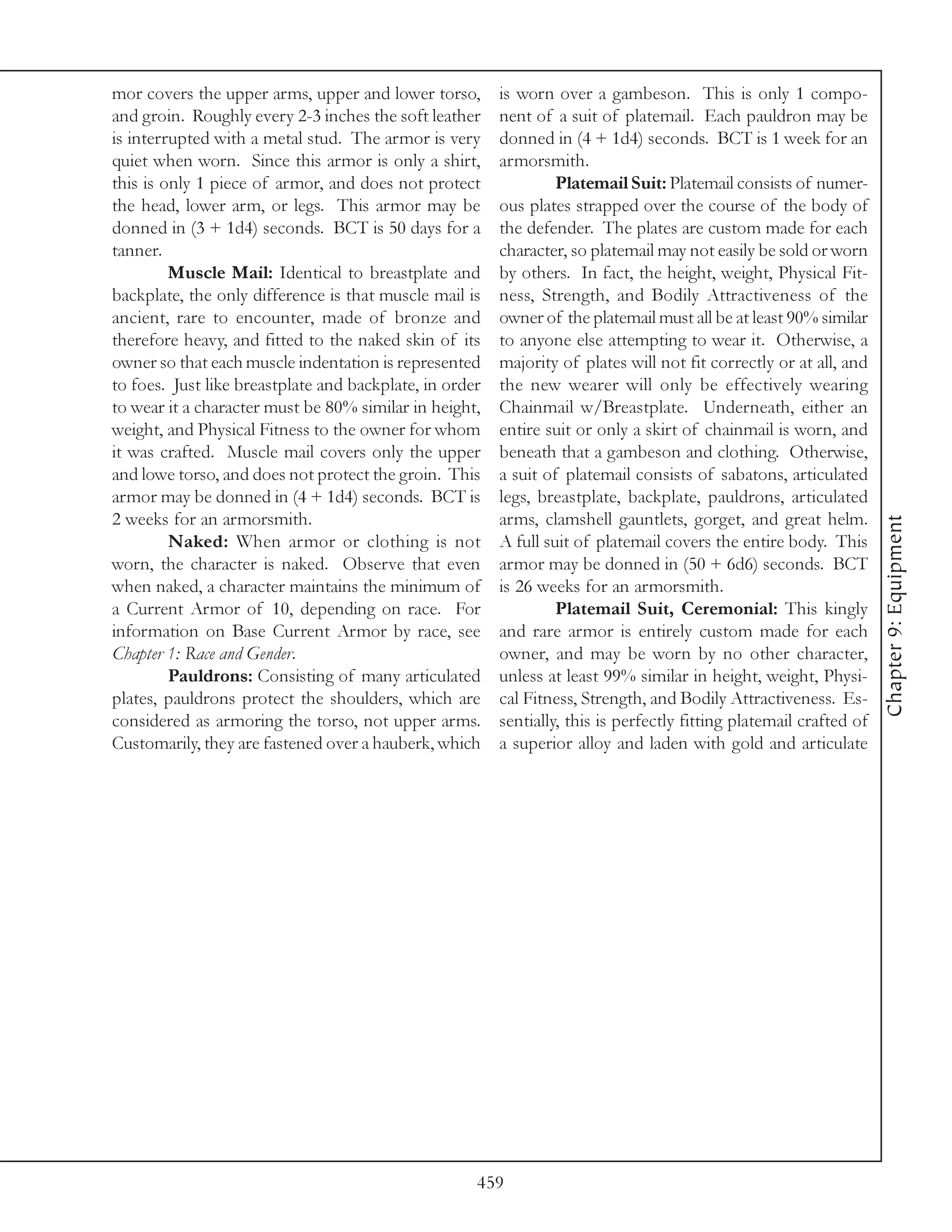 mor covers the upper arms, upper and lower torso,        is worn over a gambeson. This is only 1 compo-
and groin. Roughly every 2-3 inches the soft leather     nent of a suit of platemail. Each pauldron may be
is interrupted with a metal stud. The armor is very      donned in (4 + 1d4) seconds. BCT is 1 week for an
quiet when worn. Since this armor is only a shirt,       armorsmith.
this is only 1 piece of armor, and does not protect               Platemail Suit: Platemail consists of numer-
the head, lower arm, or legs. This armor may be          ous plates strapped over the course of the body of
donned in (3 + 1d4) seconds. BCT is 50 days for a        the defender. The plates are custom made for each
tanner.                                                  character, so platemail may not easily be sold or worn
         Muscle Mail: Identical to breastplate and       by others. In fact, the height, weight, Physical Fit-
backplate, the only difference is that muscle mail is    ness, Strength, and Bodily Attractiveness of the
ancient, rare to encounter, made of bronze and           owner of the platemail must all be at least 90% similar
therefore heavy, and fitted to the naked skin of its     to anyone else attempting to wear it. Otherwise, a
owner so that each muscle indentation is represented     majority of plates will not fit correctly or at all, and
to foes. Just like breastplate and backplate, in order   the new wearer will only be effectively wearing
to wear it a character must be 80% similar in height,    Chainmail w/Breastplate. Underneath, either an
weight, and Physical Fitness to the owner for whom       entire suit or only a skirt of chainmail is worn, and
it was crafted. Muscle mail covers only the upper        beneath that a gambeson and clothing. Otherwise,
and lowe torso, and does not protect the groin. This     a suit of platemail consists of sabatons, articulated
armor may be donned in (4 + 1d4) seconds. BCT is         legs, breastplate, backplate, pauldrons, articulated
2 weeks for an armorsmith.                               arms, clamshell gauntlets, gorget, and great helm.




                                                                                                                     Chapter 9: Equipment
         Naked: When armor or clothing is not            A full suit of platemail covers the entire body. This
worn, the character is naked. Observe that even          armor may be donned in (50 + 6d6) seconds. BCT
when naked, a character maintains the minimum of         is 26 weeks for an armorsmith.
a Current Armor of 10, depending on race. For                     Platemail Suit, Ceremonial: This kingly
information on Base Current Armor by race, see           and rare armor is entirely custom made for each
Chapter 1: Race and Gender.                              owner, and may be worn by no other character,
         Pauldrons: Consisting of many articulated       unless at least 99% similar in height, weight, Physi-
plates, pauldrons protect the shoulders, which are       cal Fitness, Strength, and Bodily Attractiveness. Es-
considered as armoring the torso, not upper arms.        sentially, this is perfectly fitting platemail crafted of
Customarily, they are fastened over a hauberk, which     a superior alloy and laden with gold and articulate




                                                     459
 