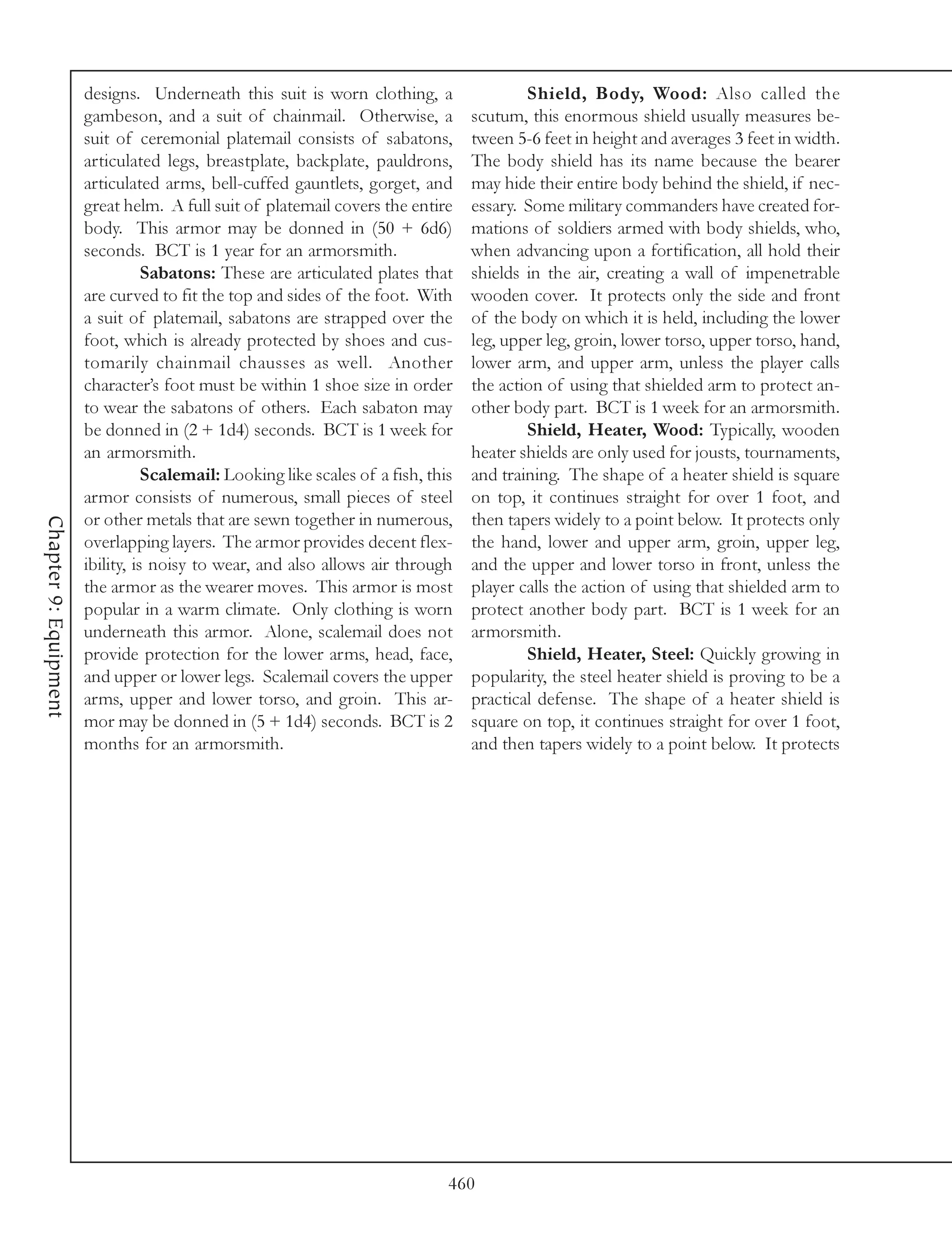 designs. Underneath this suit is worn clothing, a                   Shield, Body, Wood: Also called the
                       gambeson, and a suit of chainmail. Otherwise, a             scutum, this enormous shield usually measures be-
                       suit of ceremonial platemail consists of sabatons,          tween 5-6 feet in height and averages 3 feet in width.
                       articulated legs, breastplate, backplate, pauldrons,        The body shield has its name because the bearer
                       articulated arms, bell-cuffed gauntlets, gorget, and        may hide their entire body behind the shield, if nec-
                       great helm. A full suit of platemail covers the entire      essary. Some military commanders have created for-
                       body. This armor may be donned in (50 + 6d6)                mations of soldiers armed with body shields, who,
                       seconds. BCT is 1 year for an armorsmith.                   when advancing upon a fortification, all hold their
                                  Sabatons: These are articulated plates that      shields in the air, creating a wall of impenetrable
                       are curved to fit the top and sides of the foot. With       wooden cover. It protects only the side and front
                       a suit of platemail, sabatons are strapped over the         of the body on which it is held, including the lower
                       foot, which is already protected by shoes and cus-          leg, upper leg, groin, lower torso, upper torso, hand,
                       tomarily chainmail chausses as well. Another                lower arm, and upper arm, unless the player calls
                       character’s foot must be within 1 shoe size in order        the action of using that shielded arm to protect an-
                       to wear the sabatons of others. Each sabaton may            other body part. BCT is 1 week for an armorsmith.
                       be donned in (2 + 1d4) seconds. BCT is 1 week for                   Shield, Heater, Wood: Typically, wooden
                       an armorsmith.                                              heater shields are only used for jousts, tournaments,
                                  Scalemail: Looking like scales of a fish, this   and training. The shape of a heater shield is square
                       armor consists of numerous, small pieces of steel           on top, it continues straight for over 1 foot, and
                       or other metals that are sewn together in numerous,         then tapers widely to a point below. It protects only
Chapter 9: Equipment




                       overlapping layers. The armor provides decent flex-         the hand, lower and upper arm, groin, upper leg,
                       ibility, is noisy to wear, and also allows air through      and the upper and lower torso in front, unless the
                       the armor as the wearer moves. This armor is most           player calls the action of using that shielded arm to
                       popular in a warm climate. Only clothing is worn            protect another body part. BCT is 1 week for an
                       underneath this armor. Alone, scalemail does not            armorsmith.
                       provide protection for the lower arms, head, face,                  Shield, Heater, Steel: Quickly growing in
                       and upper or lower legs. Scalemail covers the upper         popularity, the steel heater shield is proving to be a
                       arms, upper and lower torso, and groin. This ar-            practical defense. The shape of a heater shield is
                       mor may be donned in (5 + 1d4) seconds. BCT is 2            square on top, it continues straight for over 1 foot,
                       months for an armorsmith.                                   and then tapers widely to a point below. It protects




                                                                               460
 