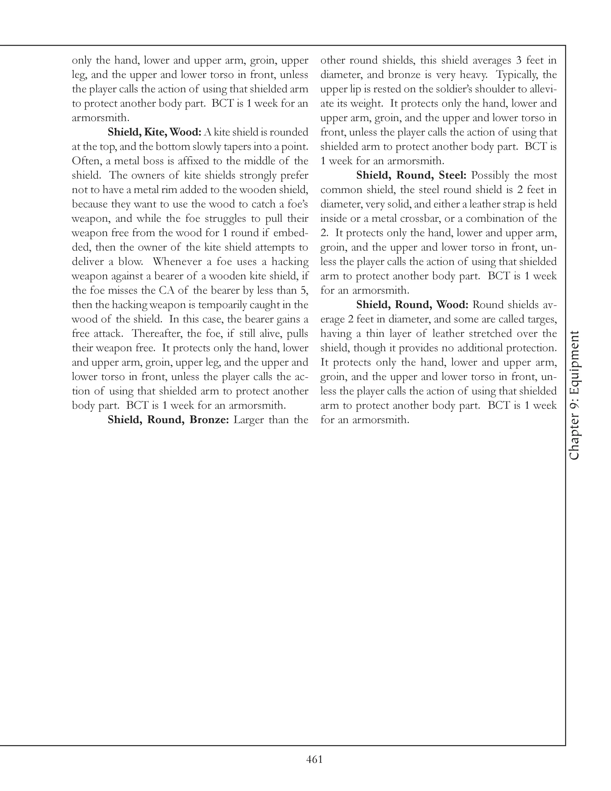 only the hand, lower and upper arm, groin, upper          other round shields, this shield averages 3 feet in
leg, and the upper and lower torso in front, unless       diameter, and bronze is very heavy. Typically, the
the player calls the action of using that shielded arm    upper lip is rested on the soldier’s shoulder to allevi-
to protect another body part. BCT is 1 week for an        ate its weight. It protects only the hand, lower and
armorsmith.                                               upper arm, groin, and the upper and lower torso in
         Shield, Kite, Wood: A kite shield is rounded     front, unless the player calls the action of using that
at the top, and the bottom slowly tapers into a point.    shielded arm to protect another body part. BCT is
Often, a metal boss is affixed to the middle of the       1 week for an armorsmith.
shield. The owners of kite shields strongly prefer                 Shield, Round, Steel: Possibly the most
not to have a metal rim added to the wooden shield,       common shield, the steel round shield is 2 feet in
because they want to use the wood to catch a foe’s        diameter, very solid, and either a leather strap is held
weapon, and while the foe struggles to pull their         inside or a metal crossbar, or a combination of the
weapon free from the wood for 1 round if embed-           2. It protects only the hand, lower and upper arm,
ded, then the owner of the kite shield attempts to        groin, and the upper and lower torso in front, un-
deliver a blow. Whenever a foe uses a hacking             less the player calls the action of using that shielded
weapon against a bearer of a wooden kite shield, if       arm to protect another body part. BCT is 1 week
the foe misses the CA of the bearer by less than 5,       for an armorsmith.
then the hacking weapon is tempoarily caught in the                Shield, Round, Wood: Round shields av-
wood of the shield. In this case, the bearer gains a      erage 2 feet in diameter, and some are called targes,
free attack. Thereafter, the foe, if still alive, pulls   having a thin layer of leather stretched over the




                                                                                                                     Chapter 9: Equipment
their weapon free. It protects only the hand, lower       shield, though it provides no additional protection.
and upper arm, groin, upper leg, and the upper and        It protects only the hand, lower and upper arm,
lower torso in front, unless the player calls the ac-     groin, and the upper and lower torso in front, un-
tion of using that shielded arm to protect another        less the player calls the action of using that shielded
body part. BCT is 1 week for an armorsmith.               arm to protect another body part. BCT is 1 week
         Shield, Round, Bronze: Larger than the           for an armorsmith.




                                                      461
 