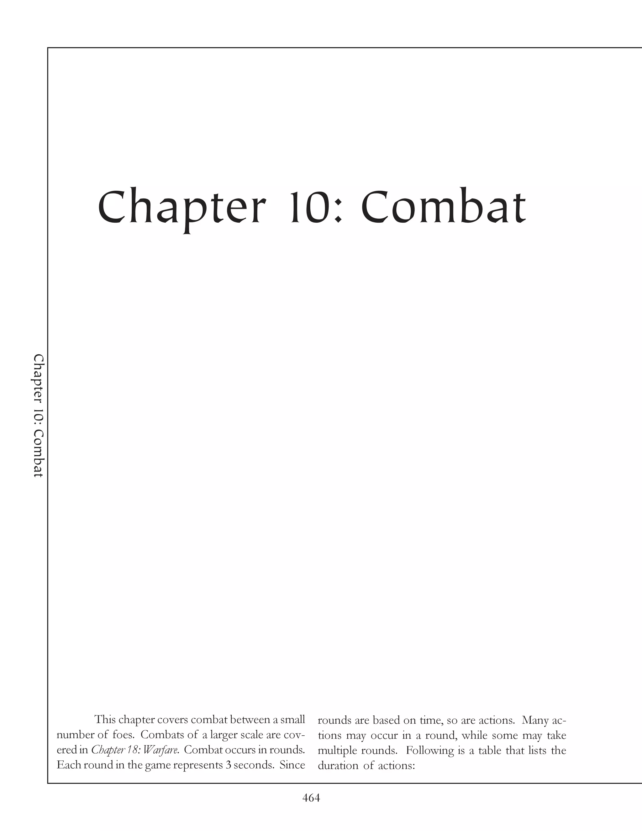 Chapter 10: Combat
Chapter 10: Combat




                             This chapter covers combat between a small      rounds are based on time, so are actions. Many ac-
                     number of foes. Combats of a larger scale are cov-      tions may occur in a round, while some may take
                     ered in Chapter 18: Warfare. Combat occurs in rounds.   multiple rounds. Following is a table that lists the
                     Each round in the game represents 3 seconds. Since      duration of actions:

                                                                         464
 