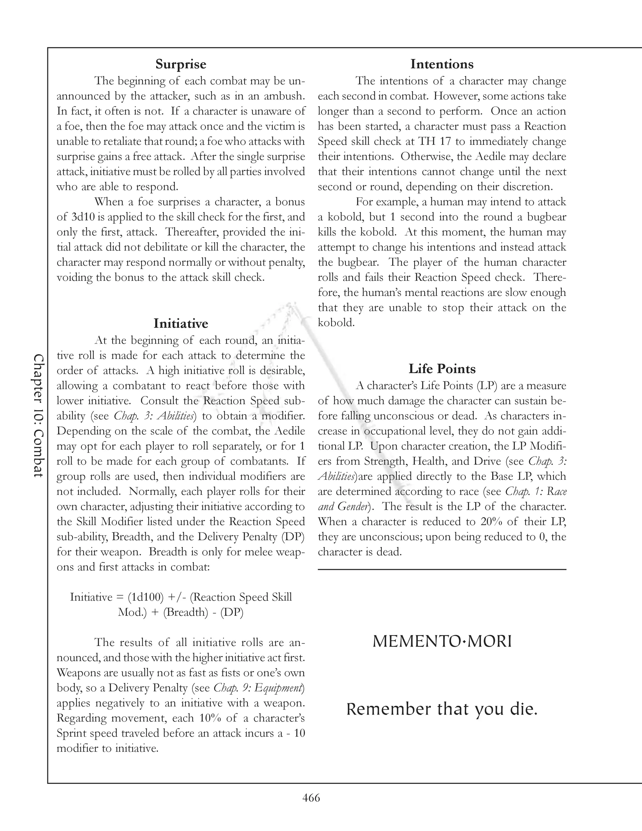 Surprise                                                 Intentions
                               The beginning of each combat may be un-                    The intentions of a character may change
                     announced by the attacker, such as in an ambush.            each second in combat. However, some actions take
                     In fact, it often is not. If a character is unaware of      longer than a second to perform. Once an action
                     a foe, then the foe may attack once and the victim is       has been started, a character must pass a Reaction
                     unable to retaliate that round; a foe who attacks with      Speed skill check at TH 17 to immediately change
                     surprise gains a free attack. After the single surprise     their intentions. Otherwise, the Aedile may declare
                     attack, initiative must be rolled by all parties involved   that their intentions cannot change until the next
                     who are able to respond.                                    second or round, depending on their discretion.
                               When a foe surprises a character, a bonus                  For example, a human may intend to attack
                     of 3d10 is applied to the skill check for the first, and    a kobold, but 1 second into the round a bugbear
                     only the first, attack. Thereafter, provided the ini-       kills the kobold. At this moment, the human may
                     tial attack did not debilitate or kill the character, the   attempt to change his intentions and instead attack
                     character may respond normally or without penalty,          the bugbear. The player of the human character
                     voiding the bonus to the attack skill check.                rolls and fails their Reaction Speed check. There-
                                                                                 fore, the human’s mental reactions are slow enough
                                                                                 that they are unable to stop their attack on the
                                           Initiative                            kobold.
                              At the beginning of each round, an initia-
                     tive roll is made for each attack to determine the
Chapter 10: Combat




                     order of attacks. A high initiative roll is desirable,                         Life Points
                     allowing a combatant to react before those with                      A character’s Life Points (LP) are a measure
                     lower initiative. Consult the Reaction Speed sub-           of how much damage the character can sustain be-
                     ability (see Chap. 3: Abilities) to obtain a modifier.      fore falling unconscious or dead. As characters in-
                     Depending on the scale of the combat, the Aedile            crease in occupational level, they do not gain addi-
                     may opt for each player to roll separately, or for 1        tional LP. Upon character creation, the LP Modifi-
                     roll to be made for each group of combatants. If            ers from Strength, Health, and Drive (see Chap. 3:
                     group rolls are used, then individual modifiers are         Abilities)are applied directly to the Base LP, which
                     not included. Normally, each player rolls for their         are determined according to race (see Chap. 1: Race
                     own character, adjusting their initiative according to      and Gender). The result is the LP of the character.
                     the Skill Modifier listed under the Reaction Speed          When a character is reduced to 20% of their LP,
                     sub-ability, Breadth, and the Delivery Penalty (DP)         they are unconscious; upon being reduced to 0, the
                     for their weapon. Breadth is only for melee weap-           character is dead.
                     ons and first attacks in combat:

                        Initiative = (1d100) +/- (Reaction Speed Skill
                                   Mod.) + (Breadth) - (DP)

                             The results of all initiative rolls are an-                    MEMENTO.MORI
                     nounced, and those with the higher initiative act first.
                     Weapons are usually not as fast as fists or one’s own
                     body, so a Delivery Penalty (see Chap. 9: Equipment)
                     applies negatively to an initiative with a weapon.
                     Regarding movement, each 10% of a character’s
                                                                                      Remember that you die.
                     Sprint speed traveled before an attack incurs a - 10
                     modifier to initiative.


                                                                             466
 