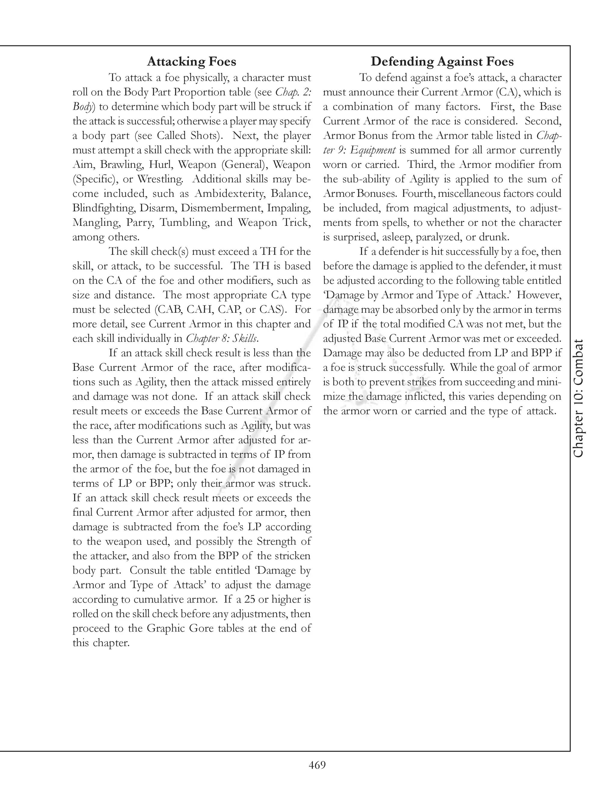 Attacking Foes                                        Defending Against Foes
         To attack a foe physically, a character must                To defend against a foe’s attack, a character
roll on the Body Part Proportion table (see Chap. 2:        must announce their Current Armor (CA), which is
Body) to determine which body part will be struck if        a combination of many factors. First, the Base
the attack is successful; otherwise a player may specify    Current Armor of the race is considered. Second,
a body part (see Called Shots). Next, the player            Armor Bonus from the Armor table listed in Chap-
must attempt a skill check with the appropriate skill:      ter 9: Equipment is summed for all armor currently
Aim, Brawling, Hurl, Weapon (General), Weapon               worn or carried. Third, the Armor modifier from
(Specific), or Wrestling. Additional skills may be-         the sub-ability of Agility is applied to the sum of
come included, such as Ambidexterity, Balance,              Armor Bonuses. Fourth, miscellaneous factors could
Blindfighting, Disarm, Dismemberment, Impaling,             be included, from magical adjustments, to adjust-
Mangling, Parry, Tumbling, and Weapon Trick,                ments from spells, to whether or not the character
among others.                                               is surprised, asleep, paralyzed, or drunk.
         The skill check(s) must exceed a TH for the                 If a defender is hit successfully by a foe, then
skill, or attack, to be successful. The TH is based         before the damage is applied to the defender, it must
on the CA of the foe and other modifiers, such as           be adjusted according to the following table entitled
size and distance. The most appropriate CA type             ‘Damage by Armor and Type of Attack.’ However,
must be selected (CAB, CAH, CAP, or CAS). For               damage may be absorbed only by the armor in terms
more detail, see Current Armor in this chapter and          of IP if the total modified CA was not met, but the
each skill individually in Chapter 8: Skills.               adjusted Base Current Armor was met or exceeded.




                                                                                                                        Chapter 10: Combat
         If an attack skill check result is less than the   Damage may also be deducted from LP and BPP if
Base Current Armor of the race, after modifica-             a foe is struck successfully. While the goal of armor
tions such as Agility, then the attack missed entirely      is both to prevent strikes from succeeding and mini-
and damage was not done. If an attack skill check           mize the damage inflicted, this varies depending on
result meets or exceeds the Base Current Armor of           the armor worn or carried and the type of attack.
the race, after modifications such as Agility, but was
less than the Current Armor after adjusted for ar-
mor, then damage is subtracted in terms of IP from
the armor of the foe, but the foe is not damaged in
terms of LP or BPP; only their armor was struck.
If an attack skill check result meets or exceeds the
final Current Armor after adjusted for armor, then
damage is subtracted from the foe’s LP according
to the weapon used, and possibly the Strength of
the attacker, and also from the BPP of the stricken
body part. Consult the table entitled ‘Damage by
Armor and Type of Attack’ to adjust the damage
according to cumulative armor. If a 25 or higher is
rolled on the skill check before any adjustments, then
proceed to the Graphic Gore tables at the end of
this chapter.




                                                        469
 