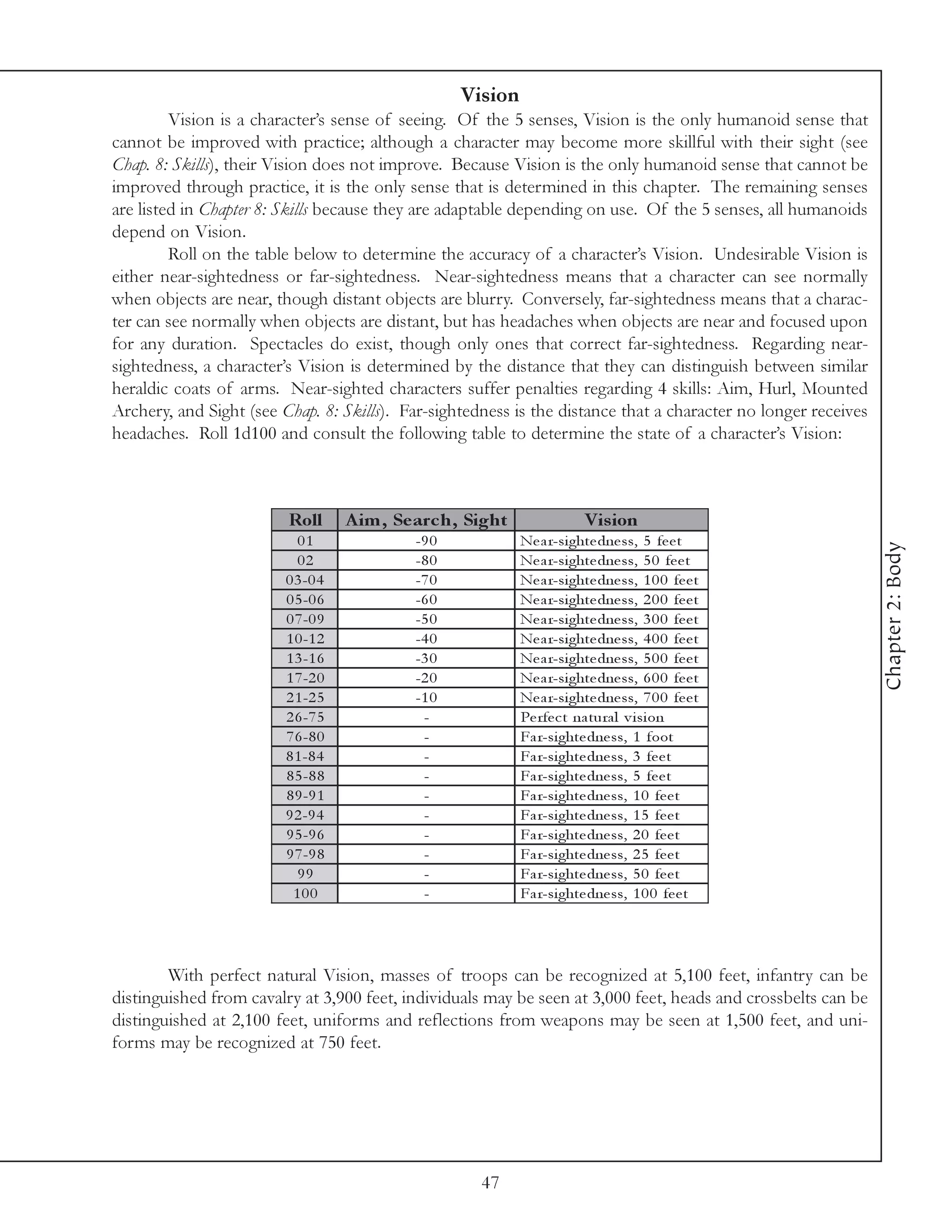 Vision
         Vision is a character’s sense of seeing. Of the 5 senses, Vision is the only humanoid sense that
cannot be improved with practice; although a character may become more skillful with their sight (see
Chap. 8: Skills), their Vision does not improve. Because Vision is the only humanoid sense that cannot be
improved through practice, it is the only sense that is determined in this chapter. The remaining senses
are listed in Chapter 8: Skills because they are adaptable depending on use. Of the 5 senses, all humanoids
depend on Vision.
         Roll on the table below to determine the accuracy of a character’s Vision. Undesirable Vision is
either near-sightedness or far-sightedness. Near-sightedness means that a character can see normally
when objects are near, though distant objects are blurry. Conversely, far-sightedness means that a charac-
ter can see normally when objects are distant, but has headaches when objects are near and focused upon
for any duration. Spectacles do exist, though only ones that correct far-sightedness. Regarding near-
sightedness, a character’s Vision is determined by the distance that they can distinguish between similar
heraldic coats of arms. Near-sighted characters suffer penalties regarding 4 skills: Aim, Hurl, Mounted
Archery, and Sight (see Chap. 8: Skills). Far-sightedness is the distance that a character no longer receives
headaches. Roll 1d100 and consult the following table to determine the state of a character’s Vision:



                         Roll       A im , Se arc h, Sight               Vis ion
                           01                -9 0            Ne a r-si ghte dne ss, 5 fe e t




                                                                                                                Chapter 2: Body
                           02                -8 0            Ne a r-si ghte dne ss, 5 0 fe e t
                         0 3 -0 4            -7 0            Ne a r-si ghte dne ss, 1 0 0 fe e t
                         0 5 -0 6            -6 0            Ne a r-si ghte dne ss, 2 0 0 fe e t
                         0 7 -0 9            -5 0            Ne a r-si ghte dne ss, 3 0 0 fe e t
                         1 0 -1 2            -4 0            Ne a r-si ghte dne ss, 4 0 0 fe e t
                         1 3 -1 6            -3 0            Ne a r-si ghte dne ss, 5 0 0 fe e t
                         1 7 -2 0            -2 0            Ne a r-si ghte dne ss, 6 0 0 fe e t
                         2 1 -2 5            -1 0            Ne a r-si ghte dne ss, 7 0 0 fe e t
                         2 6 -7 5             -              Pe rfe c t na tura l v i si on
                         7 6 -8 0             -              Fa r-si ghte dne ss, 1 foot
                         8 1 -8 4             -              Fa r-si ghte dne ss, 3 fe e t
                         8 5 -8 8             -              Fa r-si ghte dne ss, 5 fe e t
                         8 9 -9 1             -              Fa r-si ghte dne ss, 1 0 fe e t
                         9 2 -9 4             -              Fa r-si ghte dne ss, 1 5 fe e t
                         9 5 -9 6             -              Fa r-si ghte dne ss, 2 0 fe e t
                         9 7 -9 8             -              Fa r-si ghte dne ss, 2 5 fe e t
                           99                 -              Fa r-si ghte dne ss, 5 0 fe e t
                          100                 -              Fa r-si ghte dne ss, 1 0 0 fe e t




        With perfect natural Vision, masses of troops can be recognized at 5,100 feet, infantry can be
distinguished from cavalry at 3,900 feet, individuals may be seen at 3,000 feet, heads and crossbelts can be
distinguished at 2,100 feet, uniforms and reflections from weapons may be seen at 1,500 feet, and uni-
forms may be recognized at 750 feet.




                                                      47
 